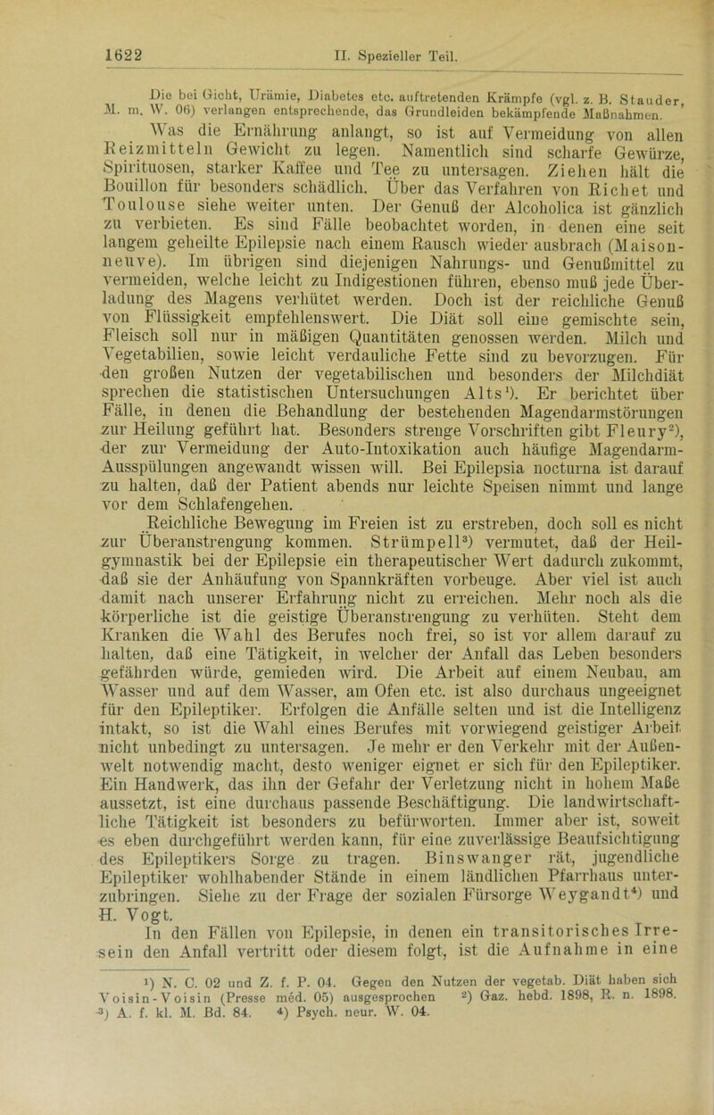 Die bei Gicht, Urämie, Diabetes etc. auftretenden Krämpfe (vgl. z. B. Stander M. m. W. 06) verlangen entsprechende, das Grundleiden bekämpfende Maßnahmen. ’ Was die Ernährung anlangt, so ist auf Vermeidung von allen Reizmitteln Gewicht, zu legen. Namentlich sind scharfe Gewürze, Spirituosen, starker Kaffee und Tee zu untersagen. Ziehen hält die Bouillon für besonders schädlich. Über das Verfahren von Rieh et und Toulouse siehe weiter unten. Der Genuß der Alcoholica ist gänzlich zu verbieten. Es sind Fälle beobachtet worden, in denen eine seit langem geheilte Epilepsie nach einem Rausch wieder ausbrach (Maison- neuve). Im übrigen sind diejenigen Nahrungs- und Genußmittel zu vermeiden, welche leicht zu Indigestionen führen, ebenso muß jede Über- ladung des Magens verhütet werden. Doch ist der reichliche Genuß von Flüssigkeit empfehlenswert. Die Diät soll eine gemischte sein, Fleisch soll nur in mäßigen Quantitäten genossen werden. Milch und ^ egetabilien, sowie leicht verdauliche Fette sind zu bevorzugen. Für •den großen Nutzen der vegetabilischen und besonders der Milchdiät sprechen die statistischen Untersuchungen Alts1). Er berichtet über Fälle, in denen die Behandlung der bestehenden Magendarmstörungen zur Heilung geführt hat. Besonders strenge Vorschriften gibt Fleury2), der zur Vermeidung der Auto-Intoxikation auch häufige Magendarm- Ausspülungen angewandt wissen will. Bei Epilepsia nocturna ist darauf zu halten, daß der Patient abends nur leichte Speisen nimmt und lange vor dem Schlafengehen. Reichliche Bewegung im Freien ist zu erstreben, doch soll es nicht zur Überanstrengung kommen. Strümpell3) vermutet, daß der Heil- gymnastik bei der Epilepsie ein therapeutischer Wert dadurch zukommt, daß sie der Anhäufung von Spannkräften vorbeuge. Aber viel ist auch damit nach unserer Erfahrung nicht zu erreichen. Mehr noch als die körperliche ist die geistige Überanstrengung zu verhüten. Steht dem Kranken die Wahl des Berufes noch frei, so ist vor allem darauf zu halten, daß eine Tätigkeit, in Avelcher der Anfall das Leben besonders gefährden würde, gemieden wird. Die Arbeit auf einem Neubau, am Wasser und auf dem Wasser, am Ofen etc. ist also durchaus ungeeignet für den Epileptiker. Erfolgen die Anfälle selten und ist die Intelligenz intakt, so ist die Wahl eines Berufes mit vorwiegend geistiger Arbeit nicht unbedingt zu untersagen. Je mehr er den Verkehr mit der Außen- welt notwendig macht, desto weniger eignet er sich für den Epileptiker. Ein Handwerk, das ihn der Gefahr der Verletzung nicht in hohem Maße aussetzt, ist eine durchaus passende Beschäftigung. Die landwirtschaft- liche Tätigkeit ist besonders zu befürworten. Immer aber ist, soweit es eben durchgeführt werden kann, für eine zuverlässige Beaufsichtigung des Epileptikers Sorge zu tragen. Binswanger rät, jugendliche Epileptiker wohlhabender Stände in einem ländlichen Pfarrhaus unter- zubringen. Siehe zu der Frage der sozialen Fürsorge Weygandt4) und H. Vogt. In den Fällen von Epilepsie, in denen ein transitorisches Irre- sein den Anfall vertritt oder diesem folgt, ist die Aufnahme in eine i) N. C. 02 und Z. f. P. 04. Gegen den Nutzen der vegetab. Diät haben sieh Voisin-Voisin (Presse med. 05) ausgesprochen 2) Gaz. hebd. 1898, R. n. 1898. D A. f. kl. M. Bd. 84. •*) Psych. neur. W. 04.