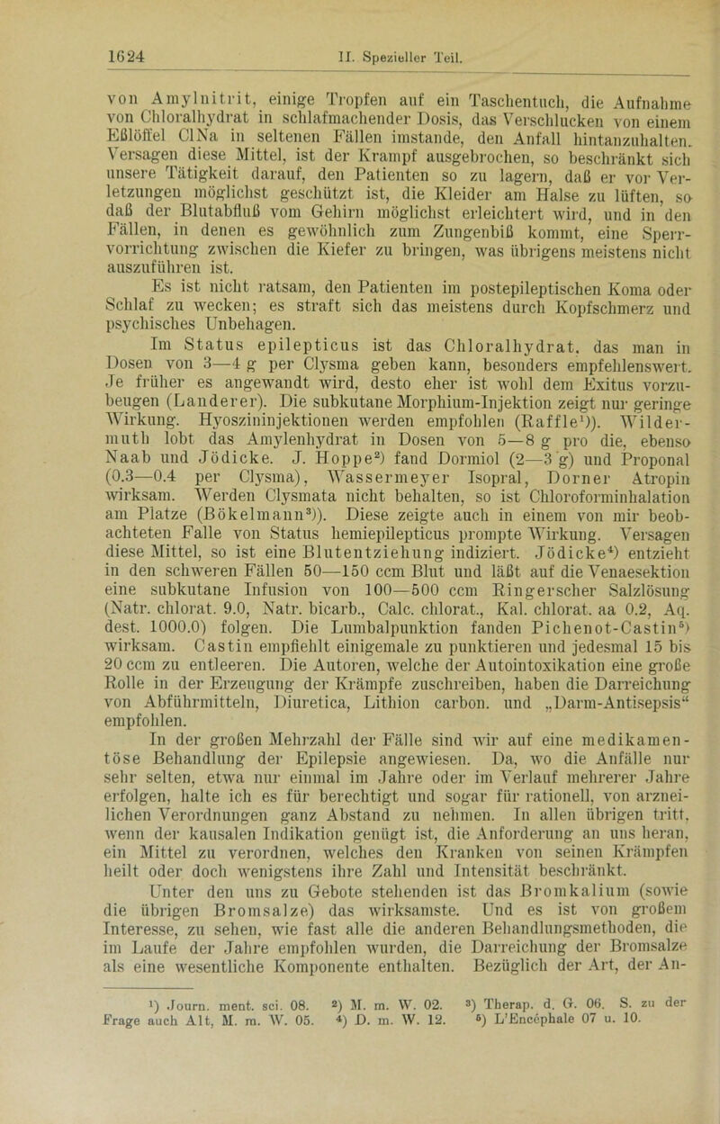 von Amylnitrit, einige Tropfen auf ein Taschentuch, die Aufnahme von Chloralhydrat in schlafmachender Dosis, das Verschlucken von einem Eßlöffel CI Na in seltenen Fällen imstande, den Anfall hintanzuhalten. Versagen diese Mittel, ist der Krampf ausgebrochen, so beschränkt sich unsere Tätigkeit darauf, den Patienten so zu lagern, daß er vor Ver- letzungen möglichst geschützt ist, die Kleider am Halse zu lüften, so daß der Blutabfluß vom Gehirn möglichst erleichtert wird, und in den Fällen, in denen es gewöhnlich zum Zungenbiß kommt, eine Sperr- vorrichtung zwischen die Kiefer zu bringen, was übrigens meistens nicht auszuführen ist. Es ist nicht ratsam, den Patienten im postepileptischen Koma oder Schlaf zu wecken; es straft sich das meistens durch Kopfschmerz und psychisches Unbehagen. Im Status epilepticus ist das Chloralhydrat. das man in Dosen von 3—4 g per Clysma geben kann, besonders empfehlenswert. Je früher es angewandt wird, desto eher ist wohl dem Exitus vorzu- beugen (Länderer). Die subkutane Morphium-Injektion zeigt nur geringe Wirkung. Hyoszininjektionen werden empfohlen (Raffle1)). Wilder- mut h lobt das Amylenhydrat in Dosen von 5—8 g pro die, ebenso Naab und Jödicke. J. Hoppe2) fand Dormiol (2—3‘g) und Proponal (0.3—0.4 per Clysma), Wassermeyer Isopral, Dorner Atropin wirksam. Werden Clysmata nicht behalten, so ist Chloroforminhalation am Platze (Bökelmann3)). Diese zeigte auch in einem von mir beob- achteten Falle von Status hemiepilepticus prompte Wirkung. Versagen diese Mittel, so ist eine Blutentziehung indiziert. Jödicke4) entzieht in den schweren Fällen 50—150 ccm Blut und läßt auf die Venaesektion eine subkutane Infusion von 100—500 ccm Ringerscher Salzlösung (Natr. clilorat. 9.0, Natr. bicarb., Calc. chlorat., Kal. chlorat. aa 0.2, Aq. dest. 1000.0) folgen. Die Lumbalpunktion fanden Pichenot-Castin6) wirksam. Castin empfiehlt einigemale zu punktieren und jedesmal 15 bis 20 ccm zu entleeren. Die Autoren, welche der Autointoxikation eine große Rolle in der Erzeugung der Krämpfe zuschreiben, haben die Darreichung von Abführmitteln, Diuretica, Lithion carbon. und „Darm-Antisepsis“ empfohlen. In der großen Mehrzahl der Fälle sind wir auf eine medikamen- töse Behandlung der Epilepsie angewiesen. Da, wo die Anfälle nur sehr selten, etwa nur einmal im Jahre oder im Verlauf mehrerer Jahre erfolgen, halte ich es für berechtigt und sogar für rationell, von arznei- lichen Verordnungen ganz Abstand zu nehmen. In allen übrigen tritt, wenn der kausalen Indikation genügt ist, die Anforderung an uns heran, ein Mittel zu verordnen, welches den Kranken von seinen Krämpfen heilt oder doch wenigstens ihre Zahl und Intensität beschränkt. Unter den uns zu Gebote stehenden ist das Bromkalium (sowie die übrigen Bromsalze) das wirksamste. Und es ist von großem Interesse, zu sehen, wie fast alle die anderen Behandlungsmethoden, die im Laufe der Jahre empfohlen wurden, die Darreichung der Bromsalze als eine wesentliche Komponente enthalten. Bezüglich der Art, der An- D Journ. ment. sei. 08. 2) M. m. W. 02. 3) Therap. d. G. 06. S. zu der