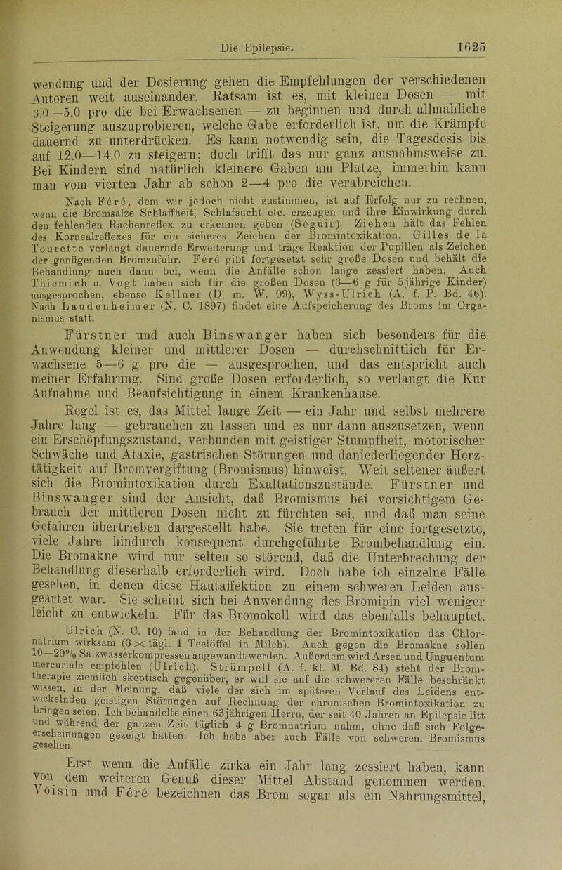 Wendung und der Dosierung gehen die Empfehlungen der verschiedenen Autoren weit auseinander. Ratsam ist es, mit kleinen Dosen — mit 3 0—5.0 pro die bei Erwachsenen — zu beginnen und durch allmähliche Steigerung auszuprobieren, welche Gabe erforderlich ist, um die Krämpfe dauernd zu unterdrücken. Es kann notwendig sein, die Tagesdosis bis auf 12.0—14.0 zu steigern; doch trifft das nur ganz ausnahmsweise zu. Bei Kindern sind natürlich kleinere Gaben am Platze, immerhin kann man vom vierten Jahr ab schon 2—4 pro die verabreichen. Nach Fere, dem wir jedoch nicht zustimmen, ist auf Erfolg nur zu rechnen, wenn die Bromsalze Schlaffheit, Schlafsucht etc. erzeugen und ihre Einwirkung durch den fehlenden Rachenreflex zu erkennen geben (Seguin). Ziehen hält das Fehlen des Kornealreflexes für ein sicheres Zeichen der Bromintoxikation. Gilles de la Tourette verlangt dauernde Erweiterung und träge Reaktion der Pupillen als Zeichen der genügenden Bromzufuhr. Fere gibt fortgesetzt sehr große Dosen und behält die Behandlung auch dann bei, wenn die Anfälle schon lange zessiert haben. Auch Thiemich u. Vogt haben sich für die großen Dosen (3—6 g für 5jährige Kinder) ausgesprochen, ebenso Kellner (D. m. W. 09), Wyss-Ulrich (A. f. P. Bd. 46). Nach Laudenheimer (N. C. 1897) findet eine Aufspeicherung des Broms im Orga- nismus statt. Fürstner und auch Binswanger haben sich besonders für die Anwendung kleiner und mittlerer Dosen — durchschnittlich für Er- wachsene 5—6 g pro die — ausgesprochen, und das entspricht auch meiner Erfahrung. Sind große Dosen erforderlich, so verlangt die Kur Aufnahme und Beaufsichtigung in einem Krankenhause. Regel ist es, das Mittel lange Zeit — ein Jahr und selbst mehrere Jahre lang — gebrauchen zu lassen und es nur dann auszusetzeu, wenn ein Erschöpfungszustand, verbunden mit geistiger Stumpfheit, motorischer Schwäche und Ataxie, gastrischen Störungen und daniederliegender Herz- tätigkeit auf Bromvergiftung (Bromismus) hinweist. Weit seltener äußert sich die Bromintoxikation durch Exaltationszustände. Fürstner und Binswanger sind der Ansicht, daß Bromismus bei vorsichtigem Ge- brauch der mittleren Dosen nicht zu fürchten sei, und daß man seine Gefahren übertrieben dargestellt habe. Sie treten für eine fortgesetzte, viele Jahre hindurch konsequent durchgeführte Brombehandlung ein. Die Bromakne wird nur selten so störend, daß die Unterbrechung der Behandlung dieserhalb erforderlich wird. Doch habe ich einzelne Fälle gesehen, in denen diese Hautaffektion zu einem schweren Leiden aus- geartet war. Sie scheint sich bei Anwendung des Bromipin viel weniger leicht zu entwickeln. Für das Bromokoll wird das ebenfalls behauptet. Ulrich (N. C. 10) fand in der Behandlung der Bromintoxikation das Chlor- natrium wirksam (3 x tägl. 1 Teelöffel in Milch). Auch gegen die Bromakne sollen 10—20°/o Salzwasserkompressen angewandt werden. Außerdem wird Arsen und Unguentum mercuriale empfohlen (Ulrich). Strümpell (A. f. kl. M. Bd. 84) steht der Brom- therapie ziemlich skeptisch gegenüber, er will sie auf die schwereren Fälle beschränkt, wissen, in der Meinung, daß viele der sich im späteren Verlauf des Leidens ent- wickelnden geistigen Störungen auf Rechnung der chronischen Bromintoxikation zu bringen seien. Ich behandelte einen 63jährigen Herrn, der seit 40 Jahren an Epilepsie litt und wahrend der ganzen Zeit täglich 4 g Bromnatrium nahm, ohne daß sich Folge- ersc einungen gezeigt hätten. Ich habe aber auch Fälle von schwerem Bromismus gesehen. Erst wenn die Anfälle zirka ein Jahr lang zessiert haben, kann von dem weiteren Genuß dieser Mittel Abstand genommen werden. Voisin und Fere bezeichnen das Brom sogar als ein Nahrungsmittel,