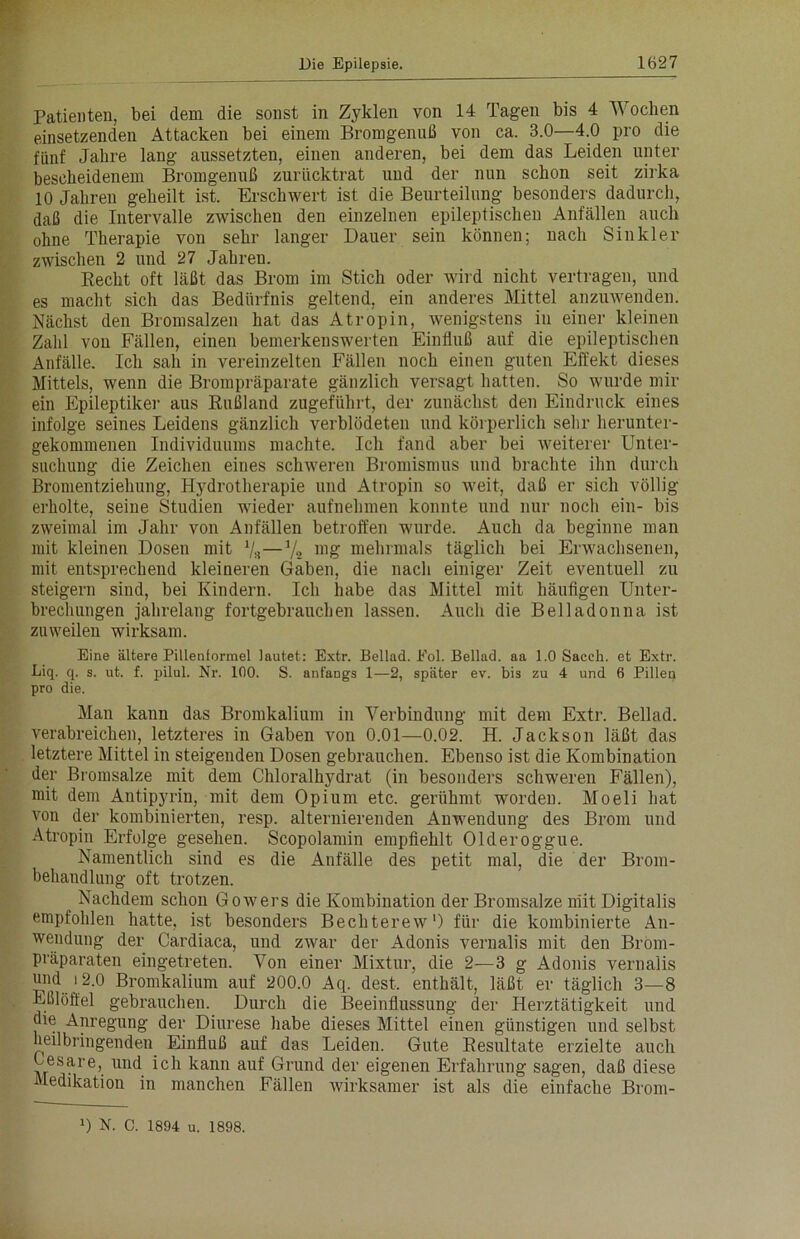 Patienten, bei dem die sonst in Zyklen von 14 Tagen bis 4 Wochen einsetzenden Attacken bei einem Bromgenuß von ca. 3.0—4.0 pro die fünf Jahre lang aussetzten, einen anderen, bei dem das Leiden unter bescheidenem Bromgenuß zurücktrat uud der nun schon seit zirka 10 Jahren geheilt ist. Erschwert ist die Beurteilung besonders dadurch, daß die Intervalle zwischen den einzelnen epileptischen Anfällen auch ohne Therapie von sehr langer Dauer sein können; nach S in kl er zwischen 2 und 27 Jahren. Recht oft läßt das Brom im Stich oder wird nicht vertragen, und es macht sich das Bedürfnis geltend, ein anderes Mittel anzuwenden. Nächst den Bromsalzen hat das Atropin, wenigstens in einer kleinen Zahl von Fällen, einen bemerkenswerten Einfluß auf die epileptischen Anfälle. Ich sah in vereinzelten Fällen noch einen guten Effekt dieses Mittels, wenn die Brompräparate gänzlich versagt hatten. So wurde mir ein Epileptiker aus Rußland zugeführt, der zunächst den Eindruck eines infolge seines Leidens gänzlich verblödeten und körperlich sehr herunter- gekommenen Individuums machte. Ich fand aber bei weiterer Unter- suchung die Zeichen eines schweren Bromismus und brachte ihn durch Bromentziehung, Hydrotherapie und Atropin so weit, daß er sich völlig erholte, seine Studien wieder aufnehmen konnte und nur noch ein- bis zweimal im Jahr von Anfällen betroffen wurde. Auch da beginne man mit kleinen Dosen mit V«—mg mehrmals täglich bei Erwachsenen, mit entsprechend kleineren Gaben, die nach einiger Zeit eventuell zu steigern sind, bei Kindern. Ich habe das Mittel mit häufigen Unter- brechungen jahrelang fortgebrauchen lassen. Auch die Belladonna ist zuweileu wirksam. Eine ältere Pillenformel lautet : Extr. Beilad. Eol. Bellad. aa 1.0 Sacch. et Extr. Liq. q. s. ut. f. pilul. Nr. 100. S. anfangs 1—2, später ev. bis zu 4 und 6 Pillen pro die. Man kann das Bromkalium in Verbindung mit dem Extr. Bellad. verabreichen, letzteres in Gaben von 0.01—0.02. H. Jackson läßt das letztere Mittel in steigenden Dosen gebrauchen. Ebenso ist die Kombination der Bromsalze mit dem Chloralhydrat (in besonders schweren Fällen), mit dem Antipyrin, mit dem Opium etc. gerühmt worden. Moeli hat von der kombinierten, resp. alternierenden Anwendung des Brom und Atropin Erfolge gesehen. Scopolamin empfiehlt Olderoggue. Namentlich sind es die Anfälle des petit mal, die der Brom- behandlung oft trotzen. Nachdem schon Gowers die Kombination der Bromsalze mit Digitalis empfohlen hatte, ist besonders Bechterew1) für die kombinierte An- wendung der Cardiaca, und zwar der Adonis vernalis mit den Brom- präparaten eingetreten. Von einer Mixtur, die 2—3 g Adonis vernalis H)1*! >2.0 Bromkalium auf 200.0 Aq. dest. enthält, läßt er täglich 3—8 Eßlöffel gebrauchen. Durch die Beeinflussung der Herztätigkeit und die Anregung der Diurese habe dieses Mittel einen günstigen und selbst heilbringenden Einfluß auf das Leiden. Gute Resultate erzielte auch Eesare, und ich kann auf Grund der eigenen Erfahrung sagen, daß diese Medikation in manchen Fällen wirksamer ist als die einfache Brom- 0 N. C. 1894 u. 1898.