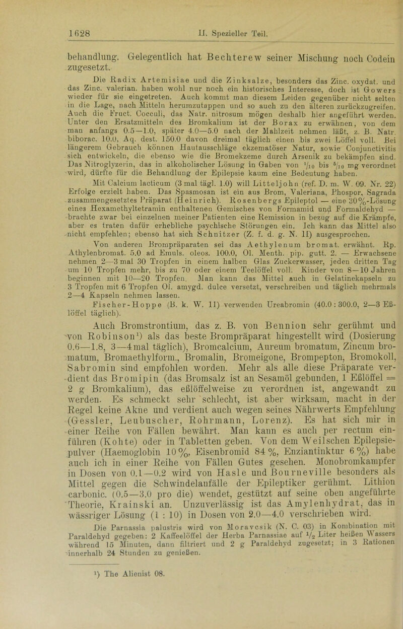 behandlung. Gelegentlich hat Bechterew seiner Mischung noch Codein zugesetzt. Die Radix Artemisiae und die Zinksalze, besonders das Zinc. oxydat. und das Zinc. valerian. haben wohl nur noch ein historisches Interesse, doch ist Gowers wieder für sie eingetreten. Auch kommt man diesem Leiden gegenüber nicht selten in die Lage, nach Mitteln lierumzutuppen und so auch zu den älteren zurückzugreifen. Auch die Fruct. Cocculi, das Natr. nitrosum mögen deshalb hier angeführt werden. Unter den Ersatzmitteln des Bromkalium ist der Borax zu erwähnen, von dem man anfangs 0.5 —1.0, später 4.0—5.0 nach der Mahlzeit nehmen läßt, z. B. Natr biborac. 10.0, Aq. dest. 150.0 davon dreimal täglich einen bis zwei Löffel voll. Bei längerem Gebrauch können Hautausschläge ekzematöser Natur, sowie Conjunctivitis sich entwickeln, die ebenso wie die Bromekzeme durch Arsenik zu bekämpfen sind. Das Nitroglyzerin, das in alkoholischer Lösung in Gaben von '/io bis 5/io mg verordnet wird, dürfte für die Behandlung der Epilepsie kaum eine Bedeutung haben. Mit Calcium lacticum (3 mal tägl. 1.0) will Litteljohn (ref. D. m. W. 09. Nr. 22) Erfolge erzielt haben. Das Spasmosan ist ein aus Brom, Valeriana, Phospor, Sagrada zusammengesetztes Präparat (Heinrich). Rosenbergs Epileptol — eine 30%-Lösung eines Hexamethyltetramin enthaltenen Gemisches von Formamid und Formaldehyd — brachte zwar bei einzelnen meiner Patienten eine Remission in bezug auf die Krämpfe, aber es traten dafür erhebliche psychische Störungen ein. Ich kann das Mittel also nicht empfehlen; ebenso hat sich Schnitzer (Z. f. d. g. N. II) ausgesprochen. Von anderen Brompräparaten sei das Aethylenum bromat. erwähnt. Rp. Athylenbromat. 5.0 ad Emuls. oleos. 100.0, Ol. Menth, pip. gutt. 2. — Erwachsene nehmen 2—3 mal 30 Tropfen in einem halben Glas Zuckerwasser, jeden dritten Tag um 10 Tropfen mehr, bis zu 70 oder einem Teelöffel voll. Kinder von 8—10 Jahren beginnen mit 10—20 Tropfen. Man kann das Mittel auch in Gelatinekapseln zu 3 Tropfen mit 6 Tropfen Ol. amygd. dulce versetzt, verschreiben und täglich mehrmals 2—4 Kapseln nehmen lassen. Fischer-Hoppe (B. k. W. 11) verwenden Ureabromin (40.0:300.0, 2—3 Eß- löffel täglich). Auch Bromstrontium, das z. B. von Benniou sehr gerühmt und von Robinson1) als das beste Brompräparat hingestellt wird (Dosierung 0.6—1.8, 3—4 mal täglich), Bromcalcium, Äureum bromatum, Zincum bro- matum, Bromaethylform., Bromalin, Bromeigone, Brompepton, Bromokoll, Sabromin sind empfohlen worden. Mehr als alle diese Präparate ver- dient das Bromipin (das Bromsalz ist an Sesamöl gebunden, 1 Eßlöffel = 2 g Bromkalium), das eßlöffelweise zu verordnen ist, angewandt zu werden. Es schmeckt sehr schlecht, ist aber wirksam, macht in der Regel keine Akne und verdient auch wegen seines Nährwerts Empfehlung (Gessler, Leubuscher, Rohrmann, Lorenz). Es hat sich mir in einer Reihe von Fällen bewährt. Man kann es auch per rectum ent- führen (Kolite) oder in Tabletten geben. Von dem Weilschen Epilepsie- pulver (Haentoglobin 10%, Eisenbromid 84%, Enziantinktur 6%) habe auch ich in einer Reihe von Fällen Gutes gesehen. Monobromkampfer in Dosen von 0.1—0.2 wird von Hasle und Bourneville besonders als Mittel gegen die Schwindelaufälle der Epileptiker gerühmt. Lithion carbonic. (0.5—3.0 pro die) wendet, gestützt auf seine oben angeführte Theorie, Krainski an. Unzuverlässig ist das Amylenhydrat, das in wässriger Lösung (1 : 10) in Dosen von 2.0—4.0 verschrieben wird. Die Parnassia palustris wird von Moravcsik (N. C. 03) in Kombination mit Paraldehyd gegeben: 2 Kaffeelöffel der Herba Parnassiae auf !/2 Fiter heißen W assers während 15 Minuten, dann filtriert und 2 g Paraldehyd zugesetzt; in 3 Rationen innerhalb 24 Stunden zu genießen. >) The Alienist 08.