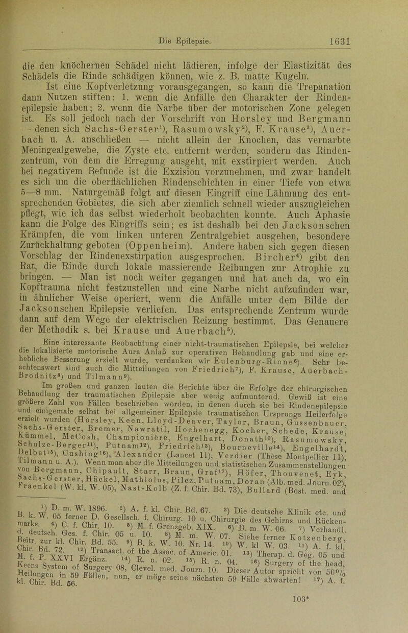 die den knöchernen Schädel nicht lädieren, infolge der Elastizität des Schädels die Rinde schädigen können, wie z. B. matte Kugeln. Ist eiue Kopfverletzung vorausgegangen, so kann die Trepanation dann Nutzen stiften: 1. wenn die Anfälle den Charakter der Rinden- epilepsie haben; 2. wenn die Narbe über der motorischen Zone gelegen ist. Es soll jedoch nach der Vorschrift von Horsley und Bergmann — denen sich Sachs-Gerster1), Rasumo wsky2), F. Krause3), Auer- bach u. A. anschließen — nicht allein der Knochen, das vernarbte Meningealgewebe, die Zyste etc. entfernt werden, sondern das Rinden- zentrum, von dem die Erregung ausgeht, mit exstirpiert werden. Auch bei negativem Befunde ist die Exzision vorzunehmen, und zwar handelt es sich um die oberflächlichen Rindenschichten in einer Tiefe von etwa 5—8 mm. Naturgemäß folgt auf diesen Eingriff eine Lähmung des ent- sprechenden Gebietes, die sich aber ziemlich schnell wieder auszugleichen pflegt, Avie ich das selbst wiederholt beobachten konnte. Auch Aphasie kann die Folge des Eingriffs sein; es ist deshalb bei den Jackson sehen Krämpfen, die vom linken unteren Zentralgebiet ausgehen, besondere Zurückhaltung geboten (Oppenheim). Andere haben sich gegen diesen Vorschlag der Rindenexstirpation ausgesprochen. Bircher4) gibt den Rat, die Rinde durch lokale massierende Reibungen zur Atrophie zu bringen. — Man ist noch weiter gegangen und hat auch da, wo ein Kopftrauma nicht festzustellen und eine Narbe nicht aufzufinden war, in ähnlicher Weise operiert, wenn die Anfälle unter dem Bilde der Jacksonschen Epilepsie verliefen. Das entsprechende Zentrum wurde dann auf dem Wege der elektrischen Reizung bestimmt. Das Genauere der Methodik s. bei Krause und Auerbach6). Eine interessante Beobachtung einer nicht-traumatischen Epilepsie, bei welcher die lokalisierte motorische Aura Anlaß zur operativen Behandlung gab und eine er- hebliche Besserung erzielt wurde, verdanken wir Eulenburg-Kinne 6). Sehr be- achtenswert sind auch die Mitteilungen von Friedrich?), F. Krause, Auerbach- Brodnitz8) und Tilmann9). Im großen und ganzen lauten die Berichte über die Erfolge der chiruroischen -Behandlung der traumatischen Epilepsie aber wenic aufmnnrernrt Oowiii ;.t O D. m. W. 1896. 2) A. f. kl. Chir. Bd. 67. kl Chir. Bd. 66. nun, er möge seine nächsten 59 Fälle abwarten! abwarten! 1?) A. f. 103*