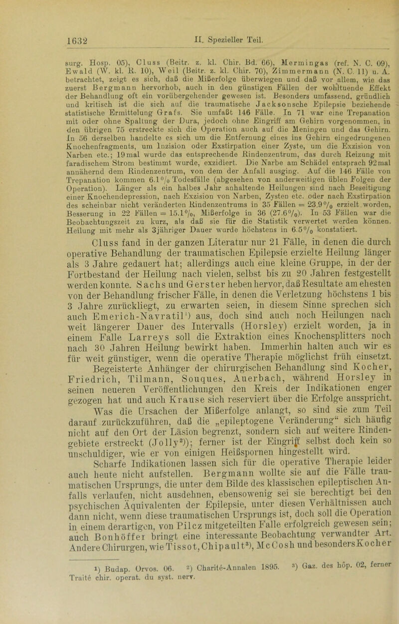 surg. Hosp. 05), Cluss (Beitr. z. kl. Cliir. Bd. 66), Mermingas (ref. N. C. 09), Ewald (W. kl. R. 10), Weil (Beitr. z. kl. Cliir. 70), Zimmermann (N. 0. 11) u. A. betrachtet, zeigt es sich, daß die Mißerfolge überwiegen und daß vor allem, wie das zuerst Bergmann hervorhob, auch in den günstigen Fällen der wohltuende Effekt der Behandlung oft ein vorübergehender gewesen ist. Besonders umfassend, gründlich und kritisch ist die sich auf die traumatische Jacksonsche Epilepsie beziehende statistische Ermittelung Grats. Sie umfaßt 146 Fälle. In 71 war eine Trepanation mit oder ohne Spaltung der Dura, jedoch ohne Eingriff am Gehirn vorgenommen, in den übrigen 75 erstreckte sich die Operation auch auf die Meningen und das Gehirn. In 56 derselben handelte es sich um die Entfernung eines ins Gehirn eingedrungenen Knochenfragments, um Inzision oder Exstirpation einer Zyste, um die Exzision von Narben etc.; 19mal wurde das entsprechende Rindenzentrum, das durch Reizung mit faradischem Strom bestimmt wurde, exzidiert. Die Narbe am Schädel entsprach 92mal annähernd dem Rindenzentrum, von dem der Anfall ausging. Auf die 146 Fälle von Trepanation kommen 6.1 % Todesfälle (abgesehen von anderweitigen üblen Folgen der Operation). Länger als ein halbes Jahr anhaltende Heilungen sind nach Beseitigung einer Knochendepression, nach Exzision von Narben, Zysten etc. oder nach Exstirpation des scheinbar nicht veränderten Rindenzentrums in 35 Fällen = 23.9°/o erzielt worden, Besserung in 22 Fällen = 15.1%, Mißerfolge in 36 (27.6°/o)- In 53 Fällen war die Beobachtungszeit zu kurz, als daß sie für die Statistik verwertet werden können. Heilung mit mehr als 3jähriger Dauer wurde höchstens in 6.5% konstatiert. Cluss fand in der ganzen Literatur nur 21 Fälle, in denen die durch operative Behandlung der traumatischen Epilepsie erzielte Heilung länger als 3 Jahre gedauert hat; allerdings auch eine kleine Gruppe, in der der Fortbestand der Heilung nach vielen, selbst bis zu 20 Jahren festgestellt werden konnte. Sachs und Gerster heben hervor, daß Resultate am ehesten von der Behandlung frischer Fälle, in denen die Verletzung höchstens 1 bis 3 Jahre zurückliegt, zu erwarten seien, in diesem Sinne sprechen sich auch Enterich-NavratiO aus, doch sind auch noch Heilungen nach weit längerer Dauer des Intervalls (Horsley) erzielt worden, ja in einem Falle Larreys soll die Extraktion eines Knochensplitters noch nach 30 Jahren Heilung bewirkt haben. Immerhin halten auch wir es für weit günstiger, wenn die operative Therapie möglichst früh einsetzt. Begeisterte Anhänger der chirurgischen Behandlung sind Kocher, Friedrich, Tilmann, Souques, Auerbach, während Horsley in seinen neueren Veröffentlichungen den Kreis der Indikationen enger gezogen hat und auch Krause sich reserviert über die Erfolge ausspricht. Was die Ursachen der Mißerfolge anlangt, so sind sie zum Teil darauf zurückzuführen, daß die „epileptogene Veränderung“ sich häufig nicht auf den Ort der Läsion begrenzt, sondern sich auf weitere Rinden- gebiete erstreckt (Jollyi) 2)); ferner ist der Eingriff selbst doch kein so unschuldiger, wie er von einigen Heißspornen hingestellt wird. Scharfe Indikationen lassen sich für die operative Therapie leider auch heute nicht aufstellen. Bergmann wollte sie auf die Fälle trau- matischen Ursprungs, die unter dem Bilde des klassischen epileptischen An- falls verlaufen, nicht ausdehnen, ebensowenig sei sie berechtigt bei den psychischen Äquivalenten der Epilepsie, unter diesen Verhältnissen auch dann nicht, wenn diese traumatischen Ursprungs ist, doch soll die Opeiation in einem derartigen, von Pilcz mitgeteilten Falle erfolgreich gewesen sein; auch Bonhöffer bringt eine interessante Beobachtung verwandter Art. Andere Chirurgen, wie Tissot,Chipault3), McCosh und besonders Kocher i) Budap. Orvos. 06. -) Charite-Annalen 1895. 3) Gaz. des hop. 02, ferner Traite chir. operat. du syst. nerv.