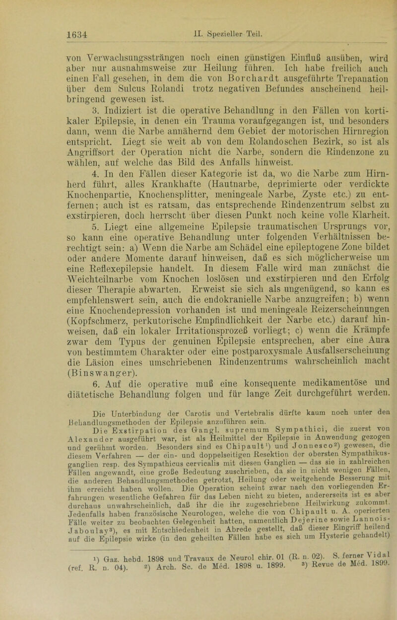 von Verwaclisungsstr äugen noch einen günstigen Einfluß ausüben, wird aber nur ausnahmsweise zur Heilung führen. Ich habe freilich auch einen Fall gesehen, in dem die von Borchardt ausgeführte Trepanation über dem Sulcus Rolandi trotz negativen Befundes anscheinend heil- bringend gewesen ist. 3. Indiziert ist die operative Behandlung in den Fällen von korti- kaler Epilepsie, in denen ein Trauma voraufgegangen ist, und besonders dann, wenn die Narbe annähernd dem Gebiet der motorischen Hirnregion entspricht. Liegt sie weit ab von dem Eolandosehen Bezirk, so ist als Angriffsort der Operation nicht die Narbe, sondern die Rindenzone zu wählen, auf welche das Bild des Anfalls hinweist. 4. In den Fällen dieser Kategorie ist da, wo die Narbe zum Hirn- herd führt, alles Krankhafte (Hautnarbe, deprimierte oder verdickte Knochenpartie, Knochensplitter, meningeale Narbe, Zyste etc.) zu ent- fernen; auch ist es ratsam, das entsprechende Rindenzentrum selbst zu exstirpieren, doch herrscht über diesen Punkt noch keine volle Klarheit. 5. Liegt eine allgemeine Epilepsie traumatischen Ursprungs vor, so kann eine operative Behandlung unter folgenden Verhältnissen be- rechtigt sein: a) Wenn die Narbe am Schädel eine epileptogene Zone bildet oder andere Momente darauf hinweisen, daß es sich möglicherweise um eine Reflexepilepsie handelt. In diesem Falle wird man zunächst die Weichteilnarbe vom Knochen loslösen und exstirpieren und den Erfolg dieser Therapie abwarten. Erweist sie sich als ungenügend, so kann es empfehlenswert sein, auch die endokranielle Narbe anzugreifen; b) wenn eine Knochendepression vorhanden ist und meningeale Reizerscheinungen (Kopfschmerz, perkutorische Empfindlichkeit der Narbe etc.) darauf hin- weisen, daß ein lokaler Irritationsprozeß vorliegt; c) wenn die Krämpfe zwar dem Typus der genuinen Epilepsie entsprechen, aber eine Aura von bestimmtem Charakter oder eine postparoxysmale Ausfallserscheinung die Läsion eines umschriebenen Rindenzentrums wahrscheinlich macht (Binswanger). 6. Auf die operative muß eine konsequente medikamentöse und diätetische Behandlung folgen und für lange Zeit durchgeführt werden. Die Unterbindung der Carotis und Vertebralis dürfte kaum noch unter den Behandlungsmethoden der Epilepsie anzuführen sein. Die Exstirpation des Gangl. supremum Syrapathici, die zuerst von Alexander ausgeführt war, ist als Heilmittel der Epilepsie in Anwendung gezogen und gerühmt worden. Besonders sind es Chipault1) und Jonuesco2) gewesen, die diesem Verfahren — der ein- und doppelseitigen Resektion der obersten Sympathikus- ganglien resp. des Sympathicus cervicalis mit diesen Ganglien — das sie in zahlreichen Fällen angewandt, eine große Bedeutung zuschrieben, da sie in nicht wenigen Fällen, die anderen Behandlungsmethoden getrotzt, Heilung oder weitgehende Besserung mit ihm erreicht haben wollen. Die Operation scheint zwar nach den vorliegenden Er- fahrungen wesentliche Gefahren für das Leben nicht zu bieten, andererseits ist es aber durchaus unwahrscheinlich, daß ihr die ihr zugeschriebene Heilwirkung zukommt. Jedenfalls haben französische Neurologen, welche die von Chipault u. A. operierten Fälle weiter zu beobachten Gelegenheit hatten, namentlich Dejerine sowie Lannois- Jaboulay3), es mit Entschiedenheit in Abrede gestellt, daß dieser Eingriff heilend auf die Epilepsie wirke (in den geheilten Fällen habe es sich um Hysterie gehande ) i) Gaz. hebd. 1898 und Travaux de Neurol chir. 01 (R. n. 02). S.ferner Vidal (ref. R. n. 04). 2) Arch. Sc. de Med. 1898 u. 1899. 3) Revue de Med. 1899.