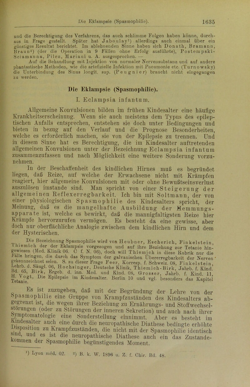 und die Berechtigung des Verfahrens, das auch schlimme Folgen haben könne, durch- aus in Frage gestellt. Später hat Jaboulay1) allerdings auch einmal über ein günstiges .Resultat berichtet. Im ablehnenden Sinne haben sich Donath, Bramann, Braun2) (der die Operation in 9 Fällen ohne Erfolg ausführte), Postempski- Sciamanna, Pilcz, Maria ui u. A. ausgesprochen. — Auf die Behandlung mit Injektion von normaler Nervensubstanz und auf andere phantastische Methoden, wie die artefizielle Infektion mit Pneumonie etc. (Turnowsky) die Unterbindung des Sinus longit. sup. (P e u g n i e r) braucht nicht eingegangen zu werden. Die Eklampsie (Spasmophilie). I. Eclampsia infantum. Allgemeine Konvulsionen bilden im frühen Kindesalter eine häufige Krankheitserscheinung. Wenn sie auch meistens dem Typus des epilep- tischen Anfalls entsprechen, entstehen sie doch unter Bedingungen und bieten in bezug auf den Verlauf und die Prognose Besonderheiten, welche es erforderlich machen, sie von der Epilepsie zu trennen. Und in diesem Sinne hat es Berechtigung, die im Kindesalter auftretenden allgemeinen Konvulsionen unter der Bezeichnung Eclampsia infantum zusammenzufassen und nach Möglichkeit eine weitere Sonderung vorzu- nehmen. In der Beschaffenheit des kindlichen Hirnes muß es begründet liegen, daß Reize, auf welche der Erwachsene nicht mit Krämpfen reagiert, hier allgemeine Konvulsionen mit oder ohne Bewußtseinsverlust auszulösen imstande sind. Man spricht von einer Steigerung der allgemeinen Reflexerregbarkeit. Ich bin mit Soltmann, der von einer physiologischen Spasmophilie des Kindesalters spricht, der Meinung, daß es die mangelhafte Ausbildung der Hemmungs- apparate ist, welche es bewirkt, daß die mannigfaltigsten Reize hier Krämpfe hervorzurufen vermögen. Es besteht da eine gewisse, aber doch nur oberflächliche Analogie zwischen dem kindlichen Hirn und dem der Hysterischen. . ®ie Bezeichnung Spasmophilie wird von Heubner, Escherick, Finkeistein thiemich der der Eklampsie vorgezogen und auf ihre Beziehung zur Tetanie hin- gewmsen (Med. Klinik 06. ü f. N. 06), doch will Thiemich in diese Rubrik nur die ,1 6 bnnoen’ die durch das Symptom der galvanischen Übererregbarkeit der Nerven' gekennzeichnet seien. S. zu dieser Frage Feer, Korresp. f. Schweiz. 08, Finkeistein, Lehrb. d. Saugl. 06, Hochsinger, Deutsche Klinik, Thiemich-Birk, Jahrb. f. Kind. Bd. 6o, B^k, Ergeb. d. inn. Med. und Kind. 08, Grosser, Jahrb. f. Kind. 11, a. V ogt, Die Epilepsie im Kindesalter. Berlin 10 und vgl. besonders das Kapitel Es ist zuzugeben, daß mit der Begründung der Lehre von der spasmophilie eine Gruppe von Krampfzuständen des Kindesalters ab- gegrenzt ist, die wegen ihrer Beziehung zu Ernährungs- und Stoffwechsel- storungen (oder zu Störungen der inneren Sekretion) und auch nach ihrer Symptomatologie eine Sonderstellung einnimmt. Aber es besteht im unaesalter auch eine durch die neuropathische Diathese bedingte erhöhte Disposition zu Krampfzuständen, die nicht mit der Spasmophilie identisch kä ’ i lst die neur<>pathische Diathese auch ein das Zustande- kommen der Spasmophilie begünstigendes Moment. >) Lyon med. 02. 2) B. k. W. 1S96 u. Z. f. Chir. Bd. 48.