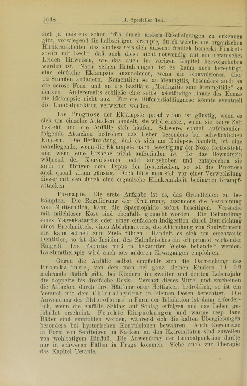 sich ja, meistens schon früh durch andere Erscheinungen zu erkennen gibt, vorwiegend die halbseitigen Krämpfe, durch welche die organischen Hirnkrankheiten des Kindesalters sich äußern; freilich bemerkt Finkei- stein mit Recht, daß auch diese nicht notwendig auf ein organisches Leiden hinweisen, wie das auch im vorigen Kapitel hervorgehoben worden ist. Nach seinen Erfahrungen ist es kaum noch berechtigt, eine einfache Eklampsie anzunehmen, wenn die Konvulsionen über 12 Stunden andauern. Namentlich sei an Meningitis, besonders auch an die seröse Form und an die bazilläre „Meningitis sine Meningitide“ zu denken. Andererseits schließe eine selbst 24stündige Dauer des Komas die Eklampsie nicht aus. Für die Differentialdiagnose könnte eventuell die Lumbalpunktion verwertet werden. Die Prognose der Eklampsie quoad vitam ist günstig, wenn es sich um einzelne Attacken handelt, sie wird ernster, wenn sie lange Zeit besteht und die Anfälle sich häufen. Schwere, schnell aufeinander- folgende Attacken bedrohen das Leben besonders bei schwächlichen Kindern. Die Befürchtung, daß es sich um Epilepsie handelt, ist eine naheliegende, wenn die Eklampsie nach Beseitigung der Noxe fortbesteht, und wenn eine Ursache nicht aufzufinden ist. Ist das Bewußtsein während der Konvulsionen nicht aufgehoben und entsprechen sie auch im übrigen dem Typus der hysterischen, so ist die Prognose auch quoad vitam günstig. Doch hüte man sich vor einer Verwechslung dieser mit den durch eine organische Hirukrankheit bedingten Krampf- attacken. Therapie. Die erste Aufgabe ist es, das Grundleiden zu be- kämpfen. Die Regulierung der Ernährung, besonders die Verordnung von Muttermilch, kann die Spasmophilie sofort beseitigen. Versuche mit milchloser Kost sind ebenfalls gemacht worden. Die Behandlung ■eines Magenkatarrhs oder einer einfachen Indigestion durch Darreichung eines Brechmittels, eines Abführmittels, die Abtreibung von Spulwürmern •etc. kann schnell zum Ziele führen. Handelt es sich um erschwerte Dentition, so ist die Inzision des Zahnfleisches ein oft prompt wirkender Eingriff. Die Rachitis muß in bekannter Weise behandelt werden. Kalziumtherapie wird auch aus anderen Erwägungen empfohlen. Gegen die Anfälle selbst empfiehlt sich die Darreichung des Bromkaliums, von dem man bei ganz kleinen Kindern 0.1—0.2 mehrmals täglich gibt, bei Kindern im zweiten und dritten Lebensjahr die doppelte bis dreifache Dosis. Versagt dieses Mittel und erscheinen Hie Attacken durch ihre Häufung oder Heftigkeit bedrohlich, so ist ein Versuch mit dem Chloralhydrat in kleinen Dosen berechtigt. Die Anwendung des Chloroforms in Form der Inhalation ist dann erforder- lich, wenn die Anfälle Schlag auf Schlag erfolgen und das Leben ge- fährdet erscheint. Feuchte Einpackungen und warme resp. laue Bäder sind empfohlen worden, während sich die kalten Übergießungen besonders bei hysterischen Konvulsionen bewähren. Auch Gegenreize in Form von Senfteigen im Nacken, an den Extremitäten sind zuweilen von wohltätigem Einfluß. Die Anwendung der Lumbalpunktion dürfte nur in schweren Fällen in Frage kommen. Siehe auch zur Therapie •das Kapitel Tetanie.