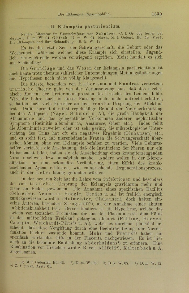 II. Eclampsia parturientium. Neuere Literatur im Sammelreferat von Schnürer, C. f. Gr. 03; ferner bei Seydel, D. m. W. 01, Glitsch, D. m. AV. 04, Esch, Z. f. Geburt. Bd. 58, Veit, Die Eklampsie und ihre Behandlung. B. k. W. 13 Es ist die letzte Zeit der Schwangerschaft, die Geburt oder das AVochenbett, während welcher diese Krämpfe sich einstellen. Jugend- liche Erstgebärende werden vorwiegend ergriffen. Meist handelt es sich um Schädellage. Die Grundlage und das AVesen der Eclampsia parturientium ist auch heute trotz überaus zahlreicher Untersuchungen, Meinungsäußerungen und Hypothesen noch nicht völlig klargestellt. Die älteste, besonders von Halbertsma und Kund rat vertretene urämische Theorie geht von der A7oraussetzung aus, daß das mecha- nische Moment der Ureterenkompression die Ursache des Leidens bilde. AAJrd die Lehre auch in dieser Fassung nicht mehr aufrecht erhalten, so halten doch viele Forscher an dem renalen Ursprung der Affektion fest. Dafür spricht der fast regelmäßige Befund der Nierenerkrankung bei den Autopsien (Nagel, Schmorl u. A.), die große Häufigkeit der Albuminurie und das gelegentliche Vorkommen anderer nephritischer Symptome (Retinitis albuminurica, Amaurose, Ödem etc.). Indes fehlt die Albuminurie zuweilen oder ist sehr gering, die mikroskopische Unter- suchung des Urins hat oft ein negatives Ergebnis (Olshausen) etc., und es steht fest, daß nierenleidende Frauen die Schwangerschaft über- stellen können, ohue von Eklampsie befallen zu werden. Viele Geburts- helfer vertreten die Anschauung, daß die Insuffizienz der Nieren nur ein Hilfsmoment bilde, indem sie die Ausscheidung eines krampferzeugenden ATirus erschwere bzw. unmöglich mache. Andere wollen in der Nieren- affektion nur eine sekundäre Veränderung, einen Effekt des krank- machenden Agens erblicken, wie entsprechende Degenerationsprozesse auch in der Leber häufig gefunden würden. In der neueren Zeit hat die Lehre vom infektiösen und besonders die vom toxischen Ursprung der Eclampsia gravidarum mehr und mehr an Boden gewonnen. Die Annahme eines spezifischen Bazillus (Schreiber, Neu mann, Haegle. Ger des u. A.) ist freilich energisch zurückgewiesen worden (Hofmeister, Olshausen), doch halten ein- zelne Autoren, besonders Stroganoff1), an der Annahme einer akuten Infektionskrankheit fest. Besser fundiert ist die Hypothese, welche das Leiden von toxischen Produkten, die aus der Placenta resp. dem Fötus in den mütterlichen Kreislauf gelangen, ableitet (Fehling, Hoeven, Ozempin, AVeichardt-Piltz2) u. A.), wobei es durchaus plausibel er- scheint, daß diese Vergiftung durch eine Beeinträchtigung der Nieren- funktion leichter zustande kommt. Mohr und Freund3) haben ein spezifisch wirkendes Gift in der Placenta nachgewiesen. Es ist hier auch an die bekannte Entdeckung Abderhaldens4) zu erinnern. Eine Kombination von Ursachen wird z. B. von Ahlfeld5), Kaltenbach u. A. angenommen. D 11. f. Geburtsh. Bd. 42. 2) ß. m. w. 08. 3) B. k. AV. 08. D ß. m. AV. 12 s) Z. f. prakt. Arzte Ol.