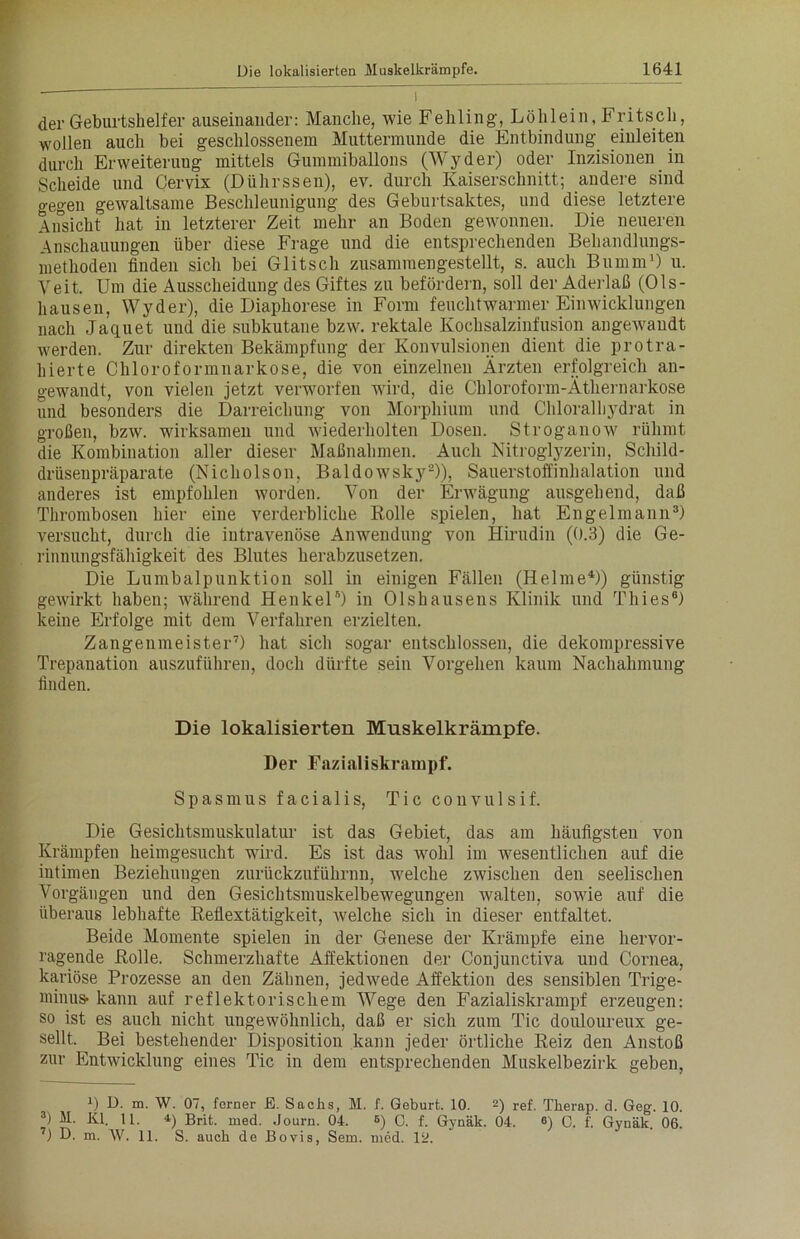 der Geburtshelfer auseinander: Manche, wie Fehling, Löhlein, Fritsch, wollen auch bei geschlossenem Muttermunde die Entbindung einleiten durch Erweiterung mittels Gummiballons (Wyder) oder Inzisionen in Scheide und Cervix (Dührssen), ev. durch Kaiserschnitt; andere sind gegen gewaltsame Beschleunigung des Geburtsaktes, und diese letztere Ansicht hat in letzterer Zeit mehr an Boden gewonnen. Die neueren Anschauungen über diese Frage und die entsprechenden Behandlungs- methoden finden sich bei Glitsch zusammengestellt, s. auch Bumm1) u. Veit. Um die Ausscheidung des Giftes zu befördern, soll der Aderlaß (Ols- hausen, Wyder), die Diaphorese in Form feuchtwarmer Einwicklungen nach Jacpiet und die subkutane bzw. rektale Kochsalzinfusion angewandt werden. Zur direkten Bekämpfung der Konvulsionen dient die protra- hierte Chloroformnarkose, die von einzelnen Ärzten erfolgreich an- gewandt, von vielen jetzt verworfen wird, die Chloroform-Äthernarkose und besonders die Darreichung von Morphium und Chloralbydrat in großen, bzw. wirksamen und wiederholten Dosen. Stroganow rühmt die Kombination aller dieser Maßnahmen. Auch Nitroglyzerin, Schild- drüsenpräparate (Nicholson, Baldowsky2)), Sauerstoffinhalation und anderes ist empfohlen worden. Von der Erwägung ausgehend, daß Thrombosen hier eine verderbliche Rolle spielen, hat Engelmann3) versucht, durch die intravenöse Anwendung von Hirudin (0.3) die Ge- rinnungsfähigkeit des Blutes herabzusetzen. Die Lumbalpunktion soll in einigen Fällen (Helme4)) günstig gewirkt haben; während Henkel5) in Olshausens Klinik und Thies6) keine Erfolge mit dem Verfahren erzielten. Zangenmeister7) hat sich sogar entschlossen, die dekompressive Trepanation auszuführen, doch dürfte sein Vorgehen kaum Nachahmung finden. Die lokalisierten Muskelkrämpfe. Der Fazialiskrampf. Spasmus facialis, Tic convulsif. Die Gesichtsmuskulatur ist das Gebiet, das am häufigsten von Krämpfen heimgesucht wird. Es ist das wohl im wesentlichen auf die intimen Beziehungen zurückzuführnn, welche zwischen den seelischen Vorgängen und den Gesichtsmuskelbewegungen walten, sowie auf die überaus lebhafte Reflextätigkeit, welche sich in dieser entfaltet. Beide Momente spielen in der Genese der Krämpfe eine hervor- ragende Rolle. Schmerzhafte Affektionen der Conjnnctiva und Cornea, kariöse Prozesse an den Zähnen, jedwede Affektion des sensiblen Trige- minus- kann auf reflektorischem Wege den Fazialiskrampf erzeugen: so ist es auch nicht ungewöhnlich, daß er sich zum Tic douloureux ge- sellt. Bei bestehender Disposition kann jeder örtliche Reiz den Anstoß zur Entwicklung eines Tic in dem entsprechenden Muskelbezirk geben, x) D. m. W. 07, ferner E. Sachs, M. f. Geburt. 10. 2) ref. Therap. d. Geg. 10. 3) M. Kl. 11. Brit. med. Journ. 04. 6) C. f. Gynäk. 04. «) 0. f. Gynäk. 06.