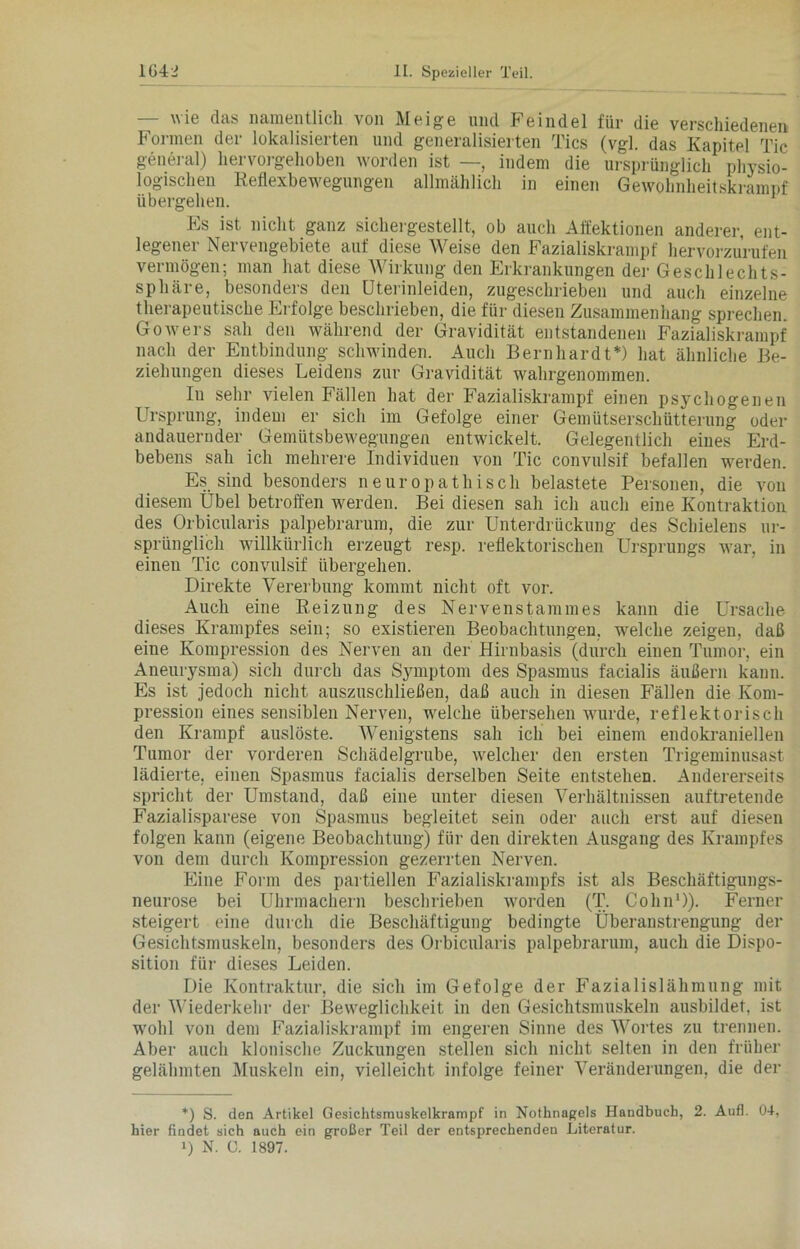 — wie das namentlich von Meige und Feindei für die verschiedenen Formen der lokalisierten und generalisierten Tics (vgl. das Kapitel Tic general) hervorgehoben worden ist —, indem die ursprünglich physio- logischen Reflexbewegungen allmählich in einen Gewohnheitskrampf übergehen. Es ist nicht ganz sichergestellt, ob auch Affektionen anderer, ent- legener Nervengebiete auf diese Weise den Fazialiskrampf hervorzurufen vermögen; man hat diese Wirkung den Erkrankungen der Geschlechts- sphäre, besonders den Uterinleiden, zugeschrieben und auch einzelne therapeutische Erfolge beschrieben, die für diesen Zusammenhang sprechen. Gowers sah den während der Gravidität entstandenen Fazialiskrampf nach der Entbindung schwinden. Auch Bernhardt*) hat ähnliche Be- ziehungen dieses Leidens zur Gravidität wahrgenommen. In sehr vielen Fällen hat der Fazialiskrampf einen psychogenen Ursprung, indem er sich im Gefolge einer Gemütserschütterung oder andauernder Gemütsbewegungen entwickelt. Gelegentlich eines Erd- bebens sah ich mehrere Individuen von Tic convulsif befallen werden. Es sind besonders neuropathisch belastete Personen, die von diesem Übel betroffen werden. Bei diesen sah ich auch eine Kontraktion des Orbicularis palpebrarum, die zur Unterdrückung des Schielens ur- sprünglich willkürlich erzeugt resp. reflektorischen Ursprungs war, in einen Tic convulsif übergehen. Direkte Vererbung kommt nicht oft vor. Auch eine Reizung des Nervenstammes kann die Ursache dieses Krampfes sein; so existieren Beobachtungen, welche zeigen, daß eine Kompression des Nerven an der Hirnbasis (durch einen Tumor, ein Aneurysma) sich durch das Symptom des Spasmus facialis äußern kann. Es ist jedoch nicht auszuschließen, daß auch in diesen Fällen die Kom- pression eines sensiblen Nerven, welche übersehen wurde, reflektorisch den Krampf auslöste. Wenigstens sah ich bei einem endokraniellen Tumor der vorderen Schädelgrube, welcher den ersten Trigeminusast lädierte, einen Spasmus facialis derselben Seite entstehen. Andererseits spricht der Umstand, daß eine unter diesen Verhältnissen auftretende Fazialisparese von Spasmus begleitet sein oder auch erst auf diesen folgen kann (eigene Beobachtung) für den direkten Ausgang des Krampfes von dem durch Kompression gezerrten Nerven. Eine Form des partiellen Fazialiskrampfs ist als Beschäftigungs- neurose bei Uhrmachern beschrieben worden (T. Colin* 1)). Ferner steigert eine durch die Beschäftigung bedingte Überanstrengung der Gesichtsmuskeln, besonders des Orbicularis palpebrarum, auch die Dispo- sition für dieses Leiden. Die Kontraktur, die sich im Gefolge der Fazialislähmung mit der Wiederkehr der Beweglichkeit in den Gesichtsmuskeln ausbildet, ist wohl von dem Fazialiskrampf im engeren Sinne des Wortes zn trennen. Aber auch klonische Zuckungen stellen sich nicht selten in den früher gelähmten Muskeln ein, vielleicht infolge feiner Veränderungen, die der *) S. den Artikel Gesichtsmuskelkrampf in Nothnagels Handbuch, 2. Aufl. 04, hier findet sich auch ein großer Teil der entsprechenden Literatur.