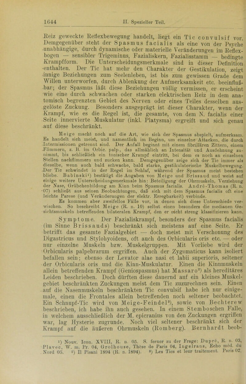 Reiz geweckte Reflexbewegung handelt, liegt ein Tic convulsif vor. Demgegenüber stellt der Spasmus facialis als eine von der Psyche unabhängige, durch dynamische oder materielle Veränderungen im Reflex- bogen — sensibler Trigeminus, Fazialiskern, Fazialisstamm — bedingte Krampffonn. Die Unterscheidungsmerkmale sind in dieser Definition •enthalten. Der Tic hat mehr den Charakter der Gestikulation, zeigt innige Beziehungen zum Seelenleben, ist bis zum gewissen Grade dem Willen unterworfen, durch Ablenkung der Aufmerksamkeit etc. beeinfluß- bar; der Spasmus läßt diese Beziehungen völlig vermissen, er erscheint wie eine durch schwachen oder starken elektrischen Reiz in dem ana- tomisch begrenzten Gebiet des Nerven oder eines Teiles desselben aus- gelöste Zuckung. Besonders ausgeprägt ist dieser Charakter, wenn der Krampf, wie es die Regel ist, die gesamte, von dem N. facialis einer Seite innervierte Muskulatur (inkl. Platysma) ergreift und sich genau auf diese beschränkt. Meige macht noch auf die Art, wie sich der Spasmus abspielt, aufmerksam. Es handelt sich meist, und namentlich im Beginn, um einzelne Attacken, die durch Intermissionen getrennt sind. Der Anfall beginnt mit einem fibrillären Zittern, einem -Flimmern, z. B. im Orbic. palp., das allmählich an Intensität und Ausdehnung zu- nimmt, bis schließlich ein tonischer Krampf eintritt, bei dem es noch an einzelnen Stellen nachflimmern und zucken kann. Demgegenüber zeige sich der Tic immer als dieselbe, wenn auch bald schwache, bald starke, gestikulatorische Muskelbewegung. Der Tic schwindet in der Hegel im Schlaf, während der Spasmus meist bestehen bliebe. Babinski1) bestätigt die Angaben von Meige und Brissaud und weist auf einige weitere Unterscheidungsmerkmale hin: Beteiligung der Ohrmuskeln, Verziehung der Nase, Grübchenbildung am Kinn beim Spasmus facialis. Andre-Thomas (R. n. 07) schließt aus seinen Beobachtungen, daß sich mit dem Spasmus facialis oft eine leichte Parese (und Veränderungen der elektr. Erregbarkeit) verbinde. Es kommen aber zweifellos Fälle vor, in denen sich diese Unterschiede ver- wischen. So beschreibt Meige (R. n. 10) selbst einen besonders die medianen Ge- sichtsmuskeln betreffenden bilateralen Krampf, den er nicht streng klassifizieren kann. Symptome. Der Fazialiskrampf, besonders der Spasmus facialis (im Sinne Brissauds) beschränkt sich meistens auf eine Seite. Er betrifft das gesamte Fazialgebiet — doch meist mit Verschonung des Digastricus und Stylohyoideus, oft auch des Orbicularis oris etc. — oder nur einzelne Muskeln bzw. Muskelgruppen. Mit Vorliebe wird der Orbicularis palpebrarum ergriffen. Auch der Zygomaticus kann isoliert befallen sein; ebenso der Levator alae nasi et labii superioris, seltener der Orbicularis oris und die Kinn-Muskulatur. Einen die Kinnmuskeln allein betreffenden Krampf (Geniospasmus) hat Massaro2) als hereditäres Leiden beschrieben. Doch dürften diese dauernd auf ein kleines Muskel- gebiet beschränkten Zuckungen meist dem Tic zuzurechnen sein. Einen auf die Nasenmuskeln beschränkten Tic convulsif habe ich nur einige- male, einen die Frontales allein betreffenden noch seltener beobachtet. Ein Schnupf-Tic wird von Meige-Feindel3), sowie von Bechterew beschrieben, ich habe ihn auch gesehen. In einem Stemboschen Falle, in welchem ausschließlich der M. epicranius von den Zuckungen ergriffen war, lag Hysterie zugrunde. Noch viel seltener beschränkt sich der Krampf auf die äußeren Ohrmuskeln (Romberg). Bernhardt beob- i) Nouv. Icon. XVIII, R. n. 05. S. ferner zu der Frage: Dupre, R. n. 03, Plavec, W. m. Pr. 04, Grolhouse, Tlifese de Paris 04, Ingoirans, Echo med. du