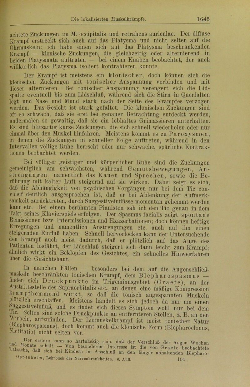 achtete Zuckungen im M. occipitalis und retrahens auriculae. Der diffuse Krampf erstreckt sich auch auf das Platysma und nicht selten auf die Ohrmuskeln; ich habe einen sich auf das Platysma beschränkenden Krampf — klonische Zuckungen, die gleichzeitig oder alternierend in beiden Platysmata auftraten — bei einem Knaben beobachtet, der auch willkürlich das Platysma isoliert kontrahieren konnte. Der Krampf ist meistens ein klonischer, doch können sich die klonischen Zuckungen mit tonischer Anspannung verbinden und mit dieser alternieren. Bei tonischer Anspannung verengert sich die Lid- spalte eventuell bis zum Lidschluß, während sich die Stirn in Querfalten legt und Nase und Mund stark nach der Seite des Krampfes verzogen werden. Das Gesicht ist stark gefaltet. Die klonischen Zuckungen sind oft so schwach, daß sie erst bei genauer Betrachtung entdeckt werden, andermalen so gewaltig, daß sie ein lebhaftes Grimassieren unterhalten. Es sind blitzartig kurze Zuckungen, die sich schnell wiederholen oder nur einmal über den Muskel hinfahren. Meistens kommt es zu Paroxysmen, in denen die Zuckungen in schneller Folge auftreten, während in den Intervallen völlige Ruhe herrscht oder nur schwache, spärliche Kontrak- tionen beobachtet werden. Bei völliger geistiger und körperlicher Ruhe sind die Zuckungen gemeiniglich am schwächsten, während Gemütsbewegungen, An- strengungen, namentlich das Kauen und Sprechen, sowie die Be- rührung mit kalter Luft steigernd auf sie wirken. Dabei zeigt es sich, daß die Abhängigkeit von psychischen Vorgängen nur bei dem Tic con- vulsif deutlich ausgesprochen ist, daß er bei Ablenkung der Aufmerk- samkeit zurücktreten, durch Suggestiveinflüsse momentan gehemmt werden kann etc. Bei einem berühmten Pianisten sah ich den Tic genau in dem Takt seines Klavierspiels erfolgen. Der Spasmus facialis zeigt spontane Remissionen bzw. Intermissionen und Exazerbationen; doch können heftige Erregungen und namentlich Anstrengungen etc. auch auf ihn einen steigernden Einfluß haben. Schnell hervorlocken kann der Untersuchende den Krampf auch meist dadurch, daß er plötzlich auf das Auge des Patienten losfährt, der Lidschluß steigert sich dann leicht zum Krampf; ähnlich wirkt ein Beklopfen des Gesichtes, ein schnelles Hinwegfahren über die Gesichtshaut. In manchen Fällen — besonders bei dem auf die Augenschließ- muskeln beschränkten tonischen Krampf, dem Blepharospasmus — finden sich Druckpunkte im Trigeminusgebiet (Graefe), an der Austrittsstelle des Supraorbitalis etc., an denen eine mäßige Kompression krampfhemmend wirkt, so daß die tonisch angespannten Muskeln plötzlich erschlaffen. Meistens handelt es sich jedoch da nur um einen Suggestiveinfluß, und es findet sich dieses Symptom wohl nur bei dem De. Selten sind solche Druckpunkte an entfernteren Stellen, z. B. an den n-beln, aufzufinden. Der Lidmuskelkrampf ist meist tonischer Natur (Blepharospasmus), doch kommt auch die klonische Form (Blepharoclonus, IMctitatio) nicht selten vor. Unrl ,,Der eratere kann so hartnäckig sein, daß der Verschluß der Augen Wochen Tatsakh?^? besonderem Interesse ist die von Graefe beobachtete atsache, daß sich bei Kindern im Anschluß an den länger anhaltenden Blepharo-