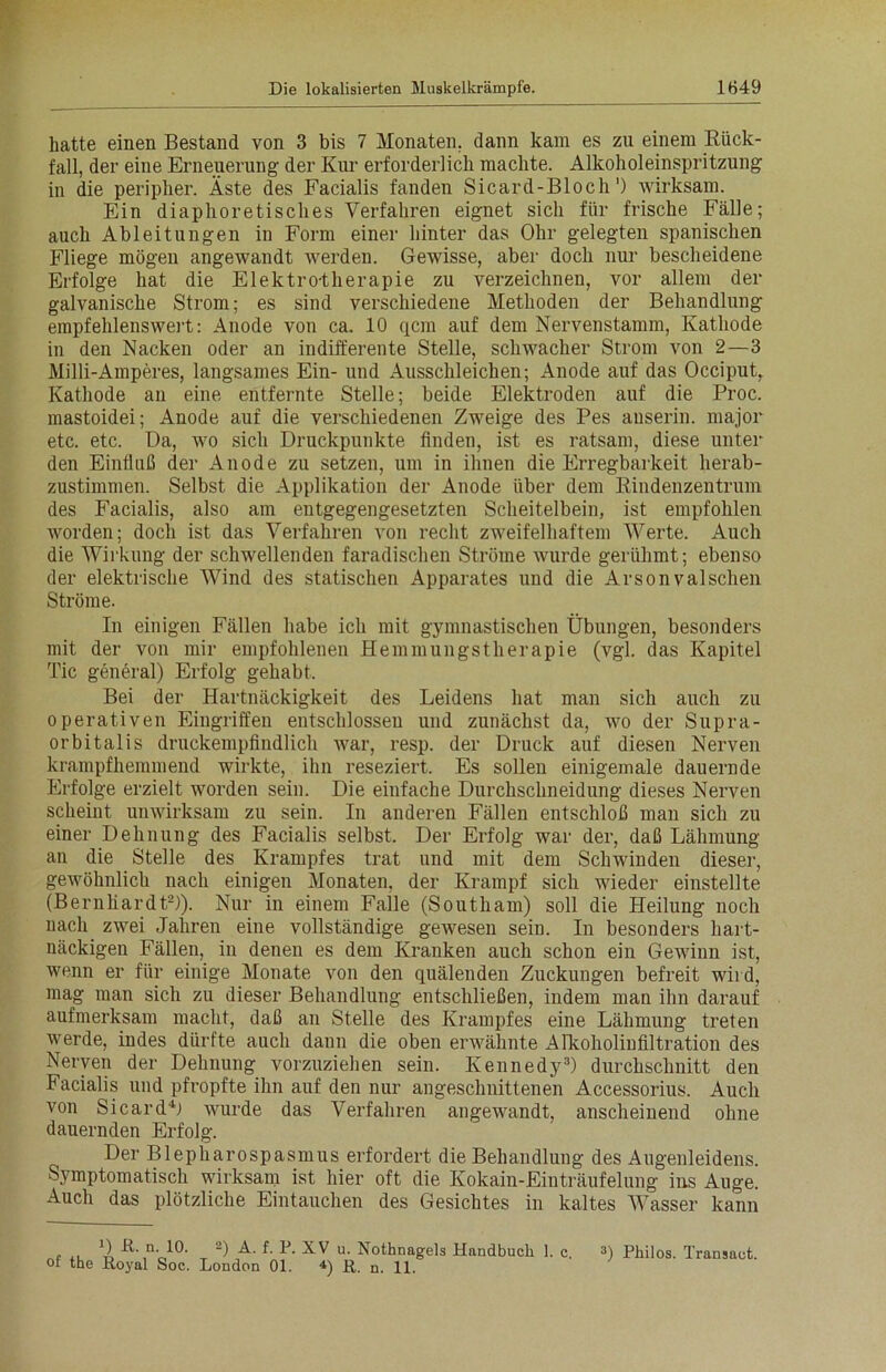 hatte einen Bestand von 3 bis 7 Monaten, dann kam es zu einem Rück- fall, der eine Erneuerung der Kur erforderlich machte. Alkoholeinspritzung in die peripher. Äste des Facialis fanden Sicard-Bloch') wirksam. Ein diaphoretisches Verfahren eignet sich für frische Fälle; auch Ableitungen in Form einer hinter das Ohr gelegten spanischen Fliege mögen angewandt werden. Gewisse, aber doch nur bescheidene Erfolge hat die Elektrotherapie zu verzeichnen, vor allem der galvanische Strom; es sind verschiedene Methoden der Behandlung empfehlenswert: Anode von ca. 10 qcm auf dem Nervenstamm, Kathode in den Nacken oder an indifferente Stelle, schwacher Strom von 2—3 Milli-Amperes, langsames Ein- und Ausschleichen; Anode auf das Occiput, Kathode an eine entfernte Stelle; beide Elektroden auf die Proc. mastoidei; Anode auf die verschiedenen Zweige des Pes auserin. major etc. etc. Da, wo sich Druckpunkte finden, ist es ratsam, diese unter den Einfluß der Anode zu setzen, um in ihnen die Erregbarkeit herab- zustimmen. Selbst die Applikation der Anode über dem Rindenzentrum des Facialis, also am entgegengesetzten Scheitelbein, ist empfohlen worden; doch ist das Verfahren von recht zweifelhaftem Werte. Auch die Wirkung der schwellenden faradischen Ströme wurde gerühmt; ebenso der elektrische Wind des statischen Apparates und die Arsonvalschen Ströme. In einigen Fällen habe ich mit gymnastischen Übungen, besonders mit der von mir empfohlenen Hemmungstherapie (vgl. das Kapitel Tic general) Erfolg gehabt. Bei der Hartnäckigkeit des Leidens hat man sich auch zu operativen Eingriffen entschlossen und zunächst da, wo der Supra- orbitalis druckempfindlich war, resp. der Druck auf diesen Nerven krampfhemmend wirkte, ihn reseziert. Es sollen einigemale dauernde Erfolge erzielt worden sein. Die einfache Durchschneidung dieses Nerven scheint unwirksam zu sein. In anderen Fällen entschloß man sich zu einer Dehnung des Facialis selbst. Der Erfolg war der, daß Lähmung an die Stelle des Krampfes trat und mit dem Schwinden dieser, gewöhnlich nach einigen Monaten, der Krampf sich wieder einstellte (Bernhardt2)). Nur in einem Falle (Southam) soll die Heilung noch nach zwei Jahren eine vollständige gewesen sein. In besonders hart- näckigen Fällen, in denen es dem Kranken auch schon ein Gewinn ist, wenn er für einige Monate von den quälenden Zuckungen befreit wird, mag man sich zu dieser Behandlung entschließen, indem man ihn darauf aufmerksam macht, daß au Stelle des Krampfes eine Lähmung treten werde, indes dürfte auch dann die oben erwähnte Alkoholiufiltration des Nerven der Dehnung vorzuziehen sein. Kennedy3) durchschnitt den Facialis und pfropfte ihn auf den nur angeschnittenen Accessorius. Auch von Sicard4) wurde das Verfahren angewandt, anscheinend ohne dauernden Erfolg. Der Blepharospasmus erfordert die Behandlung des Augenleidens. Symptomatisch wirksam ist hier oft die Kokain-Einträufelung ins Auge. Auch das plötzliche Eintauchen des Gesichtes in kaltes Wasser kann D Ä. n. 10. 2) A. f. P. XV u. Nothnagels Handbuch 1. c. 3) Philos. Transact. of the Royal Soc. London 01. 4) ß. n. u,