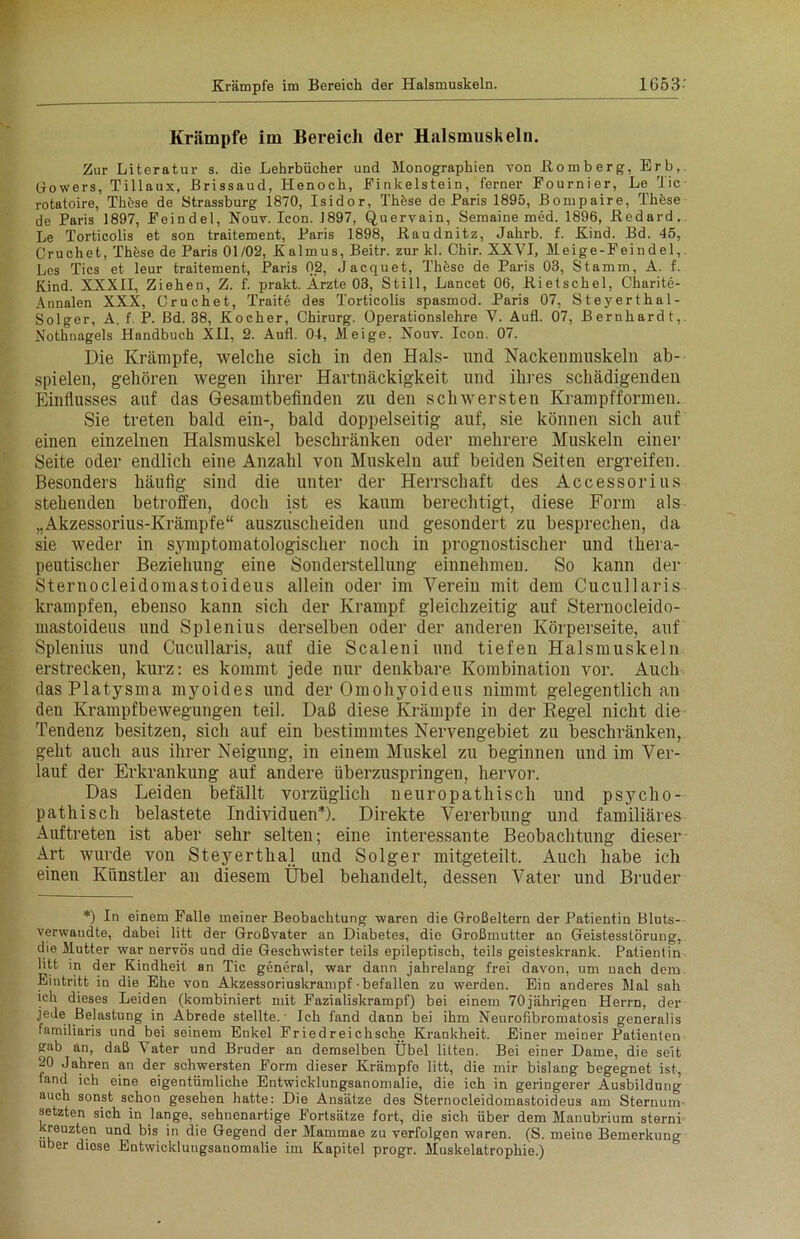 Krämpfe im Bereich der Halsmuskeln. Zur Literatur s. die Lehrbücher und Monographien von Bömberg, Erb,. Go wers, Tillaux, Brissaud, Henoch, Finkeistein, ferner Fournier, Le Tic rotatoire, Tkfese de Strassburg 1870, Isidor, Thfese de Paris 1895, Bompaire, These de Paris 1897, Feindei, Nouv. Icon. J897, Quervain, Semaine med. 1896, ßedard. Le Torticolis et son traitement, Paris 1898, Baudnitz, Jahrb. f. Kind. Bd. 45, Cruchet, These de Paris 01/02, Kalmus, Beitr. zur kl. Chir. XXVI, Meige-Feindel, Les Tics et leur traitement, Paris 02, Jacquet, Thfese de Paris 03, Stamm, A. f. Kind. XXXII, Ziehen, Z. f. prakt. Ärzte 03, Still, Lancet 06, Bietschel, Charite- Annalen XXX, Cruchet, Traite des Torticolis spasmod. Paris 07, Steyerthal- Solger, A. f. P. Bd. 38, Kocher, Chirurg. Operationslehre V. Aufl. 07, Bernhardt, .Nothnagels Handbuch XII, 2. Aufl. 04, Meige, Nouv. Icon. 07. Die Krämpfe, welche sich in den Hals- und Nackenmuskeln ab- spielen, gehören wegen ihrer Hartnäckigkeit und ihres schädigenden Einflusses auf das Gesamtbefinden zu den schwersten Krampfformen. Sie treten bald ein-, bald doppelseitig auf, sie können sich auf einen einzelnen Halsmuskel beschränken oder mehrere Muskeln einer Seite oder endlich eine Anzahl von Muskeln auf beiden Seiten ergreifen. Besonders häufig sind die unter der Herrschaft des Accessorius stehenden betroffen, doch ist es kaum berechtigt, diese Form als „Akzessorius-Krämpfe“ auszuscheiden und gesondert zu besprechen, da sie weder in symptomatologischer noch in prognostischer und thera- peutischer Beziehung eine Sonderstellung einnehmen. So kann der Sternocleidomastoideus allein oder im Verein mit dem Cucullaris krampfen, ebenso kann sich der Krampf gleichzeitig auf Sternocleido- mastoideus und Splenius derselben oder der anderen Körperseite, auf Splenius und Cucullaris, auf die Scaleni und tiefen Halsmuskeln erstrecken, kurz: es kommt jede nur denkbare Kombination vor. Auch das Platysma myoides und der Omohyoideus nimmt gelegentlich an den Krampfbewegungen teil. Daß diese Krämpfe in der Kegel nicht die Tendenz besitzen, sich auf ein bestimmtes Nervengebiet zu beschränken, geht auch aus ihrer Neigung, in einem Muskel zu beginnen und im Ver- lauf der Erkrankung auf andere überzuspringen, hervor. Das Leiden befällt vorzüglich neuropathisch und psycho- pathisch belastete Individuen*). Direkte Vererbung und familiäres Auftreten ist aber sehr selten; eine interessante Beobachtung dieser Art wurde von Steyerthal und Solger mitgeteilt. Auch habe ich einen Künstler an diesem Übel behandelt, dessen Vater und Bruder *) In einem Falle meiner Beobachtung waren die Großeltern der Patientin Bluts- verwandte, dabei litt der Großvater an Diabetes, die Großmutter an Geistesstörung, die Mutter war nervös und die Geschwister teils epileptisch, teils geisteskrank. Patientin litt in der Kindheit an Tic general, war dann jahrelang frei davon, um nach dem Eintritt iu die Ehe von Akzessoriuskrampf befallen zu werden. Ein anderes Mal sah ich dieses Leiden (kombiniert mit Fazialiskrampf) bei einem 70jährigen Herrn, der We Belastung in Abrede stellte. Ich fand dann bei ihm Neurofibromatosis generalis familiaris und bei seinem Enkel Friedreichsche Krankheit. Einer meiner Patienten gab an, daß Vater und Bruder an demselben Übel litten. Bei einer Dame, die seit 20 Jahren an der schwersten Form dieser Krämpfe litt, die mir bislang begegnet ist, fand ich eine eigentümliche Entwicklungsanomalie, die ich in geringerer Ausbildung auch sonst schon gesehen hatte: Die Ansätze des Sternocleidomastoideus am Sternum setzten sich in lange, sehnenartige Fortsätze fort, die sich über dem Manubrium sterni kreuzten und bis in die Gegend der Mammae zu verfolgen waren. (S. meine Bemerkung über diose Entwicklungsanomalie im Kapitel progr. Muskelatrophie.)