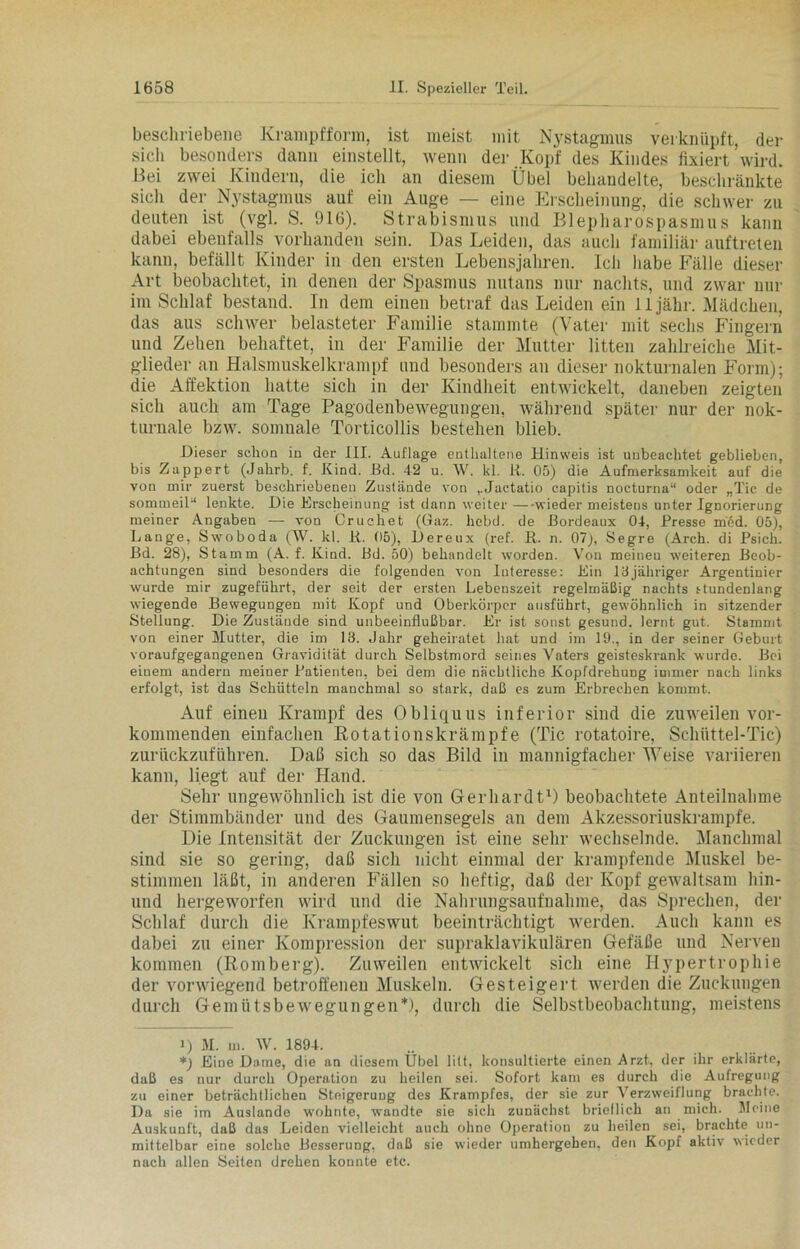 beschriebene Krampfform, ist meist mit Nystagmus verknüpft, der sich besonders dann einstellt, wenn der Kopf des Kindes fixiert'wird. Bei zwei Kindern, die ich an diesem Übel behandelte, beschränkte sich der Nystagmus auf ein Auge — eine Erscheinung, die schwer zu deuten ist (vgl. S. 916). Strabismus und Blepharospasmus kann dabei ebenfalls vorhanden sein. Das Leiden, das auch familiär auftreten kann, befällt Kinder in den ersten Lebensjahren. Ich habe Fälle dieser Art beobachtet, in denen der Spasmus nutans nur nachts, und zwar nur im Schlaf bestand. In dem einen betraf das Leiden ein lljähr. Mädchen, das aus schwer belasteter Familie stammte (Vater mit sechs Fingern und Zehen behaftet, in der Familie der Mutter litten zahlreiche Mit- glieder an Halsmuskelkrampf und besonders an dieser nokturnalen Form); die Affektion hatte sich in der Kindheit entwickelt, daneben zeigten sich auch am Tage Pagodenbewegungen, während später nur der nok- turnale bzw. somnale Torticollis bestehen blieb. Dieser schon in der III. Auflage enthaltene Hinweis ist unbeachtet geblieben, bis Zappert (Jahrb. f. Kind. Bd. 42 u. W. kl. ii. 05) die Aufmerksamkeit auf die von mir zuerst beschriebenen Zustände von ,.Jactatio capitis nocturna“ oder „Tic de sommeil“ lenkte. Die Erscheinung ist dann weiter —wieder meistens unter Ignorierung meiner Angaben — von Cruchet (Gaz. liebd. de Bordeaux 04, Presse m’ed. 05), Lange, Swoboda (W. kl. ii. 05), Dereux (ref. ß. n. 07), Segre (Arch. di Psieh. Bd. 28), Stamm (A. f. Kind. Bd. 50) behandelt worden. Von meinen weiteren Beob- achtungen sind besonders die folgenden von Interesse: Ein 13jähriger Argentinier wurde mir zugeführt, der seit der ersten Lebenszeit regelmäßig nachts stundenlang wiegende Bewegungen mit Kopf und Oberkörper ausführt, gewöhnlich in sitzender Stellung. Die Zustände sind unbeeinflußbar. Er ist sonst gesund, lernt gut. Stammt von einer Mutter, die im 13. Jahr geheiratet hat und im 19., in der seiner Geburt voraufgegangenen Gravidität durch Selbstmord seines Vaters geisteskrank wurde. Bei einem andern meiner Patienten, bei dem die nächtliche Kopfdrehung immer nach links erfolgt, ist das Schütteln manchmal so stark, daß es zum Erbrechen kommt. Auf einen Krampf des Obliquus inferior sind die zuweilen ver- kommenden einfachen Rotationskrämpfe (Tic rotatoire, Schüttel-Tic) zurückzuführen. Daß sich so das Bild in mannigfacher Weise variieren kann, liegt auf der Hand. Sehr ungewöhnlich ist die von Gerhardt1) beobachtete Anteilnahme der Stimmbänder und des Gaumensegels an dem Akzessoriuskrampfe. Die Intensität der Zuckungen ist eine sehr wechselnde. Manchmal sind sie so gering, daß sich nicht einmal der krampfende Muskel be- stimmen läßt, in anderen Fällen so heftig, daß der Kopf gewaltsam hin- und hergeworfen wird und die Nahrungsaufnahme, das Sprechen, der Schlaf durch die Krampfeswut beeinträchtigt werden. Auch kann es dabei zu einer Kompression der supraklavikulären Gefäße und Nerven kommen (Romberg). Zuweilen entwickelt sich eine Hypertrophie der vorwiegend betroffenen Muskeln. Gesteigert werden die Zuckungen durch Gemütsbewegungen* *), durch die Selbstbeobachtung, meistens i) M. m. W. 1894. *) Eine Dame, die an diesem Übel litt, konsultierte einen Arzt, der ihr erklärte, daß es nur durch Operation zu heilen sei. Sofort kam es durch die Aufregung zu einer beträchtlichen Steigerung des Krampfes, der sie zur Verzweiflung brachte. Da sie im Auslande wmhnte, wandte sie sich zunächst brieflich an mich. Meine Auskunft, daß das Leiden vielleicht auch ohne Operation zu heilen sei, brachte un- mittelbar eine solche Besserung, dnß sie wieder umhergehen, den Kopf aktiv wieder nach allen Seiten drehen konnte etc.