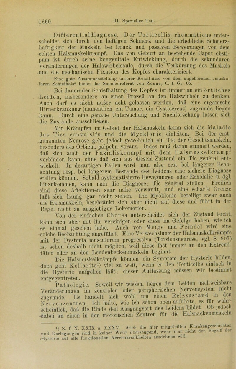 Differentialdiagnose. Der Torticollis rheumaticus unter- scheidet sich durch den heftigen Schmerz und die erhebliche Schmerz- haftigkeit der Muskeln bei Druck und passiven Bewegungen von dem echten Halsmuskelkrampf. Das von Geburt an bestehende Caput obsti- pum ist durch seine kongenitale Entwicklung, durch die sekundären Veränderungen der Halswirbelsäule, durch die Verkürzung des Muskels und die mechanische Fixation des Kopfes charakterisiert. Eine gute Zusammenstellung unserer Kenntnisse von dem angeborenen „musku- lären Schiefhals'1 bietet das Sammelreferat von Zesas, C. f. Gr. 05. Bei dauernder Schiefhaltung des Kopfes ist immer an ein örtliches Leiden, insbesondere an einen Prozeß an den Halswirbeln zu denken. Auch darf es nicht außer acht gelassen werden, daß eine organische Hirnerkrankung (namentlich ein Tumor, ein Cysticercus) zugrunde liegen kann. Durch eine genaue Untersuchung und Nachforschung lassen sich die Zustände ausschließen. Mit Krämpfen im Gebiet der Halsmuskeln kann sich die Maladie des Tics convulsifs und die Myoklonie einleiten. Bei der erst- genannten Neurose geht jedoch gewöhnlich ein Tic der Gesichtsmuskeln, besonders des Orbicul. palpebr. voraus. Indes muß daran erinnert werden, daß sich auch der Fazialiskrampf mit dem Halsmuskelkrampf verbinden kann, ohne daß sich aus diesem Zustand ein Tic general ent- wickelt. In derartigen Fällen wird man also erst bei längerer Beob- achtung resp. bei längerem Bestände des Leidens eine sichere Diagnose stellen können. Sobald systematisierte Bewegungen oder Echolalie u. dgl. hiuzukommen, kann man die Diagnose: Tic general stellen. Freilich sind diese Affektionen sehr nahe verwandt, und eine scharfe Grenze läßt sich häufig gar nicht ziehen. Die Myoklonie beteiligt zwar auch die Halsmuskeln, beschränkt sich aber nicht auf diese und führt in der Regel nicht zu ausgiebiger Lokomotion. Von der einfachen Chorea unterscheidet sich der Zustand leicht, kann sich aber mit ihr vereinigen oder diese im Gefolge haben, wie ich es einmal gesehen habe. Auch von Meige und Feindei wird eine solche Beobachtung angeführt. Eine Verwechslung der Halsmuskelkrämpfe mit der Djrstonia musculorum progressiva (Torsionsneurose, vgl. S. 907) ist schon deshalb nicht möglich, weil diese fast immer an den Extremi- täten oder an den Lendenbeckenmuskeln beginnt. Die Halsmuskelkrämpfe können ein Symptom der Hysterie bilden, doch geht Kollarits1) viel zu weit, wenn er den Torticollis einfach in die Hysterie aufgehen läßt; dieser Auffassung müssen wir bestimmt entgegentreten. Pathologie. Soweit wir wissen, liegen dem Leiden nachweisbare Veränderungen im zentralen oder peripherischen Nervensystem nicht zugrunde Es handelt sich wohl um einen Reizzustand in den Nervenzentren. Ich halte, wie ich schon oben anführte, es für wahr- scheinlich, daß die Rinde den Ausgangsort des Leidens bildet Ob jedoch • dabei an einen in den motorischen Zentren für die Halsnackenmuskeln n z. f. N. XXIX u. XXXV. Auch die hier mitgeteilten Krankengeschichten und Darlegungen sind in keiner Weise überzeugend, wenn man nicht den 1 egri ( -Hysterie auf alle funktionellen Nervenkrankheiten ausdehnen will.