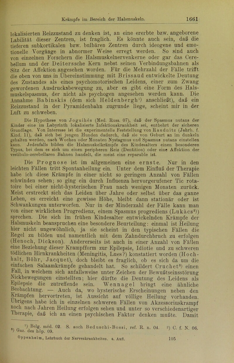 lokalisierten Reizzustand zu denken ist, an eine ererbte bzvv. angeborene Labilität dieser Zentren, ist fraglich. Es könnte auch sein, daß die tieferen subkortikalen bzw. bulbären Zentren durch ideogene und emo- tionelle Vorgänge in abnormer Weise erregt werden. So sind auch von einzelnen Forschern die Halsmuskelnervenkerne oder gar das Cere- bellum und der Deiterssche Kern nebst seinen Verbindungsbahnen als Sitz der Affektion angesehen worden. Für die Mehrzahl der Fälle trifft die oben von uns in Übereinstimmung mit Brissaud entwickelte Deutung des Zustandes als eines psychomotorischen Leidens, einer zum Zwang gewordenen Ausdrucksbewegung zu, aber es gibt eine Form des Hals- muskelspasmus, der nicht als psychogen angesehen werden kann. Die Annahme Babinskis (dem sich Heldenbergh1) anschließt), daß ein Reizzustand in der Pyramidenbahn zugrunde, liege, scheint mir in der Luft zu schweben. Die Hypothese von Joguihes (Med. Russ. 07), daß der Spasmus nutans der Kinder eine im Labyrinth lokalisierte Infektionskrankheit sei, entbehrt der sicheren Grundlage. Von Interesse ist die experimentelle Feststellung von Raudnitz (Jahrb. f. Kind. 11), daß sich bei jungen Hunden dadurch, daß sie von Geburt an im dunkeln gehalten werden, nach Wochen oder Monaten Nystagmus und Spasmus nutans einstellen kann. Jedenfalls bilden die Halsmuskelkrämpfe des Kindesalters einen besonderen Typus, bei dem es sich um einen peripheren Reiz (Dentition) oder eine Affektion der vestibulo-zerebellaren Bahnen handelt, die meist eine reparable ist. Die Prognose ist im allgemeinen eine ernste. Nur in den leichten Fällen tritt Spontanheilung ein. Unter dem Einfluß der Therapie habe ich diese Krämpfe in einer nicht so geringen Anzahl von Fällen schwinden sehen; so ging ein durch Influenza hervorgerufener Tic rota- toire bei einer nicht-hysterischen Frau nach wenigen Monaten zurück. Meist erstreckt sich das Leiden über Jahre oder selbst über das ganze Leben, es erreicht eine gewisse Höhe, bleibt dann stationär oder ist Schwankungen unterworfen. Nur in der Minderzahl der Fälle kann man von einer wirklichen Progredienz, einem Spasmus progrediens (Lukäcs2)) sprechen. Die sich im frühen Kindesalter entwickelnden Krämpfe der Halsmuskeln beanspruchen eine besondere Beurteilung: einmal ist Heilung hier nicht ungewöhnlich, ja sie scheint in den typischen Fällen die Regel zu bilden und namentlich mit dem Zahndurchbruch zu erfolgen (Henoch, Dickson). Andererseits ist auch in einer Anzahl von Fällen eine Beziehung dieser Krampfform zur Epilepsie, Idiotie und zu schweren tödlichen Hirnkrankheiten (Meningitis, Lues?) konstatiert worden (Hoch- halt, Böhr, Jacquet), doch bleibt es fraglich, ob es sich da um die einfachen Salaamkrämpfe gehandelt hat. So schildert Cruchet8) einen Fall, in welchem sich anfallsweise unter Zeichen der Bewußtseinsstörung Nickbewegungen einstellten; hier dürfte die Deutung des Leidens als Epilepsie die zutreffende sein. Wennagel bringt eine ähnliche Beobachtung. — Auch da, wo hysterische Erscheinungen neben den Krämpfen hervortreten, ist Aussicht auf völlige Heilung vorhanden. Übrigens habe ich in einzelnen schweren Fällen von Akzessoriuskrampf noch nach Jahren Heilung erfolgen sehen und unter so verschiedenartiger Iherapie, daß ich an einen psychischen Faktor denken mußte. Damit „ ') Belg. med. 02. S. auch Beduschi-Bossi, ref. R. n. 01. 2) G. f N 06 ) Gaz. des höp. 09. Oppenheim, Lehrbuch der Nervenkrankheiten. 8. Aufl. 105