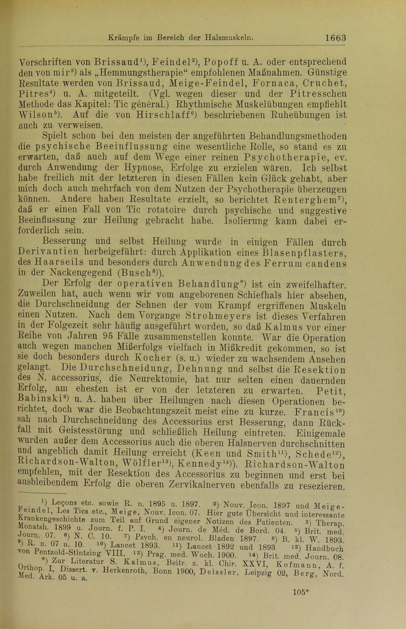 Vorschriften von BrissaucL1), Feindei2), Popoff u. A. oder entsprechend den von mir3) als „Hemmungstherapie“ empfohlenen Maßnahmen. Günstige Resultate werden von Brissaud, Meige-Feindel, Fornaca, Cruchet, Pitres4) u. A. mitgeteilt. (Vgl. wegen dieser und der Pitresschen Methode das Kapitel: Tic general.) Rhythmische Muskelübungen empfiehlt Wilson5). Auf die von Hirschlaff6) beschriebenen Ruheübungen ist auch zu verweisen. Spielt schon bei den meisten der angeführten Behandlungsmethoden die psychische Beeinflussung eine wesentliche Rolle, so stand es zu erwarten, daß auch auf dem Wege einer reinen Psychotherapie, ev. durch Anwendung der Hypnose, Erfolge zu erzielen wären. Ich selbst habe freilich mit der letzteren in diesen Fällen kein Glück gehabt, aber mich doch auch mehrfach von dem Nutzen der Psj'chotherapie überzeugen können. Andere haben Resultate erzielt, so berichtet Renterghem7), daß er einen Fall von Tic rotatoire durch psychische und suggestive Beeinflussung zur Heilung gebracht habe. Isolierung kann dabei er- forderlich sein. Besserung und selbst Heilung wurde in einigen Fällen durch Derivantien herbeigeführt: durch Applikation eines Blasenpflasters, des Haarseils und besonders durch Anwendung des Ferrum candens in der Nackengegend (Busch8)). Der Erfolg der operativen Behandlung*) ist ein zweifelhafter. Zuweilen hat, auch wenn wir vom angeborenen Schiefhals hier absehen, die Durchschneidung der Sehnen der vom Krampf ergriffenen Muskeln einen Nutzen. Nach dem Vorgänge Strohmeyers ist dieses Verfahren in der Folgezeit sehr häufig ausgeführt worden, so daß Kalmus vor einer Reihe von Jahren 95 Fälle zusammenstellen konnte. War die Operation auch wegen manchen Mißerfolgs vielfach in Mißkredit gekommen, so ist sie doch besonders durch Kocher (s. u.) wieder zu wachsendem Ansehen gelangt. Die Durchschneidung, Dehnung und selbst die Resektion des N. accessorius, die Neurektomie, hat nur selten einen dauernden Erfolg, am ehesten ist er von der letzteren zu erwarten. Petit, Babinski9) u. A. haben über Heilungen nach diesen Operationen be- richtet, doch war die Beobachtungszeit meist eine zu kurze. Francis10) sah nach Durchschneidung des Accessorius erst Besserung, danu Rück- fall mit Geistesstörung und schließlich Heilung eintretem Einigemale wuiden außer dem Accessorius auch die oberen Halsnerven durchschnitten und angeblich damit Heilung erreicht (Keen und Smith11), Schede12) Richardson-Walton, Wölfler13), Kennedy14)). Richardson-Walton empfehlen, mit der Resektion des Accessorius zu beginnen und erst bei ausbleibendem Erfolg die oberen Zervikalnerven ebenfalls zu resezieren. w . , ) Begons etc. sowie R. n. 1895 u. 1897. 2) Nouv. Icon. 1897 und Meige- ’ u- ilCS 6tC'’ ™ eige’ Nouv- Icon- °7- Hier gute Übersicht und interessante Irankengeschichte zum leil auf Grund eigener Notizen des Patienten. 3) Theran Monatsh 1899 u. Journ. f. P. I. 4) journ. de de Bord Q4 5) BrJt J dourn. 07 «) N 0. 10. ?) Psych. en neurol. Bladen 1897. 8) p. kl. W 1893 ) R. n. 07 u 10. io) Lancet 1893. n) Lancet 1892 und 1893^ 12) Handbuch n Pentzold-Stintzing VIII 13) Prag. med. Woch. 1900. H) Brit. med Journ. 08 Orthon)T n-L ! uS'i KaI“U8’ Beitr- z- W- Chir. XXVI, Kofmann, A. f. Med. Ark. V' Herkenroth’ Bonn 190°- Deissler, Leipzig 02, Berg, Nord. 105*