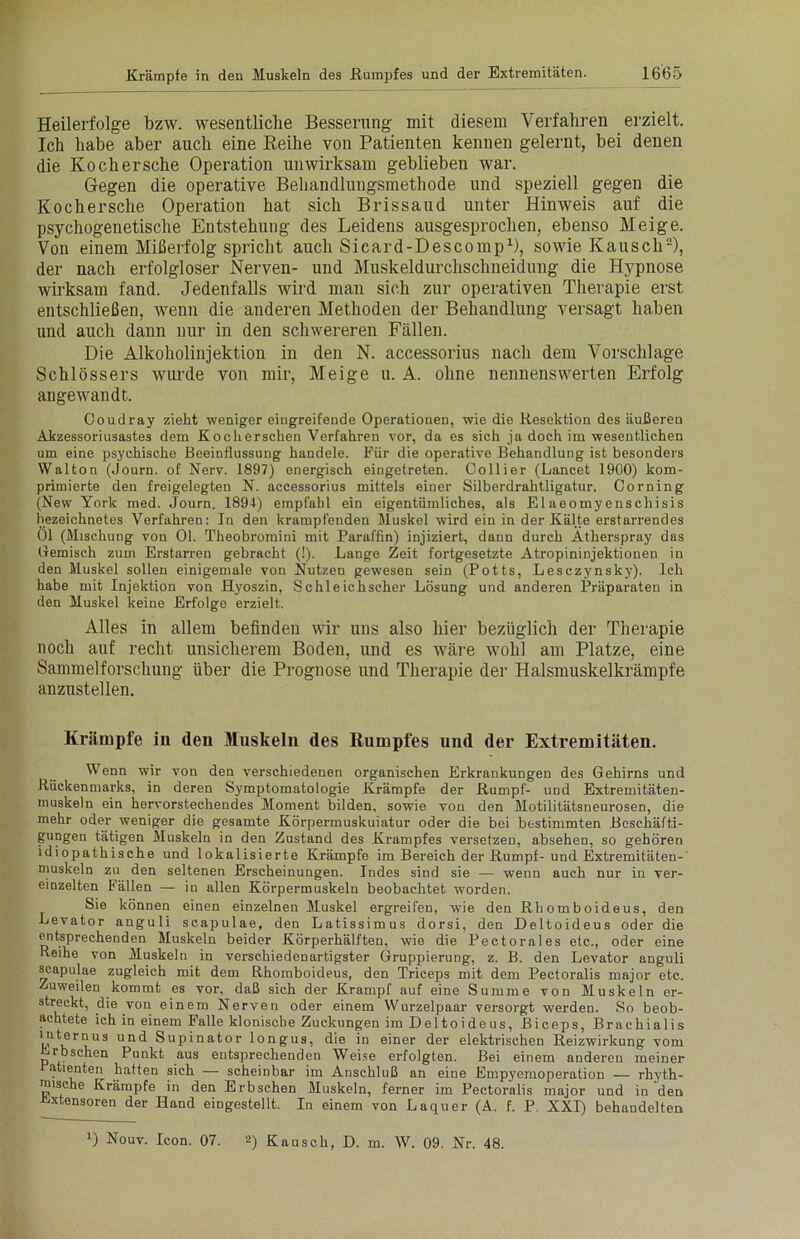 Heilerfolge bzw. wesentliche Besserung mit diesem Verfahren erzielt. Ich habe aber auch eine Reihe von Patienten kennen gelernt, bei denen die Kochersche Operation unwirksam geblieben war. Gegen die operative Behandlungsmethode und speziell gegen die Kochersche Operation hat sich Brissaud unter Hinweis auf die psychogenetische Entstehung des Leidens ausgesprochen, ebenso Meige. Von einem Mißerfolg spricht auch Sicard-Descomp1), sowie Kausch2), der nach erfolgloser Nerven- und Muskeldurchschneidung die Hypnose wirksam fand. Jedenfalls wird man sich zur operativen Therapie erst entschließen, wenn die anderen Methoden der Behandlung versagt haben und auch dann nur in den schwereren Fällen. Die Alkoholinjektion in den N. accessorius nach dem Vorschläge Schlossers wurde von mir, Meige u. A. ohne nennenswerten Erfolg angewandt. Coudray zieht weniger eingreifende Operationen, wie die Resektion des äußeren Akzessoriusastes dem Kocherschen Verfahren vor, da es sich ja doch im wesentlichen um eine psychische Beeinflussung handele. Für die operative Behandlung ist besonders Walton (Journ. of Nerv. 1897) energisch eingetreten. Collier (Lancet 1900) kom- primierte den freigelegten N. accessorius mittels einer Silberdrahtligatur. Corning (New York med. Journ. 1894) empfahl ein eigentümliches, als Elaeomyenschisis bezeichnetes Verfahren: In den krampfenden Muskel wird ein in der Kälte erstarrendes 01 (Mischung von 01. Theobromini mit Paraffin) injiziert, dann durch Atherspray das Gemisch zum Erstarren gebracht (!). Lange Zeit fortgesetzte Atropininjektionen in den Muskel sollen einigemale von Nutzen gewesen sein (Potts, Lesczynsky). Ich habe mit Injektion von Hyoszin, Schleichscher Lösung und anderen Präparaten in den Muskel keine Erfolge erzielt. Alles in allem befinden wir uns also hier bezüglich der Therapie noch auf recht unsicherem Boden, und es wäre wohl am Platze, eine Sammelforschung über die Prognose und Therapie der Halsmuskelkrämpfe anzustellen. Krämpfe in den Muskeln des Rumpfes und der Extremitäten. Wenn wir von den verschiedenen organischen Erkrankungen des Gehirns und Rückenmarks, in deren Symptomatologie Krämpfe der Rumpf- und Extremitäten- muskeln ein hervorstechendes Moment bilden, sowie von den MotiütätsneuroseD, die mehr oder weniger die gesamte Körpermuskuiatur oder die bei bestimmten Beschäfti- gungen tätigen Muskeln in den Zustand des Krampfes versetzen, absehen, so gehören idiopathische und lokalisierte Krämpfe im Bereich der Rumpf-und Extremitäten-' muskeln zu den seltenen Erscheinungen. Indes sind sie — wenn auch nur in ver- einzelten Fällen — in allen Körpermuskeln beobachtet worden. Sie können einen einzelnen Muskel ergreifen, wie den Rhomboideus, den Levator anguli scapulae, den Latissimus dorsi, den Deltoideus oder die entsprechenden Muskeln beider Körperhälften, wie die Pectorales etc., oder eine Reihe von Muskeln in verschiedenartigster Gruppierung, z. B. den Levator anguli scapulae zugleich mit dem Rhomboideus, den Triceps mit dem Peetoralis major etc. Zuweilen kommt es vor, daß sich der Krampf auf eine Summe von Muskeln er- streckt, die von einem Nerven oder einem Wurzelpaar versorgt werden. So beob- achtete ich in einem Falle klonische Zuckungen im Deltoideus, Biceps, Brachialis IPternus un(f Supinator longus, die in einer der elektrischen Reizwirkung vom rbschen Punkt aus entsprechenden Weise erfolgten. Bei einem anderen meiner a lenten hatten sich — scheinbar im Anschluß an eine Empyemoperation — rhyth- mische Krämpfe in den Erbsehen Muskeln, ferner im Peetoralis major und in den vjxtensoren der Hand eingestellt. In einem von Laquer (A. f. P. XXI) behandelten D Nouv. Icon. 07. 2) Kausch, D. m. W. 09. Nr. 48.