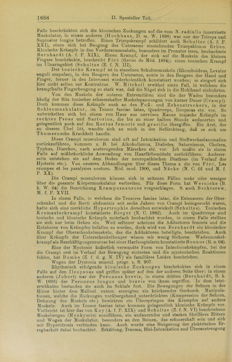 Falle beschränkten sich die klonischen Zuckungen auf die vom N. radinlis innervierte Muskulatur, in einem anderen (Hochhaus, D. m. W. 1898) war nur der Triceps und Supinator longus betroffen. Einen Trizepskrampf schildert auch Schultze (A. f. P. XXL), einen sich bei Beugung des Unterarms einstellenden Trizepsklonus Erben! Klonische Krämpfe in den Vorderarmmuskeln, besonders im Pronator teres, beobachtete Bernhardt (A. f. P. XIX). Einen Krampf, der sich auf die Muskeln des kleinen Fingers beschränkte, beschreibt Fere (Revue de Med. 1894); einen tonischen Krampf im Ulnarisgebiet (Schultze (Z. f. N. III). Der tonische Krampf ist in einzelnen Schultermuskeln (Rhomboideus, Levator anguli scapulae), in den Beugern des Unterarms, sowie in den Beugern der Hand und Finger, ferner in den Interossei wiederholentlich konstatiert worden; er steigert sich hier nicht selten zur Kontraktur. W. Mitchell erwähnt einen Fall, in welchem die krampfhafte Fingerbeugung so stark war, daß die Nägel sich in die Hohlhand einbohrten. Von den Muskeln der unteren Extremitäten sind die der Waden besonders häufig der Sitz tonischer schmerzhafter Muskelspannungen von kurzer Dauer (Grampi). Doch kommen diese Krämpfe auch an den Fuß- und Zehenstreckern, in der Sohlenmuskulatur, im Tensor fasciae latae, Quadriceps, Ileopsoas etc. vor. So entwickelten sich bei einem von Haus aus nervösen Manne tonische Krämpfe im rechten Psoas und Sartorius, die bis zu einer halben Stunde andauerten und gelegentlich auch auf den Rectus femoris und gracilis übergiffen. Ein Arzt, der an diesem Übel litt, wandte sich an mich in der Befürchtung, daß es sich um Thomsensche Krankheit handle. Diese Crampi musculorum sind oft auf Intoxikation und Stoffwechselanomalien zurückzuführen, kommen z. B. bei Alkoholismus, Diabetes, Saturnismus, Cholera, Typhus, Diarrhoe, nach anstrengenden Märschen etc. vor. Ich mußte sie in einem Falle auf mißbräuchliche Anwendung von Haarfärbemitteln zurückführeu. Anderer- seits entstehen sie auf dem Boden der neuropathischen Diathese (im Verlauf der Hysterie etc.). Von neueren Abhandlungen über dieses Thema s. die von Fere, Les crampes et les paralysies nocturn. Med. mod. 1900, und Näcke (N. C. 01 und M. f P. XX). Die Crampi musculorum können sich in seltenen Fällen mehr oder weniger über die gesamte Körpermuskulatur verbreiten. Für diese Form hat Wernicke (B. k. W. 04) die Bezeichnung Krampusneurose vorgeschlagen. S. auch Bechterew, M. f. P. XVH. In einem Falle, in welchem die Tensores fasciae latae, die Extensoren der Ober- schenkel und die Recti abdominis seit sechs Jahren von Crampi heimgesucht waren, hatte sich eine merkliche Hypertrophie derselben entwickelt (Schultze). Tonischen Kremasterkrampf konstatierte Berger (N. C. 1882). Auch im Quadriceps sind tonische und klonische Krämpfe mehrfach beobachtet worden, in einem Falle stellten sie sich nur beim Gehen ein. Weit seltener scheinen die Adductores femoris und die Rotatoren von Krämpfen befallen zu werden, doch wird von Bernhardt ein klonischer Krampf der Oberschenkelmuskeln, der die Adduktoren beteiligte, beschrieben. Auch über Krämpfe der Unterschenkelbeuger wissen wir wenig Sicheres. Wadenmuskel- krampf als Beschäftigungsneurose bei einer Harfenspielerin konstatierte Bonnus (R. n. 04). Eine der Myotonie äußerlich verwandte Form von Intentionskrämpfen, bei der die Crampi erst im Verlauf der Bewegung eintreten und die myotonischen Reaktionen fehlen, hat Bumke (Z. f. d. g. N. IV) als familiäres Leiden beschrieben. Wegen der Dystonia muscul. progr. s. S. 907. Rhythmisch erfolgende klonische Zuckungen beschränkten sich in einem Falle auf den Ileopsoas und griffen später auf den der anderen Seite über; in einem anderen (Jobert) war der Peroneus brevis, in einem dritten (Bernhardt, B. k. W. 1893) der Peroneus longus und brevis von ihnen ergriffen. In dem letzt- erwähnten bestanden sie auch im Schlafe fort. Die Bewegungen der Sehnen in der Rinne hinter dem Malleol. extern, erzeugten ein knicksendes Geräusch. Manipula- tionen, welche die Zuckungen vorübergehend, unterdrückten (Kompression der Sehnen, Dehnung des Muskels etc.) bewirkten ein Überspringen des Krampfes auf andere Muskeln. Auch im Tensor fasciae latae kommen gelegentlich klonische Krämpfe vor. Vielleicht ist hier das von Kny (A. f. P. XIX) und Schultze (Z. f. N. VI) beschriebene Muskelwogen (Mvokymie) auzufiihren, ein andauerndes und starkes fibrilläres Zittern und Wogen der Muskulatur, besonders an den Beinen, das schmerzhaft sein und sich mit Hvperidrosis verbinden kann. Auch wurde eine Steigerung der elektrischen Er- regbarkeit dabei beobachtet. Erkältung, Trauma, Blei-Intoxikation und Überanstrengung