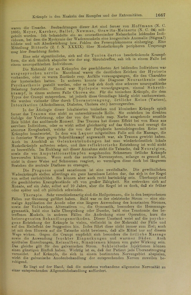 waren die Ursache. Beobachtungen dieser Art sind ferner von Hoffmann (N. G. 1895), Meyer, Karcher, Ballet, Newman, Graw ltz-Meinertz (N C 04j mit- o-eteilt worden. Ich behandelte ein an neurasthemscher Melancholie leidendes Indi- viduum bei dem die Myokymie der Wadenmuskeln eine kongenitale Anomalie (Stigma.) bildeteund mit Abschwächung bzw. Fehlen des Fersenphänomens einherging. Fine Mitteilung Bittorfs (Z. f. N. XXXIX) über Muskelkrämpfe peripheren Ursprungs mag hier Beachtung finden. Eiue sehr eigentümliche, sich auf die Tunica dartos beschränkende Krampf- form, die sich ähnlich abspielte wie der sog. Skrotalreffex, sah ich in einem Falle bei einem neuropathischen Individuum. Die Mehrzahl der an Krämpfen der geschilderten Art leidenden Individuen war ausgesprochen nervös. Manchmal waren die deutlichen Zeichen der Hysterie vorhanden, oder es waren Zustände resp. Anfälle yornusgegangen, die den Gharakter der hysterischen hatten. In anderen konnte die Diagnose Neurasthenie oder Psychasthenie gestellt werden, oder es ließ sich doch eine schwere neuropathische Belastung feststellen. Einmal war Epilepsie voraufgegangen, einmal Schreib- krampf, in einem anderen Falle Chorea etc. Für die tonischen Krämpfe, die dem Typus der Crampi entsprechen, ist .jedoch diese Grundlage häufig nicht nachzuweisen. Sie werden vielmehr öfter durch Überanstrengung, örtliche Reize (Varizen), Intoxikation (Alkoholismus, Diabetes, Cholera etc.) hervorgerufen. In der Ätiologie dieser lokalisierten tonischen und klonischen Krämpfe spielt ferner das Trauma eine nicht zu unterschätzende Rolle. Sie entstehen im direkten Gefolge der Verletzung, oder der von der Wunde resp. Narbe ausgehende sensible Reiz bildet das auslösende Moment. Das Trauma hat diesen Effekt bei von Haus aus nervösen Individuen, oder es wirkt selbst gleichzeitig auf das Gehirn und erzeugt die abnorme Erregbarkeit, welche die von der Peripherie hereindringenden Reize mit Krämpfen beantwortet. In dem von Laquer mitgeteilten Falle soll die Massage, die in forcierter Weise gegen Schreibkrampf angewandt war, als Trauma gewirkt haben. Auch im Anschluß an Gelenkentzündungen hat man wiederholentlich lokale Muskelkrämpfe auftreten sehen, und ihre reflektorische Entstehung ist wohl nicht zu bezweifeln. Im Einklang mit dieser Annahme steht die Tatsache, daß Neuralgien, sowie die von Amputationsstümpfen ausgehenden Schmerzen örtliche Krämpfe hervorrufen können. Wenn auch das zentrale Nervensystem, solange es gesund ist, nicht in dieser Weise auf Schmerzen reagiert, so vermögen diese doch bei längerem Bestehen die zentrale Diathese zu erzeugen. Die Prognose quoad sanationem ist eine zweifelhafte. Die gewöhnlichen Wadenkrämpfe stellen allerdings ein ganz harmloses Leiden dar, das sich in der Regel von selbst zurückbildet. Sie können aber auch recht hartnäckig sein. Überhaupt sind die geschilderten Krampfzustände oft von großer Zähigkeit. Sie erstrecken sich auf Monate, auf ein Jahr, selbst auf 10 Jahre, aber die Regel ist es doch, daß sie früher oder später und oft plötzlich schwinden. Therapie. Sehr verschiedenartig sind die Heilpotenzen, die in den besprochenen Fällen zur Genesung geführt haben. Bald war es der elektrische Strom — eine ein- malige Applikation der Anode oder eine längere Anwendung des konstanten Stromes, sowie der Voltaschen Alternativen —, die Gymnastik, besonders die Hemmungs- gymnastik, bald eiue kalte Übergießung oder Dusche, bald eine Tenotomie des be- troffenen Muskels, in anderen Fällen die Androhung einer Operation, kurz die heterogensten Behandlungsmethoden. Dieser Umstand weist auf die psycho- gene Entstehung der Krämpfe in vielen, vielleicht in der Mehrzahl der Fälle und auf den Heileffekt der Suggestion hin. Indes führt diese nicht immer zum Ziel; auch ist mit dem Hinweis auf die Tatsache nicht bewiesen, daß alle Mittel nur auf diesem Wege wirken. Gegen die Crampi empfiehlt sich besonders die örtliche Massage sowie die Anwendung feuchter Einpackungen und warmer Bäder. Auch spirituöse Einreibungen, Reizsalben, Sinapismen können von guter Wirkung sein. Das gleiche gilt für den galvanischen Strom. Schleichsche Injektionen können einen günstigen Einfluß haben. Wichtig ist es, daß der Patient jede Überanstrengung vermeidet. Auf Krämpfe, die sich in einem bestimmten Nervengebiet abspielen, wirkt die galvanische Anodenbehandlung der entsprechenden Nerven zuweilen be- ruhigend. Es liegt auf der Hand, daß die meistens vorhandene allgemeine Nervosität zu einer entsprechenden Allgemeinbehandlung auffordert.