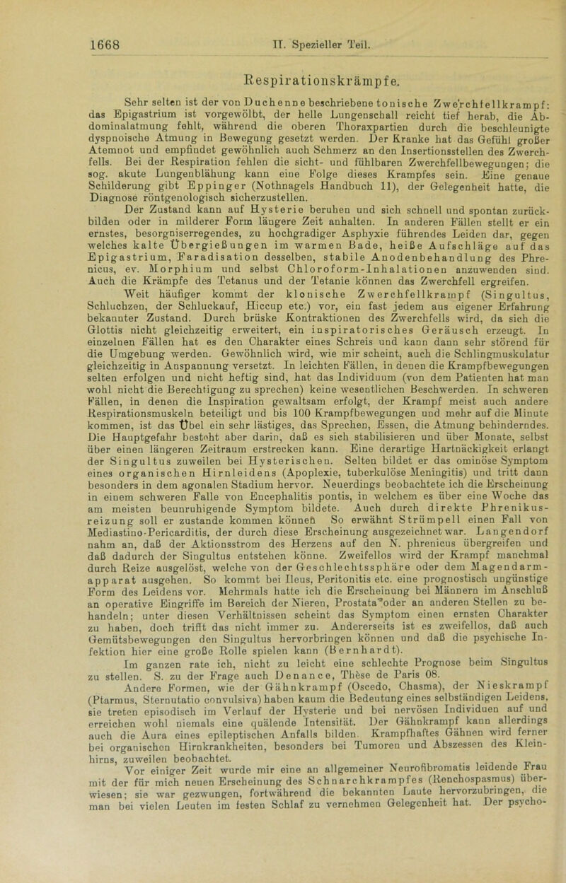 Respirationskrämpfe. Sehr selten ist der von Duchenne beschriebene tonische Zwerchfellkrampf: das Epigastrium ist vorgewölbt, der helle Lungenschall reicht tief herab, die Ab- dominalatmung fehlt, während die oberen Thoraxpartien durch die beschleunigte dyspnoische Atmung in Bewegung gesetzt werden. Der Kranke hat das Gefühl großer Atemnot und empfindet gewöhnlich auch Schmerz an den Insertionsstellen des Zwerch- fells. Bei der Respiration fehlen die sicht- und fühlbaren Zwerchfellbewegungen; die sog. akute Lungenblähung kann eine Folge dieses Krampfes sein. Eine genaue Schilderung gibt Eppinger (Nothnagels Handbuch 11), der Gelegenheit hatte, die Diagnose röntgenologisch sicherzustellen. Der Zustand kann auf Hysterie beruhen und sich schnell und spontan zurück- bilden oder in milderer Form längere Zeit anhalten. In anderen Fällen stellt er ein ernstes, besorgniserregendes, zu hochgradiger Asphyxie führendes Leiden dar, gegen welches kalte Übergießungen im warmen Bade, heiße Aufschläge auf das Epigastrium, Faradisation desselben, stabile Anodenbehandlung des Phre- nicus, ev. Morphium und selbst Chloroform-Inhalationen anzuwenden sind. Auch die Krämpfe des Tetanus und der Tetanie können das Zwerchfell ergreifen. Weit häufiger kommt der klonische Zwerchfellkrampf (Singultus, Schluchzen, der Schluckauf, Hiccup etc.) vor, ein fast jedem aus eigener Erfahrung bekannter Zustand. Durch brüske Kontraktionen des Zwerchfells wird, da sich die Glottis nicht gleichzeitig erweitert, ein inspiratorisches Geräusch erzeugt. In einzelnen Fällen hat es den Charakter eines Schreis und kann dann sehr störend für die Umgebung werden. Gewöhnlich wird, wie mir scheint, auch die Schlingmuskulatur gleichzeitig in Anspannung versetzt. In leichten Fällen, in denen die Krampfbewegungen selten erfolgen und nicht heftig sind, hat das Individuum (von dem Patienten hat mau wohl nicht die Berechtigung zu sprechen) keine wesentlichen Beschwerden. In schweren Fällen, in denen die Inspiration gewaltsam erfolgt, der Krampf meist auch andere Respirationsmuskeln beteiligt und bis 100 KrampfbewTegungen und mehr auf die Minute kommen, ist das Übel ein sehr lästiges, das Sprechen, Essen, die Atmung behinderndes. Die Hauptgefahr besteht aber darin, daß es sich stabilisieren und über Monate, selbst über einen längeren Zeitraum erstrecken kann. Eine derartige Hartnäckigkeit erlangt der Singultus zuweilen bei Hysterischen. Selten bildet er das ominöse Symptom eines organischen Hirnleidens (Apoplexie, tuberkulöse Meningitis) und tritt dann besonders in dem agonalen Stadium hervor. Neuerdings beobachtete ich die Erscheinung in einem schweren Falle von Encephalitis pontis, in welchem es über eine Woche das am meisten beunruhigende Symptom bildete. Auch durch direkte Phrenikus- reizung soll er zustande kommen könneh So erwähnt Strümpell einen Fall von Mediastino-Pericarditis, der durch diese Erscheinung ausgezeichnet war. Langendorf nahm an, daß der Aktionsstrom des Herzens auf den N. phrenicus übergreifen und daß dadurch der Singultus entstehen könne. Zweifellos wird der Krampf manchmal durch Reize ausgelöst, welche von der Geschlechtssphäre oder dem Magendarm- apparat ausgehen. So kommt bei Ileus, Peritonitis etc. eine prognostisch ungünstige Form des Leidens vor. Mehrmals hatte ich die Erscheinung bei Männern im Anschluß an operative Eingriffe im Bereich der Nieren, Prostata^oder an anderen Stellen zu be- handeln; unter diesen Verhältnissen scheint das Symptom einen ernsten Charakter zu haben, doch trifft das nicht immer zu. Andererseits ist es zweifellos, daß auch Gemütsbewegungen den Singultus hervorbringen können und daß die psychische In- fektion hier eine große Rolle spielen kann (Bernhardt). Im ganzen rate ich, nicht zu leicht eine schlechte Prognose beim Singultus zu stellen. S. zu der Frage auch Denance, Thöse de Paris 08. ^ Andere Formen, wie der Gähnkrampf (Oscedo, Chasma), der Nieskrampf (Ptarmus, Sternutatio convulsiva) haben kaum die Bedeutung eines selbständigen Leidens, sie treten episodisch im Verlauf der Hysterie und bei nervösen Individuen auf und erreichen wohl niemals eine quälende Intensität. Der Gähnkrampf kann allerdings auch die Aura eines epileptischen Anfalls bilden Krampfhaftes Gähnen wird ferner bei organischen Hirnkrankheiten, besonders bei Tumoren und Abszessen des Klein- hirns, zuweilen beobachtet. _ Vor einiger Zeit wurde mir eine an allgemeiner Neurofibromatis leidende r rau mit der für mich neuen Erscheinung des Schnarchkrampfes (Renchospasmus) über- wiesen; sie war gezwungen, fortwährend die bekannten Laute hervorzubringen, die man bei vielen Leuten im festen Schlaf zu vernehmen Gelegenheit hat. Der psycho-