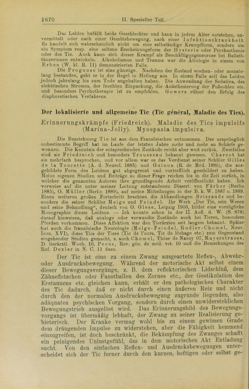 Das Leiden befällt beide Geschlechter und kann in jedem Alter entstehen, un- vermittelt oder nach einer Gemütsbewegung, nach einer I n fo k ti o n s k r an k h e it. Es handelt sich wahrscheinlich nicht um eine selbständige KrampiTorm, sondern um ein Symptom resp. eine seltene Erscheinungsform der Hysterie oder Psychasthenie oder des Tic. Auch kann sich dieser Krampf als Beschäftigungsneurose bei Ballett- tänzerinnen entwickeln. Alkoholismus und Trauma war die Ätiologie in einem von Erben (VV. kl. R. 11) demonstrierten Falle. Die Prognose ist eine günstige. Nachdem der Zustand wochen- oder monate- lang bestanden, geht er in der Regel in Heilung aus. In einem Falle soll das Leiden jedoch jahrelang bis zum Tode angehalten haben. Die Anwendung der Sedativa, des elektrischen Stromes, der feuchten Einpackung, die Anästhesierung der Fußsohlen etc. und besonders Psychotherapie ist zu empfehlen. Gowers rühmt den Erfolg des diaphoretischen Verfahrens. Der lokalisierte und allgemeine Tic (Tic general, Maladie des Tics). Erinnerungskrämpfe (Friedreich). Maladie des Tics impulsifs (Marina-Jolly). Myospasia impulsiva. Die Bezeichnung Tic ist aus dem Französischen entnommen. Der ursprünglich unbestimmte Begriff hat im Laufe der letzten Jahre mehr und mehr an Schärfe ge- wonnen. Die Kenntnis der entsprechenden Zustände reicht aber weit zurück. Zweifellos sind sie Friedreich und besonders Trousseau bekannt gewesen. Charcot hat sie mehrfach besprochen, und vor allem war es das Verdienst seiner Schüler Gilles de la Tourette (A. d. Neurol. 1885) und Guinon (R. de Med. 1886), die aus- gebildete Form des Leidens gut abgegrenzt und vortrefflich geschildert zu haben. Meine eigenen Studien und Beiträge zu dieser Frage reichen bis in die Zeit zurück, in welcher die genannten Autoren ihre grundlegende Arbeit veröffentlicht haben. Ich verweise auf die unter meiner Leitung entstandenen Dissert. von Färber (Berlin 1885), 0. Müller (Berlin 1889), auf meine Mitteilungen in der B. k. W. 1887 u. 1889. Einen weiteren großen Fortschritt brachten die Abhandlungen Brissauds und be- sonders die seiner Schüler Meige und Feindei. Ihr Werk „Der Tic, sein Wesen und seine Behandlung“, deutsch von 0. Giese, Leipzig 1903, bildet eine vorzügliche Monographie dieses Leidens. — Ich konnte schon in der II. Aufl. d. W. (S. 876) ■darauf hinweisen, daß analoge oder verwandte Zustände auch bei Tieren, besonders Pferden Vorkommen. Diese Affektion war den Tierärzten seit langem bekannt. Später hat auch die französische Neurologie (Mei ge - Fei n del, Rudler-Chomel, Nouv. Icon. XVI), diese Tics der Tiere (Tic de l’ours, Tic de lechage etc.) zum Gegenstand eingehender Studien gemacht, s. auch Chom el, Thöse de Nancy 07, May erstrasse, D. tierärztl. Woch. 10, Perus, Rev. gen. de raed. vet. 10 und die Bemerkungen des Ref. Dexler in N. C. 11 dazu. Der Tic ist eine zu einem Zwang ausgeartete Retiex-, Abwehr- oder Ausdrucksbewegung. Während der motorische Akt selbst einem dieser Bewegungsvorgänge, z. B. dem reflektorischen Lidschluß, dem Zähnefletschen oder Faustballen des Zornes etc., der Gestikulation des Erstaunens etc. gleichen kann, erhält er den pathologischen Charakter des Tic dadurch, daß er nicht durch einen äußeren Reiz und nicht durch den der normalen Ausdrucksbewegung zugrunde liegenden, also adäquaten psychischen Vorgang, sondern durch einen unwiderstehlichen Bewegungstrieb ausgelöst wird. Das Erinnerungsbild des Bewegungs- vorgangs ist übermäßig lebhaft, der Zwang zu seiner Realisierung ge- bieterisch. Der Kranke vermag wohl bis zu einem gewissen Grade dem drängenden Impulse zu widerstehen, aber die Fähigkeit hemmend einzugreifen, ist doch beschränkt, die Bekämpfung des Zwanges schafft ein peinigendes Unlustgefühl, das in dem motorischen Akt Entladung sucht. Von deu einfachen Reflex- und Ausdrucksbewegungen unter- scheidet sich der Tic ferner durch den kurzen, heftigen oder selbst ge-