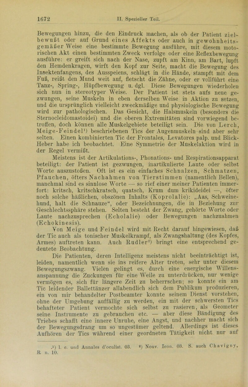 Bewegungen hinzu, die den Eindruck machen, als ob der Patient ziel- bewußt oder auf Grund eines Affekts oder auch in gewohnheits- gemäßer Weise eine bestimmte Bewegung ausführe, mit diesem moto- rischen Akt einen bestimmten Zweck verfolge oder eine Reflexbewegung ausführe: er greift sich nach der Nase, zupft am Kinn, am Bart, lupft den Hemdenkragen, wirft den Kopf zur Seite, macht die Bewegung des Insektenfangens, des Ausspeiens, schlägt in die Hände, stampft mit dem Fuß, reißt den Mund weit auf, fletscht die Zähne, oder er vollführt eine Tanz-, Spring-, Hiipfbewegung u. dgl. Diese Bewegungen wiederholen sich nun in stereotyper Weise. Der Patient ist stets aufs neue ge- zwungen, seine Muskeln in eben derselben Weise in Aktion zu setzen, und die ursprünglich vielleicht zweckmäßige und physiologische Bewegung wird zur pathologischen. Das Gesicht, die Halsmuskeln (besonders die Sternocleidomastoidei) und die oberen Extremitäten sind vorwiegend be- troffen, doch können alle Muskelgebiete beteiligt sein. Die von Lerch, Meige-Feindel1) beschriebenen Tics der Augenmuskeln sind aber sehr selten. Einen kombinierten Tic der Frontales, Levatores palp. und Blick- Heber habe ich beobachtet. Eine Symmetrie der Muskelaktion wird in der Regel vermißt. Meistens ist der Artikulations-, Phonations- und Respirationsapparat beteiligt: der Patient ist gezwungen, inartikulierte Laute oder selbst Worte auszustoßen. Oft ist es ein einfaches Schnalzen, Schmatzen, Pfauchen, öfters Nachahmen von Tierstimmen (namentlich Bellen), manchmal sind es sinnlose Worte — so rief einer meiner Patienten immer- fort: kritsch, kritschkratsch, quatsch, Krum dum krikideidei —, öfter noch solche häßlichen, obszönen Inhalts (Koprolalie): „Aas, Schweine- hund, halt die Schnauze“, oder Bezeichnungen, die in Beziehung zur Geschlechtssphäre stehen. Selten besteht der Zwang, gehörte Worte oder Laute nachzusprechen (Echolalie) oder Bewegungen nachzuahmen (Echokinesis). Von Meige und Feindei wird mit Recht darauf hingewiesen, daß der Tic auch als tonischer Muskelkrampf, als Zwangshaltung (des Kopfes, Armes) auftreten kann. Auch Rudler2) bringt eine entsprechend ge- deutete Beobachtung. Die Patienten, deren Intelligenz meistens nicht beeinträchtigt ist, leiden, namentlich wenn sie ins reifere Alter treten, sehr unter diesem Bewegungszwang. Vielen gelingt es, durch eine energische Willens- anspannung die Zuckungen für eine Weile zu unterdrücken, nur wenige vermögen es, sich für längere Zeit zu beherrschen; so konnte ein am Tic leidender Ballettänzer allabendlich sich dem Publikum produzieren, ein von mir behandelter Postbeamter konnte seinem Dienst vorstehen, ohne der Umgebung auffällig zu werden, ein mit der schwersten Tics behafteter Patient vermochte sich selbst zu rasieren, als Geometer seine Instrumente zu gebrauchen etc. — aber diese Bändigung des Triebes schafft eine innere Unruhe, eine Angst, und nachher macht sich der Bewegungsdrang um so ungestümer geltend. Allerdings ist dieses Aufhören der Tics während einer geordneten Tätigkeit nicht nur auf ,i) 1. c. und Aunales d’oculist. 03. 2) Nouv. Icon. 03. S. auch Chavigny, 11 n. 10.