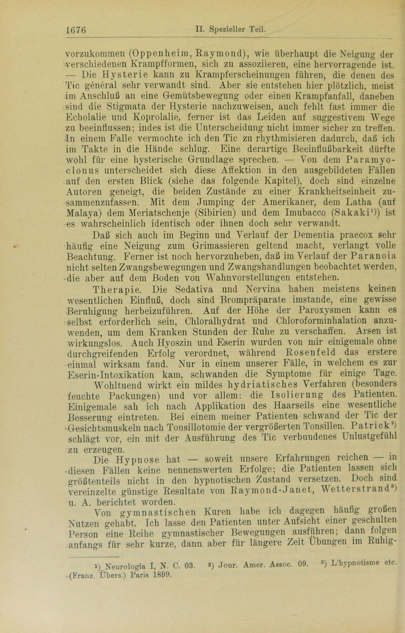 vorzukommen (Oppenheim, Raymond), wie überhaupt die Neigung der verschiedenen Krampfformen, sich zu assoziieren, eine hervorragende ist. — Die Hysterie kann zu Krampferscheinungen führen, die denen des Tic general sehr verwandt sind. Aber sie entstehen hier plötzlich, meist im Anschluß an eine Gemütsbewegung oder einen Krampfanfall, daneben sind die Stigmata der Hysterie nachzuweisen, auch fehlt fast immer die Echolalie und Koprolalie, ferner ist das Leiden auf suggestivem Wege zu beeinflussen; indes ist die Unterscheidung nicht immer sicher zu treffen, ■ln einem Falle vermochte ich den Tic zu rhythmisieren dadurch, daß ich im Takte in die Hände schlug. Eine derartige Beeinflußbarkeit dürfte wohl für eine hysterische Grundlage sprechen. — Von dem Paramyo- clonus unterscheidet sich diese Affektion in den ausgebildeten Fällen auf den ersten Blick (siehe das folgende Kapitel), doch sind einzelne Autoren geneigt, die beiden Zustände zu einer Krankheitseinheit zu- sammenzufassen. Mit dem Jumping der Amerikaner, dem Latha (auf Malaya) dem Meriatscheuje (Sibirien) und dem Imubacco (Sakaki1)) ist es wahrscheinlich identisch oder ihnen doch sehr verwandt. Daß sich auch im Beginn und Verlauf der Dementia praecox sehr häufig eine Neigung zum Grimassieren geltend macht, verlangt volle Beachtung. Ferner ist noch hervorzuheben, daß im Verlauf der Paranoia nicht selten Zwangsbewegungen und Zwangshandlungen beobachtet werden, die aber auf dem Boden von Wahnvorstellungen entstehen. Therapie. Die Sedativa und Nervina haben meistens keinen wesentlichen Einfluß, doch sind Brompräparate imstande, eine gewisse Beruhigung herbeizuführen. Auf der Höhe der Paroxysmen kann es selbst erforderlich sein, Chloralhydrat und Chloroforminhalation anzu- wenden, um dem Kranken Stunden der Ruhe zu verschaffen. Arsen ist wirkungslos. Auch Hyoszin und Eserin wurden von mir einigemale ohne durchgreifenden Erfolg verordnet, während Rosenfeld das erstere einmal wirksam fand. Nur in einem unserer Fälle, in welchem es zur Eserin-Intoxikation kam, schwanden die Symptome für einige Tage. Wohltuend wirkt ein mildes hydriatisches Verfahren (besonders feuchte Packungen) und vor allem: die Isolierung des Patienten. Einigemale sah ich nach Applikation des Haarseils eine wesentliche Besserung eintreten. Bei einem meiner Patienten schwand der Tic der •Gesicbtsmuskeln nach Tonsillotomie der vergrößerten Tonsillen. Patrick2) schlägt vor, ein mit der Ausführung des Tic verbuudenes Unlustgefühl zu erzeugen. Die Hypnose hat — soweit unsere Erfahrungen reichen — in • diesen Fällen keine nennenswerten Erfolge; die Patienten lassen sich größtenteils nicht in den hypnotischen Zustand versetzen. Doch sind vereinzelte günstige Resultate vou Raymond-Janet, Vetterstrand ) u. A. berichtet worden. Von gymnastischen Kuren habe ich dagegen häufig großen Nutzen gehabt. Ich lasse den Patienten unter Aufsicht einer geschulten Person eine Reihe gymnastischer Bewegungen ausführen; dann folgen anfangs für sehr kurze, dann aber für längere Zeit Übungen im Rulng- i) Neurologia I, N. C. 03. 2) Jour. Amer. Aasoc. 09. 3) L’hypnotisme etc (Franz. Übers.) Paris 1899.