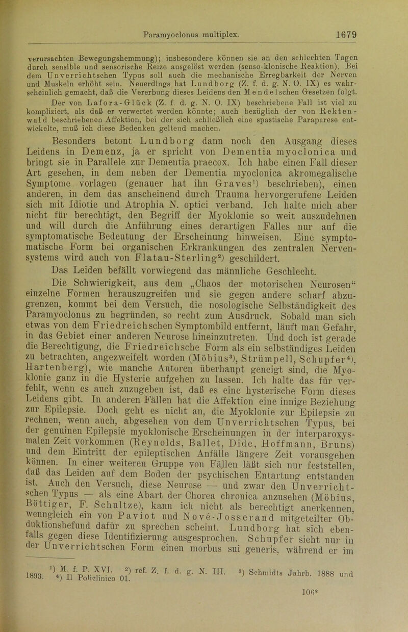 verursachten Bewegungshemmung); insbesondere können sie an den schlechten Tagen durch sensible und sensorische Beize ausgelöst werden (senso-klonische Beaktion), Bei dem Unverrichtschen Typus soll auch die mechanische Erregbarkeit der hiervon und Muskeln erhöht sein. .Neuerdings hat Lund borg (Z. f. d. g. N. 0. IX) es wahr- scheinlich gemacht, daß die Vererbung dieses Leidens den Men de Ischen Gesetzen folgt. Der von Lafora-Glück (Z. f d. g. N. 0. IX) beschriebene Eall ist viel zu kompliziert, als daß er verwertet wTerden könnte; auch bezüglich der von Bekten- wald beschriebenen Affektion, bei der sich schließlich eine spastische Paraparese ent- wickelte, muß ich diese Bedenken geltend machen. Besonders betont Lund borg dann noch den Ausgang dieses Leidens in Demenz, ja er spricht von Dementia myoclonica und bringt sie in Parallele zur Dementia praecox. Ich habe einen Fall dieser Art gesehen, in dem neben der Dementia myoclonica akromegalische Symptome Vorlagen (genauer hat ihn Graves1) beschrieben), einen anderen, in dem das anscheinend durch Trauma hervorgerufene Leiden sich mit Idiotie und Atrophia N. optici verband. Ich halte mich aber nicht für berechtigt, den Begriff der Myoklonie so weit auszudehnen und will durch die Anführung eines derartigen Falles nur auf die symptomatische Bedeutung der Erscheinung himveisen. Eine sympto- matische Form bei organischen Erkrankungen des zentralen Nerven- systems wird auch von Flatau-Sterling2) geschildert. Das Leiden befällt vorwiegend das männliche Geschlecht. Die Schwierigkeit, aus dem „Chaos der motorischen Neurosen“ einzelne Formen herauszugreifen und sie gegen andere scharf abzu- grenzen, kommt bei dem Versuch, die nosologische Selbständigkeit des Paramyoclonus zu begründen, so recht zum Ausdruck. Sobald man sich etwas von dem Friedreichschen Symptombild entfernt, läuft man Gefahr, in das Gebiet einer anderen Neurose hineinzutreten. Und doch ist gerade die Berechtigung, die Friedreichsche Form als ein selbständiges Leiden zu betrachten, angezweifelt worden (Möbius3), Strümpell, Schupfer4). Hartenberg), wie manche Autoren überhaupt geneigt sind, die Myo- klonie ganz in die Hysterie aufgehen zu lasseu. Ich halte das für ver- fehlt, wenn es auch zuzugeben ist, daß es eine hysterische Form dieses Leidens gibt. In anderen Fällen hat die Affektion eine innige Beziehung zur Epilepsie. Doch geht es nicht an, die Myoklonie zur Epilepsie zu rechneu, wenn auch, abgesehen von dem Unverrichtschen Typus, bei der genuinen Epilepsie myoklonische Erscheinungen in der interparoxys- malen Zeit Vorkommen (Reynolds, Ballet, Dide, Hoffmann. Bruns) und dem Eintritt der epileptischen Anfälle längere Zeit vorausgehen können. In einer weiteren Gruppe von Fällen läßt sich nur feststellen, daß das Leiden auf dem Boden der psychischen Entartung entstanden ist. Auch den Versuch, diese Neurose — und zwar den Unverricht- schen Typus — als eine Abart der Chorea chronica anzusehen (Möbius Böttiger, F. Schultze), kann ich nicht als berechtigt anerkennen, wenngleich ein von Paviot und Nove-Josserand mitgeteilter Ob- duktionsbefund dafür zu sprechen scheint. Lundborg hat sich eben- falls gegen diese Identifizierung ausgesprochen. Schupfer sieht nur in der Unverrichtschen Form einen morbus sui generis, während er im 1893. '^VpIiiSo ol r6f- Z‘ f' d‘ N' I1L 3) Schmidts Jl,hrb- 1888 108*