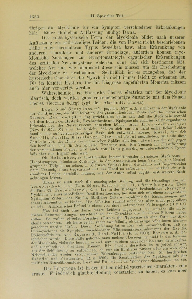 übrigen die Myoklonie für ein Symptom verschiedener Erkrankungen hält. Einer ähnlichen Auffassung huldigt Dana. Die nicht-liysterisclie Form der Myoklonie bildet nach unserer Auffassung ein selbständiges Leiden, die von Unverricht beschriebenen Fälle einen besonderen Typus desselben bzw. eine Erkrankung von anderem Charakter und anderer Grundlage; außerdem können myo- klonische Zuckungen zur Symptomatologie organischer Erkrankungen des zentralen Nervensystems gehören, ohne daß sich bestimmen läßt, welcher Art und wie lokalisiert diese sein müssen, um die Erscheinung der Myoklonie zu produzieren. Schließlich ist es zuzugeben, daß der hysterische Charakter der Myoklonie nicht immer leicht zu erkennen ist. Die im Kapitel Hysterie für die Diagnose angeführten Momente müssen auch hier verwertet werden. Wahrscheinlich ist Henochs Chorea electrica mit der Myoklonie identisch, doch werden ganz verschiedenartige Zustände mit dem Namen Chorea electrica belegt (vgl. den Abschnitt: Chorea). Lu gar o und Soury (Ann. med. psychol. 1897) u. A. erblicken in der Myoklonie nur ein Symptom, die Manifestation des „neuroklonischen Zustandes“ der motorischen Neurone. ' Raymond (ß. n 04) spricht sich dahin aus, daß die Myoklonie sowohl auf dem Boden der Hysterie, Psychasthenie und Epilepsie als auch im Geleit organischer Erkrankungen des Nervensystems entstehen könne. Auch Huchard-Fiessinger (ßev. de Med. 05) sind der Ansicht, daß es sich um ein nicht einheitliches Leiden handle, das auf verschiedenartiger Basis sich entwickeln könne. Murri, dem sich Seppilli, Patella, Massalongo, Clark und Prout auschließen, will alle diese Zustände von der Rinde der motorischen Sphäre ableiten. Hunt spricht sich gegen den kortikalen und für den spinalen Ursprung aus. Ein Versuch zur Klassifizierung der verschiedenen Formen wird auch von Dana gemacht; er unterscheidet o iypen, faßt aber den Begriff sehr weit. . . Ob Heldenberghs funktioneller intermittierender paradoxer Myoklonus — Hauptsymptom: klonische Zuckungen in den Antagonisten beim Versuch, eine Muskel- gruppe in Tätigkeit zu setzen, z. B. brüske Kontraktionen der Hand- und Fingerstrecker beim Versuch, einen Gegenstand mit der Hand zu erfassen etc. — wirklich elnAb- ständiges Leiden darstellt, müssen, wie der Autor selbst zugibt, erst weitere Beob- achtungen lehren. Unklar ist auch noch die nosologische Stellung und die Grundlage der von Lenoble-Aubineau (R. n. Ofi und Revue de med. 11, s. ferner Meignon, Phöse de Paris 09, Trenel-Paynel, R. n. 12) in der Bretagne beobachteten Nystagmus- Myoklonie“, eines hereditären, familiären Leidens, bei dem sich mit einem kongenitalen Nystagmus Zittern des Kopfes, fibrilläres Zittern, myoklomsche Erscheinungen und andere Anomalien verbinden. Die Affektion scheint unheilbar, aber nicht progredient zu sein. Anatomischer Befund in einem von ihnen untersuchten halle negativ (R. n. 07). Man hat auch eine Form dieses Leidens abgegrenzt bei welcher die moto- rischen Reizerscheinungen ausschließlich den Charakter des fitmllaren Zitterns haben sollen. So wollen einzelne Forscher (Dana) die Myokynne als eine korm > klonie betrachten. Ich halte es für recht zweifelhaft, ob derartige Affekhonen hierher- gerechnet werden dürfen. Dieser Auffassung ist es aber wohl zuzuschreiben, daß em Paramyoclonus als Symptom verschiedener Ruckeninarkserkrankungen. der Myelitis, Poliomyelitis etc. von Raymond, Levi-Follet (R. n. 1900), Fargue u. A. be- schrieben wurde. Diese Fälle gehören nach meiner Überzeugung nicht in den Ra der Myoklonie, vielmehr handelt es sich nur um einen ungewöhnlich s^rke^.ckelten und ausgebreiteten fibrillären Tremor. Für einzelne derselben '^ ^ jedoc sc , aus der Schilderung zu entnehmen, ob nur ein fibrilläres Zittern oder em wirsches Nebeneinander zweier verschiedener Erkrankungen bestanden • . , Feindei und Froussard (R. n. 1899) die Kombination der Myoklonie mit der multiplen Neurofibromatose, Levi und Folie t mit der Spondylose rhizomelique etc. etc. Die Prognose ist in den Fällen niclit-bysterischen Charakters eine ernste. Friedreich glaubte Heilung konstatiert zu haben, es kam abei