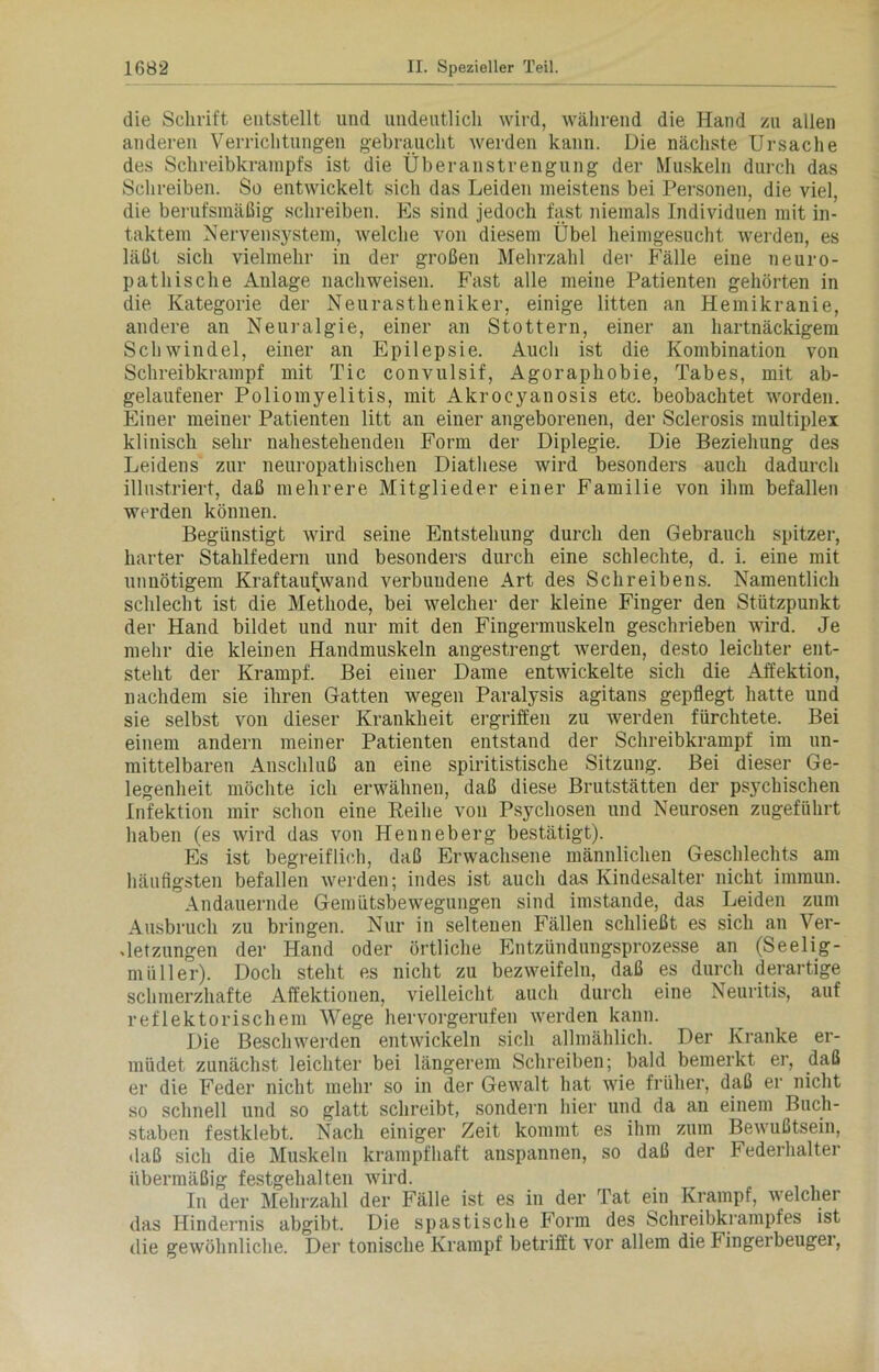 die Schrift entstellt und undeutlich wird, während die Hand zu allen anderen Verrichtungen gebraucht werden kann. Die nächste Ursache des Schreibkrarapfs ist die Überanstrengung der Muskeln durch das Schreiben. So entwickelt sich das Leiden meistens bei Personen, die viel, die berufsmäßig schreiben. Es sind jedoch fast niemals Individuen mit in- taktem Nervensystem, welche von diesem Übel heimgesucht werden, es läßt sich vielmehr in der großen Mehrzahl der Fälle eine neuro- pathische Anlage nachweisen. Fast alle meine Patienten gehörten in die Kategorie der Neurastheniker, einige litten an Hemikranie, andere an Neuralgie, einer an Stottern, einer an hartnäckigem Schwindel, einer an Epilepsie. Auch ist die Kombination von Schreibkrampf mit Tic convulsif, Agoraphobie, Tabes, mit ab- gelaufener Poliomyelitis, mit Akrocyanosis etc. beobachtet worden. Einer meiner Patienten litt an einer angeborenen, der Sclerosis multiplex klinisch sehr nahestehenden Form der Diplegie. Die Beziehung des Leidens zur neuropathischen Diathese wird besonders auch dadurch illustriert, daß mehrere Mitglieder einer Familie von ihm befallen werden können. Begünstigt wird seine Entstehung durch den Gebrauch spitzer, harter Stahlfedern und besonders durch eine schlechte, d. i. eine mit unnötigem Kraftaufwand verbundene Art des Schreibens. Namentlich schlecht ist die Methode, bei welcher der kleine Finger den Stützpunkt der Hand bildet und nur mit den Fingermuskeln geschrieben wird. Je mehr die kleinen Handmuskeln angestrengt werden, desto leichter ent- steht der Krampf. Bei einer Dame entwickelte sich die Affektion, nachdem sie ihren Gatten wegen Paralysis agitans gepflegt hatte und sie selbst von dieser Krankheit ergriffen zu werden fürchtete. Bei einem andern meiner Patienten entstand der Schreibkrampf im un- mittelbaren Anschluß an eine spiritistische Sitzung. Bei dieser Ge- legenheit möchte ich erwähnen, daß diese Brutstätten der psychischen Infektion mir schon eine Reihe von Psychosen und Neurosen zugeführt haben (es wird das von Henneberg bestätigt). Es ist begreiflich, daß Erwachsene männlichen Geschlechts am häufigsten befallen werden; indes ist auch das Kindesalter nicht immun. Andauernde Gemütsbewegungen sind imstande, das Leiden zum Ausbruch zu bringen. Nur in seltenen Fällen schließt es sich an Ver- letzungen der Hand oder örtliche Entzündungsprozesse an (Seelig- rnüller). Doch steht es nicht zu bezweifeln, daß es durch derartige schmerzhafte Affektionen, vielleicht auch durch eine Neuritis, auf reflektorischem Wege hervorgerufen werden kann. Die Beschwerden entwickeln sich allmählich. Der Kranke er- müdet zunächst leichter bei längerem Schreiben; bald bemerkt er, daß er die Feder nicht mehr so in der Gewalt hat wie früher, daß er nicht so schnell und so glatt schreibt, sondern hier und da an einem Buch- staben festklebt. Nach einiger Zeit kommt es ihm zum Bewußtsein, daß sich die Muskeln krampfhaft anspannen, so daß der Federhalter übermäßig festgehalten wird. In der Mehrzahl der Fälle ist es in der Tat ein Krampf, welcher das Hindernis abgibt. Die spastische Form des Schreibkrampfes ist die gewöhnliche. Der tonische Krampf betrifft vor allem die Fingerbeugei,