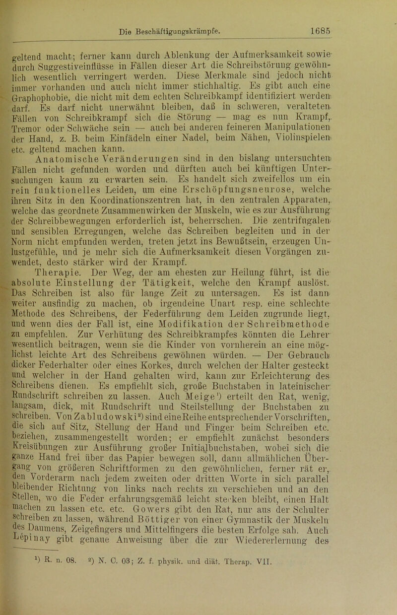 geltend macht; ferner kann durch Ablenkung der Aufmerksamkeit sowie durch Suggestiveinflüsse in Fällen dieser Art die Schreibstöruug gewöhn- lich wesentlich verringert werden. Diese Merkmale sind jedoch nicht immer vorhanden und auch nicht immer stichhaltig. Es gibt auch eine Graphophobie, die nicht mit dem echten Schreibkampf identifiziert werden darf. Es darf nicht unerwähnt bleiben, daß in schweren, veralteten. Fällen von Schreibkrampf sich die Störung — mag es nun Krampf,. Tremor oder Schwäche sein — auch bei anderen feineren Manipulationen der Hand, z. B. beim Einfädeln einer Nadel, beim Nähen, Violinspielern etc. geltend machen kann. Anatomische Veränderungen sind in den bislang untersuchten Fällen nicht gefunden worden und dürften auch bei künftigen Unter- suchungen kaum zu erwarten sein. Es handelt sich zweifellos um ein rein funktionelles Leiden, um eine Erschöpfungsneurose, welche- ihren Sitz in den Koordinationszentren hat, in den zentralen Apparaten, welche das geordnete Zusammenwirken der Muskeln, wie es zur Ausführung der Schreibbewegungen erforderlich ist, beherrschen. Die zentrifugalen und sensiblen Erregungen, welche das Schreiben begleiten und in der Norm nicht empfunden werden, treten jetzt ins Bewußtsein, erzeugen Un- lustgefühle, und je mehr sich die Aufmerksamkeit diesen Vorgängen zu- wendet, desto stärker wird der Krampf. Therapie. Der Weg, der am ehesten zur Heilung führt, ist die absolute Einstellung der Tätigkeit, welche den Krampf auslöst. Das Schreiben ist also für lange Zeit zu untersagen. Es ist dann weiter ausfindig zu machen, ob irgendeine Unart resp. eine schlechte- Methode des Schreibens, der Federführung dem Leiden zugrunde liegt, uud wenn dies der Fall ist, eine Modifikation der Schreibmethode zu empfehlen. Zur Verhütung des Schreibkrampfes könnten die Lehrer wesentlich beitragen, wenn sie die Kinder von vornherein an eine mög- lichst leichte Art des Schreibens gewöhnen würden. — Der Gebrauch dicker Federhalter oder eines Korkes, durch welchen der Halter gesteckt und welcher in der Hand gehalten wird, kann zur Erleichterung des Schreibens dienen. Es empfiehlt sich, große Buchstaben in lateinischer Rundschrift schreiben zu lassen. Auch Meige1) erteilt den Rat, wenig, langsam, dick, mit Rundschrift und Steilstellung der Buchstaben zu schreiben. Von Zahl udowski2) sind eineReihe entsprechender Vorschriften,, die sich auf Sitz, Stellung der Hand und Finger beim Schreiben etc. beziehen, zusammengestellt worden; er empfiehlt zunächst besonders Kreisübungen zur Ausführung großer Initialbuchstaben, wobei sich die ganze Hand frei über das Papier bewegen soll, dann allmählichen Über- gang von größeren Schriftformen zu den gewöhnlichen, ferner rät er, den Vorderarm nach jedem zweiten oder dritten Worte in sich parallel bleibender Richtung von links nach rechts zu verschieben und an den stellen, wo die Feder erfahrungsgemäß leicht stecken bleibt, einen Halt machen zu lassen etc. etc. Gowers gibt den Rat, nur aus der Schulter schreiben zu lassen, während Böttiger von einer Gymnastik der Muskeln des Daumens, Zeigefingers und Mittelfingers die besten Erfolge sah. Auch Lepinay gibt genaue Anweisung über die zur Wiedererlernung des D R. n. 08. 2) N. 0. 03; Z. f. physilc. und diät. Thorap. VIT.