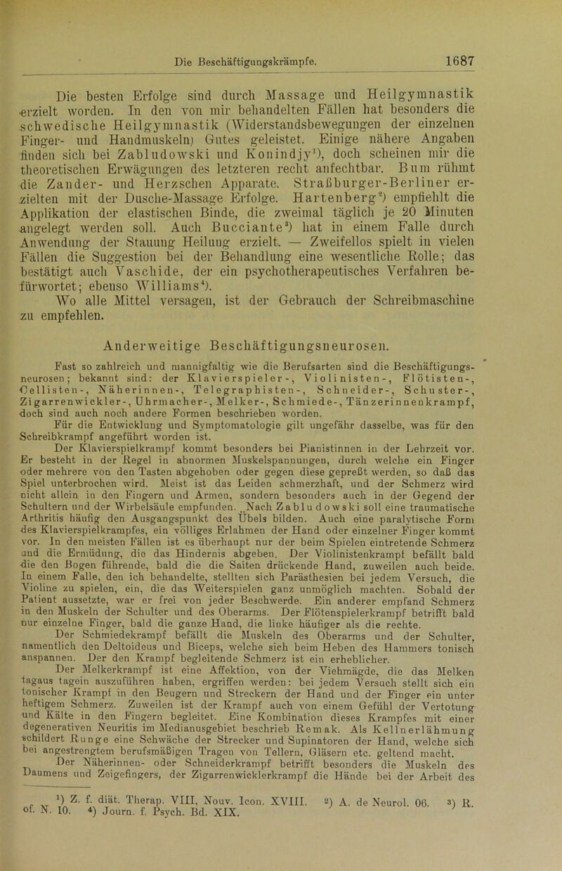 Die besten Erfolge sind durch Massage und Heilgymnastik •erzielt worden. In den von mir behandelten Fällen hat besonders die schwedische Heilgymnastik (Widerstandsbewegungen der einzelnen Finger- und Handmuskeln) Gutes geleistet. Einige nähere Angaben linden sich bei Zabludowski und Konindjy1), doch scheinen mir die theoretischen Erwägungen des letzteren recht anfechtbar. Bum rühmt die Zander- und Herzschen Apparate. Straßburger-Berliner er- zielten mit der Dusche-Massage Erfolge. Hartenberg*) empfiehlt die Applikation der elastischen Binde, die zweimal täglich je 20 Minuten angelegt werden soll. Auch Bucciante3) hat in einem Falle durch Anwendung der Stauung Heilung erzielt. — Zweifellos spielt in vielen Fällen die Suggestion bei der Behandlung eine wesentliche Rolle; das bestätigt auch Vaschide, der ein psychotherapeutisches Verfahren be- fürwortet; ebenso Williams4). Wo alle Mittel versagen, ist der Gebrauch der Schreibmaschine zu empfehlen. Anderweitige Beschäftigungsneurosen. Fast so zahlreich und mannigfaltig wie die Berufsarten sind die Beschäftigungs- neurosen ; bekannt sind: der Klavierspieler-, Violinisten-, Flötisten-, Gelüsten-, Näherinnen-, Telegraphisten-, Schneider-, Schuster-, Zigarrenwickler-, Uhrmacher-, Melker-, Schmiede-, Tänzerinnenkrampf, doch sind auch noch andere Formen beschrieben worden. Für die Entwicklung und Symptomatologie gilt ungefähr dasselbe, was für den Schreibkrampf angeführt worden ist. Der Klavierspielkrampf kommt besonders bei Pianistinnen in der Lehrzeit vor. Er besteht in der Regel in abnormen Muskelspannungen, durch welche ein Finger oder mehrere von den Tasten abgehoben oder gegen diese gepreßt werden, so daß das Spiel unterbrochen wird. Meist ist das Leiden schmerzhaft, und der Schmerz wird nicht allein in den Fingern und Armen, sondern besonders auch in der Gegend der Schultern und der Wirbelsäule empfunden. . Nach Zabludowski soll eine traumatische Arthritis häufig den Ausgangspunkt des Übels bilden. Auch eine paralytische Form des Klavierspielkrampfes, ein völliges Erlahmen der Hand oder einzelner Finger kommt vor. ln den meisten Fällen ist es überhaupt nur der beim Spielen eintretende Schmerz and die Ermüdung, die das Hindernis abgeben. Der Violinistenkrampf befällt bald die den Bogen führende, bald die die Saiten drückende Hand, zuweilen auch beide. In einem Falle, den ich behandelte, stellten sich Parästhesien bei jedem Versuch, die Violine zu spielen, ein, die das Weiterspielen ganz unmöglich machten. Sobald der Patient aussetzte, war er frei von jeder Beschwerde. Ein anderer empfand Schmerz in den Muskeln der Schulter und des Oberarms. Der Flötenspielerkrampf betrifft bald nur einzelne Finger, bald die ganze Hand, die linke häufiger als die rechte. Der Schmiedekrampf befällt die Muskeln des Oberarms und der Schulter, namentlich den Deltoidous und Biceps, welche sich beim Heben des Hammers tonisch anspannen. Der den Krampf begleitende Schmerz ist ein erheblicher. Der Melkerkrampf ist eine Affektion, von der Viehmägde, die das Melken tagaus tagein auszuführen haben, ergriffen werden: bei jedem Versuch stellt sich ein tonischer Krampf in den Beugern und Streckern der Hand und der Finger ein unter heftigem Schmerz. Zuweilen ist der Krampf auch von einem Gefühl der Vertotung und Kälte in den Fingern begleitet. Eine Kombination dieses Krampfes mit eine” degenerativen Neuritis im Medianusgebiet beschrieb Remak. Als Kellnerlähmung schildert Runge eine Schwäche der Strecker und Supinatoren der Hand, welche sich bei angestrengtem berufsmäßigen Tragen von Tellern, Gläsern etc. geltend macht. Der Näherinnen- oder Schneiderkrampf betrifft besonders die Muskeln des Daumens und Zeigefingers, der Zigarrenwicklerkrampf die Hände bei der Arbeit des B Z. f. diät. Therap. VIII, Nouv. Icon. XVIII. 2) A. de Neurol. 06. 3) R. of. N. 10. *) Journ. f. Psych. Bd. XIX.