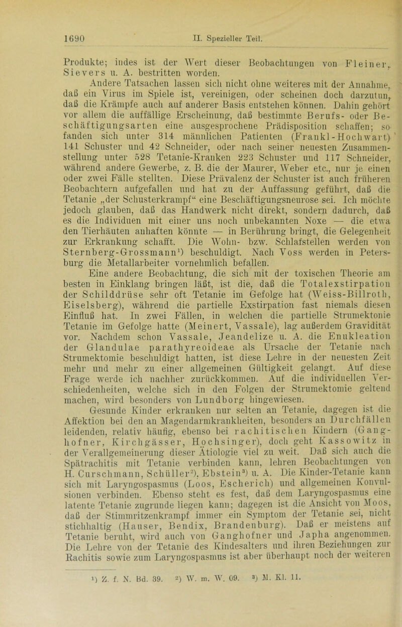 Produkte; indes ist der Wert dieser Beobachtungen von Fl ein er.. Sievers u. A. bestritten worden. Andere Tatsachen lassen sich nicht ohne weiteres mit der Annahme, daß ein Virus im Spiele ist, vereinigen, oder scheinen doch darzutun,, daß die Krämpfe auch auf anderer Basis entstehen können. Dahin gehört vor allem die auffällige Erscheinung, daß bestimmte Berufs- oder Be- schäftigungsarten eine ausgesprochene Prädisposition schaffen; so- fanden sich unter 314 männlichen Patienten (Frankl-Hochwart) ' 141 Schuster und 42 Schneider, oder nach seiner neuesten Zusammen- stellung unter 528 Tetanie-Kranken 223 Schuster und 117 Schneider, während andere Gewerbe, z. B. die der Maurer, Weber etc., nur je einen oder zwei Fälle stellten. Diese Prävalenz der Schuster ist auch früheren Beobachtern aufgefallen und hat zu der Auffassung geführt, daß die Tetanie „der Schusterkrampf“ eine Beschäftigungsneurose sei. Ich möchte jedoch glauben, daß das Handwerk nicht direkt, sondern dadurch, daß es die Individuen mit einer uns noch unbekannten Noxe — die etwa den Tierhäuten auhaften könnte — in Berührung bringt, die Gelegenheit zur Erkrankung schafft. Die Wohn- bzw. Schlafstellen werden von Sternberg-Grossmann1) beschuldigt. Nach Voss werden in Peters- burg die Metallarbeiter vornehmlich befallen. Eine andere Beobachtung, die sich mit der toxischen Theorie am besten in Einklang bringen läßt, ist die, daß die Totalexstirpation der Schilddrüse sehr oft Tetanie im Gefolge hat (Weiss-Billroth, Eiseisberg), während die partielle Exstirpation fast niemals diesen Einfluß hat. In zwei Fällen, in welchen die partielle Strumektonie Tetanie im Gefolge hatte (Meinert, Vassale), lag außerdem Gravidität vor. Nachdem schon Vassale, Jeandelize u. A. die Enukleation der Glandulae parathyreoideae als Ursache der Tetanie nach Strumektomie beschuldigt hatten, ist diese Lehre in der neuesten Zeit mehr und mehr zu einer allgemeinen Gültigkeit gelangt. Auf diese Frage werde ich nachher zurückkommen. Auf die individuellen Ver- schiedenheiten, welche sich in den Folgen der Strumektomie geltend machen, wird besonders von Lundborg hingewiesen. Gesunde Kinder erkranken nur selten an Tetanie, dagegen ist die Affektion bei den an Magendarmkrankheiten, besonders an Durchfällen leidenden, relativ häufig, ebenso bei rachitischen Kindern (Gang- hofner, Kirchgässer, Hochsinger), doch geht Kassowitz in der Verallgemeinerung dieser Ätiologie viel zu weit. Daß sich auch die Spätrachitis mit Tetanie verbinden kann, lehren Beobachtungen von H. Curschmann, Schüller2), Ebstein3) u. A. Die Kinder-Tetanie kann sich mit Laryngospasmus (Loos, Escherich) und allgemeinen Konvul- sionen verbinden. Ebenso steht es fest, daß dem Laryngospasmus eine latente Tetanie zugrunde liegen kann; dagegen ist die Ansicht von Moos, daß der Stimmritzenkrampf immer ein Symptom der Tetanie sei, nicht stichhaltig (Hauser, Bendix, Brandenburg). Daß er meistens auf Tetanie beruht, wird auch von Ganghofner und Japha angenommen. Die Lehre von der Tetanie des Kindesalters und ihren Beziehungen zur Rachitis sowie zum Laryngospasmus ist aber überhaupt noch der weiteren Z. f. N. Bd. 39. 2) W. m. W. 09. ») M. Kl. 11.