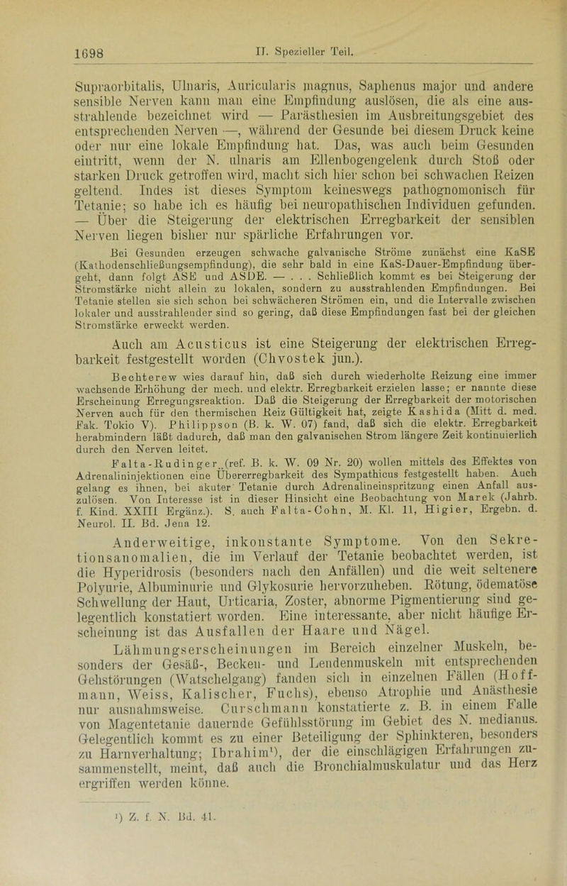 Supraorbitalis, Ulnaris, Auricularis jnagnus, Saphenus major und andere sensible Nerven kann man eine Empfindung auslösen, die als eine aus- strahlende bezeichnet wird — Parästhesien im Ausbreitungsgebiet des entsprechenden Nerven —, während der Gesunde bei diesem Druck keine oder nur eine lokale Empfindung hat. Das, was auch beim Gesunden eintritt, wenn der N. ulnaris am Ellenbogengelenk durch Stoß oder starken Druck getroffen wird, macht sich hier schon bei schwachen Reizen geltend. Indes ist dieses Symptom keineswegs pathognomoniscli für Tetanie; so habe ich es häufig bei neuropathischen Individuen gefunden. — Über die Steigerung der elektrischen Erregbarkeit der sensiblen Nerven liegen bisher nur spärliche Erfahrungen vor. Bei Gesunden erzeugen schwache galvanische Ströme zunächst eine KaSE (Kathodenschließungsempfindung), die sehr bald in eine KaS-Dauer-Empfindung über- geht, dann folgt ASE und ASDE. — ... Schließlich kommt es bei Steigerung der Stromstärke nicht allein zu lokalen, sondern zu ausstrahlenden Empfindungen. Bei Tetanie stellen sie sich schon bei schwächeren Strömen ein, und die Intervalle zwischen lokaler und ausstrahlender sind so gering, daß diese Empfindungen fast bei der gleichen Stromstärke erweckt werden. Auch am Acusticus ist eine Steigerung der elektrischen Erreg- barkeit festgestellt worden (Chvostek jun.). Bechterew wies darauf hin, daß sich durch wiederholte Beizung eine immer wachsende Erhöhung der mech. und elektr. Erregbarkeit erzielen lasse; er nannte diese Erscheinung Erregungsreaktion. Daß die Steigerung der Erregbarkeit der motorischen Nerven auch für den thermischen Beiz Gültigkeit hat, zeigte Kashida (Mitt d. med. Eak. Tokio V). Philippson (B. k. W. 07) fand, daß sich die elektr. Erregbarkeit herabmindern läßt dadurch, daß man den galvanischen Strom längere Zeit kontinuierlich durch den Nerven leitet. Ealta-Budinger _(ref. B. k. W. 09 Nr. 20) wollen mittels des Effektes von Adrenalininjektionen eine Übererregbarkeit des Sympathicus festgestellt haben. Auch gelang es ihnen, bei akuter Tetanie durch Adrenalineinspritzung einen Anfall aus- zulösen. Von Interesse ist in dieser Hinsicht eine Beobachtung von Marek (Jahrb. f. Kind. XXIII Ergänz.). S. auch Ealta-Cohn, M. Kl. 11, Higier, Ergehn, d. Neurol. II. Bd. Jena 12. Anderweitige, inkonstante Symptome. Von den Sekre- tionsanomalien, die im Verlauf der Tetanie beobachtet werden, ist die Hyperidrosis (besonders nach den Anfällen) und die weit seltenere Polyurie, Albuminurie und Glykosurie hervorzuheben. Rötung, ödematöse Schwellung der Haut, Urticaria, Zoster, abnorme Pigmentierung sind ge- legentlich konstatiert worden. Eine interessante, aber nicht häufige Er- scheinung ist das Ausfallen der Haare und Nägel. Lähmungserscheinungen im Bereich einzelner Muskeln, be- sonders der Gesäß-, Becken- und Lendenmuskeln mit entsprechenden Gehstörungen (Watschelgang) fanden sich in einzelnen Fällen (Hoff- mann, Weiss, Kalischer, Fuchs), ebenso Atrophie und Anästhesie nur ausnahmsweise. Cnrsclimann konstatierte z. B. in einem halle von Magentetanie dauernde Gefühlsstörung im Gebiet des N. medianus. Gelegentlich kommt es zu einer Beteiligung der Sphinkteren, besonders zu Harnverhaltung; Ibrahim1), der die einschlägigen Erfahrungen zu- sammenstellt, meint, daß auch die Bronchialmuskulatur und das Heiz ergriffen werden könne. ) z. f. N. Bd. 41.