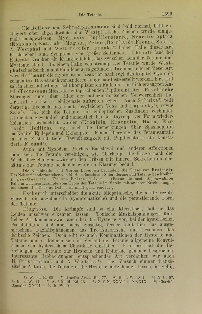 Die Reflexe und Sehnenphänomene sind bald normal, bald ge- steigert oder abgeschwächt, das estplialsche Zeichen wurde eimge- male nachgewiesen. Mydriasis, Pupillenstarre, Neuritis optica (Eonomo1)), Katarakt [Magnus, Peters,Bernhardt,Freund,Saska, A. Westphal und Wettendorfer, Franke9) haben Fälle dieser Art beschrieben] sind Symptome von großer Seltenheit. Uhthoff fand bei Katarakt-Kranken ein Krankheitsbild, das zwischen dem der Tetanie und Myotonie stand. In. einem Falle von strumipriver Tetanie wurde West- phalsches Zeichen und Pupillenstarre gefunden. In einem anderen dieser Art wies Hoffmann die myotonische Reaktion nach (vgl. das Kapitel Myotoma congenita). Das istauch von Anderen einigemalefestgestellt woi den. Fi eund sah ln einem allerdings recht komplizierten Falle im künstlich erzeugten An- fall (Trousseau) Miosisder entsprechenden Pupilleeintreten. Psychische Störungen unter dem Bilde der halluzinatorischen Verworrenheit hat Fr an k°l-Hoch wart einigemale auftreten sehen. Auch Schulze3) teilt derartige Beobachtungen mit, desgleichen Voss und Lapinsky4), sowie Saiz5). Daß'sich die Tetanie mit epileptischen Zuständen verbindet, ist nicht ungewöhnlich und namentlich bei der tliyreopriven Form wieder- holentlich beobachtet worden (Krönlein, Kraepelin, Hahn, Ehr- hardt, Redlich). Vgl. auch die Bemerkungen über Spasnioplnlie im Kapitel Epilepsie und Eklampsie. Einen Übergang des Tetanieanfalls in einen Zustand tiefer Bewußtlosigkeit mit Pupillenstarre etc. konsta- tierte Freund8). Auch mit Myxödem, Morbus Basedowii und anderen Affektionen kann sich die Tetanie vereinigen, wie überhaupt die Frage nach den Wechselbeziehungen zwischen den Drüsen mit innerer Sekretion im Ver- hältnis zur Tetanie noch der weiteren Klärung bedarf. Die Kombination mit Morbus Basedowii behandelt die These von Fraisseix. Das Nebeneinanderbestehen von Morbus Basedowii, Sklerodermie und Tetanie beschreiben Dupre-Gruillai n. Ein von Brissaud-Londe (Revue de med. 01) erwähnter Fall, in welchem Krämpfe vom Typus der Tetanie im Verein mit anderen Erscheinungen bei einem Gichtiker auftraten, ist nicht ganz eindeutig. Es ch er ich unterscheidet die akute idiopathische, die akute rezidi- vierende, die akzidentelle (symptomatische) und die persistierende Form der Tetanie. Diagnose. Die Krämpfe sind so charakteristisch, daß sie das Leiden unschwer erkennen lassen. Tonische Muskelspannungen ähn- licher Art kommen zwar auch bei der Hysterie vor, bei der hysterischen Pseudotetanie, sind aber meist einseitig, ferner fehlt hier das ausge- sprochene Fazialisphänomen, das Trousseausche und besonders das Erbsche Zeichen. Doch gibt es auch Kombinationen der Hysterie und Tetanie, und es können sich im Verlauf der Tetanie allgemeine Konvul- sionen von hysterischem Charakter einstellen. Freund hat die Be- ziehungen der Tetanie zur Hysterie und Epilepsie genauer besprochen. Interessante Beobachtungen entsprechender Art verdanken wir auch II. Curschmann7) und A. Wrestphal8). Der Versuch einiger franzö- sischer Autoren, die Tetanie in die Hysterie aufgehen zu lassen, ist völlig i) W. kl. ß. 09. 2) Grades Arch. Bd. 77. ») B. k. W. 1897. *) N. 0. 07. 8) B. k. W. 11. 8) A. f. kl. M. Bd. 76. ■>) Z. f. N. XXVII u. XXXIX. ») Charite- Annalen XXIII u. B. k. W. 07.