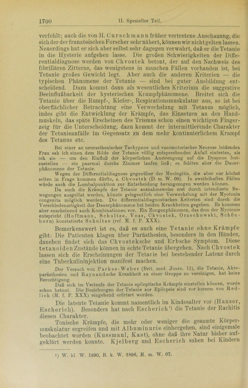 verfehlt; auch die von H. Cursch m ann früher vertretene Anschauung, die sich der der französischen Forscher sehr nähert, können wir nichtgelten lassen. Neuerdings hat er sich aber selbst sehr dagegen verwahrt, daß er die Tetanie in die Hysterie aufgehen lasse. Die großen Schwierigkeiten der Diffe- rentialdiagnose werden von Chvostek betont, der auf den Nachweis des fibrillären Zitterns, das wenigstens in manchen Fällen vorhanden ist. bei Tetanie großes Gewicht legt. Aber auch die anderen Kriterien — die typischen Phänomene der Tetanie — sind bei guter Ausbildung ent- scheidend. Dazu kommt dann als wesentliches Kriterium die suggestive Beeinflußbarkeit der hysterischen Krampfphänomene. Breitet sich die Tetanie über die Rumpf-, Kiefer-, Respiratiousmuskulatur aus, so ist bei oberflächlicher Betrachtung eine Verwechslung mit Tetanus möglich, indes gibt die Entwicklung der Krämpfe, das Einsetzen an den Hand- muskeln, das späte Erscheinen des Trismus schon einen wichtigen Finger- zeig für die Unterscheidung, dazu kommt der intermittierende Charakter der Tetanieanfälle im Gegensatz zu dem mehr kontinuierlichem Krampf des Tetanus etc. Bei einer an neurasthenischer Tachypnoe und vasomotorischer Neurose leidenden Frau sah ich einen dem Bilde der Tetanie völlig entsprechenden Anfall eintreten, als ich sie — um den Einfluß der körperlichen Anstrengung auf die Dyspnoe fest- zustellen — ein paarmal durchs Zimmer laufen ließ; es fehlten aber die Dauer- phänomene der Tetanie. Wegen der Dififerentialdiagnose gegenüber der Meningitis, die aber nur höchst selten in Frage kommen dürfte, s. Chvostek (D. m. W. 09). In zweifelhaften Fällen würde auch die Lumbalpunktion zur Entscheidung herangezogen werden können. Da auch die Krämpfe der Tetanie ausnahmsweise erst durch intendierte Be- wegungen ausgelöst werden, könnte gelegentlich eine Verwechslung mit der Myotonia congenita möglich werden. Die differentialdiagnostischen Kriterien sind durch die Verschiedenartigkeit der Dauerphänomeue bei beiden Krankheiten gegeben. Es kommen aber anscheinend auch Kombinationen vor. Ein Zungenphänomen, das dem der Myotonie entspricht (Hoffmann, Schultze, Voss, Chvostek, Orzechowski, Schön- born) konstatierte Schultze (ref. M. f. P. XXX). Bemerkenswert ist es, daß es auch eine Tetanie ohne Krämpfe gibt: Die Patienten klagen über Parästhesien, besonders in den Händen, daneben findet sich das Chvosteksche und Erbsche Symptom. Diese tetanoid en Zustände können in echte Tetanie übergehen. Nach Chvostek lassen sich die Erscheinungen der Tetanie bei bestehender Latenz durch eine Tuberkulininjektion manifest machen. Der Versuch von Parkes-Weber (Brit. med. Journ. 11), die Tetanie, Akro- parästhesien und Raynaudsche Krankheit zu einer Gruppe zu vereinigen, hat keine Berechtigung. Daß sich im Verlaufe der Tetanie epileptische Krämpfe einstellen können, wurde schon betont. Die Beziehungen der Tetanie zur Epilepsie sind vor kurzem von Red- lich (M. f. P. XXX) eingehend erörtert worden. Die latente Tetanie kommt namentlich im Kindesalter vor (Hauser, Escherich). Besonders hat nach Escherich1) die Tetanie der Rachitis diesen Charakter. Tonische Krämpfe, die mehr oder weniger die gesamte Körper- muskulatur ergreifen und mit Albuminurie einhergehen, sind einigemale beobachtet worden (Kussmaul, Käst), ohne daß ihre Natur bisher auf- geklärt werden konnte. Kjelberg und Escherich sahen bei Kindein 1) W. kl. W. 1890, B. k. W. 1896, M. m. W. 07.