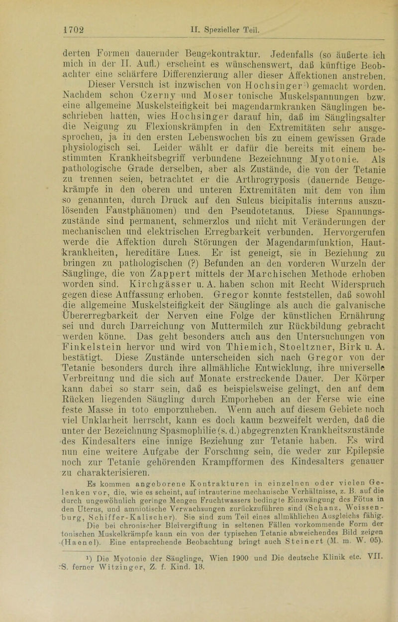 derten Formen dauernder Beugpkoutraktur. Jedenfalls (so äußerte ich mich in der II. Aull.) erscheint es wünschenswert, daß künftige Beob- achter eine schärfere Differenzierung aller dieser Affektionen anstreben. Dieser Versuch ist inzwischen von Hochsinger ) gemacht worden. Nachdem schon Czerny und Moser tonische Muskelspannnngen bzw. eine allgemeine Muskelsteifigkeit bei magendarmkranken Säuglingen be- schrieben hatten, wies Hochsinger darauf hin, daß im Säuglingsalter die Neigung zu Flexionskrämpfen in den Extremitäten sehr ausge- sprochen, ja in den ersten Lebenswochen bis zu einem gewissen Grade physiologisch sei. Leider wählt er dafür die bereits mit einem be- stimmten Krankheitsbegriff verbundene Bezeichnung Myotonie. Als pathologische Grade derselben, aber als Zustände, die von der Tetanie zu trennen seien, betrachtet er die Arthrogryposis (dauernde Beuge- krämpfe in den oberen und unteren Extremitäten mit dem von ihm so genannten, durch Druck auf den Sulcus bicipitalis internus auszu- lösenden Faustphänomen) und den Pseudotetanus. Diese Spannungs- zustände sind permanent, schmerzlos und nicht mit Veränderungen der mechanischen und elektrischen Erregbarkeit verbunden. Hervorgerufen werde die Affektion durch Störungen der Magendarmfunktion, Haut- krankheiten, hereditäre Lues. Er ist geneigt, sie in Beziehung zu bringen zu pathologischen (?) Befunden an den vorderen Wurzeln der Säuglinge, die von Zappert mittels der Marchischen Methode erhoben worden sind. Kirchgässer u. A. haben schon mit Recht Widerspruch gegen diese Auffassung erhoben. Gregor konnte feststellen, daß sowohl die allgemeine Muskelsteifigkeit der Säuglinge als auch die galvanische Übererregbarkeit der Nerven eine Folge der künstlichen Ernährung sei und durch Darreichung von Muttermilch zur Rückbildung gebracht werden könne. Das geht besonders auch aus den Untersuchungen von Finkeistein hervor und wird von Thiemich, Stoeltzner, Birk u. A. bestätigt. Diese Zustände unterscheiden sich nach Gregor von der Tetanie besonders durch ihre allmähliche Entwicklung, ihre universelle Verbreitung und die sich auf Monate erstreckende Dauer. Der Körper kann dabei so starr sein, daß es beispielsweise gelingt, den auf dem Rücken liegenden Säugling durch Emporheben an der Ferse wie eine feste Masse in toto emporzuheben. Wenn auch auf diesem Gebiete noch viel Unklarheit herrscht, kann es doch kaum bezweifelt werden, daß die unter der Bezeichnung Spasmophilie (s. d.) abgegrenzten Krankheitszustände des Kindesalters eine innige Beziehung zur Tetanie haben. Es wird nun eine weitere Aufgabe der Forschung sein, die weder zur Epilepsie noch zur Tetanie gehörenden Krampfformen des Kindesalters genauer zu charakterisieren. Es kommen angeborene Kontrakturen in einzelnen oder vielen Ge- lenken vor, die, wie es scheint, auf intrauterine mechanische Verhältnisse, z. B. auf die durch ungewöhnlich geringe Mengen Fruchtwassers bedingte Einzwnngung des Fötus in den Uterus, und amniotische Verwachsungen zurückzuführen sind (Schanz, V oissen- bürg, Schi ffer- Kalischer). Sie sind zum Teil eines allmählichen Ausgleichs fähig. Die bei chronischer Bleivergiftung in seltenen Fällen vorkommende Form der tonischen Muskelkrämpfe kann ein von der typischen Tetanie abweichendes Bild zeigen (Haenel). Eine entsprechende Beobachtung bringt auch Steinert (M. m. W. 05). J) Die Myotonie der Säuglinge, Wien 1900 und Die deutsche Klinik etc. VII. 'S. ferner Witzinger, Z. f. Kind. 19.