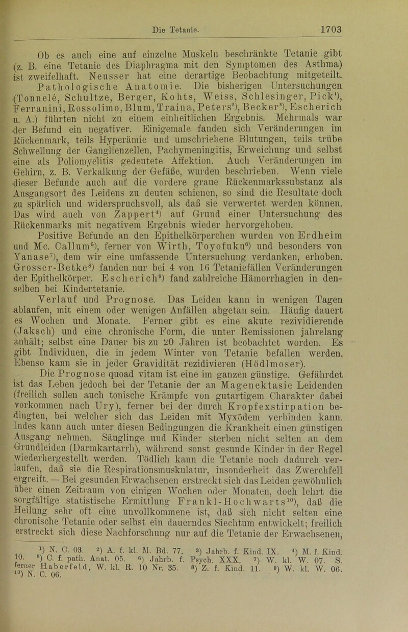 Ob es auch eine auf einzelne Muskeln beschränkte Tetanie gibt (z. B. eine Tetanie des Diaphragma mit den Symptomen des Asthma) ist zweifelhaft. Neusser hat eine derartige Beobachtung mitgeteilt. Pathologische Anatomie. Die bisherigen Untersuchungen (Tonneie, Schultze, Berger, Kohts, Weiss, Schlesinger, Pick1), Ferranini, Rossolimo, Blum, Traina, Peters2 *), Becker’1), Escherich u. A.) führten nicht zu einem einheitlichen Ergebnis. Mehrmals war der Befund ein negativer. Einigemale fanden sich Veränderungen im Rückenmark, teils Hyperämie und umschriebene Blutungen, teils trübe Schwellung der Ganglienzellen, Pachymeningitis, Erweichung und selbst eine als Poliomyelitis gedeutete Affektion. Auch Veränderungen im Gehirn, z. B. Verkalkung der Gefäße, wurden beschrieben. Wenn viele dieser Befunde auch auf die vordere graue Rückenmarkssubstanz als Ausgangsort des Leidens zu deuten schienen, so sind die Resultate doch zu spärlich und widerspruchsvoll, als daß sie verwertet werden können. Das wird auch von Zappert4) auf Grund einer Untersuchung des Rückenmarks mit negativem Ergebnis wieder hervorgehoben. Positive Befunde an den Epithelkörperchen wurden von Erdheim und Mc. Callum6), ferner von Wirtli, Toyofuku0) und besonders von Yanase7), dem wir eine umfassende Untersuchung verdanken, erhoben. Grosser-Betke8) fanden nur bei 4 von 10 Tetaniefällen Veränderungen der Epithelkörper. Escherich9) fand zahlreiche Hämorrhagien in den- selben bei Kindertetanie. Verlauf und Prognose. Das Leiden kann in wenigen Tagen ablaufen, mit einem oder wenigen Anfällen abgetan sein. Häufig dauert es Wochen und Monate. Ferner gibt es eine akute rezividierende (Jaksch) und eine chronische Form, die unter Remissionen jahrelang anhält; selbst eine Dauer bis zu 20 Jahren ist beobachtet worden. Es gibt Individuen, die in jedem Winter von Tetanie befallen werden. Ebenso kann sie in jeder Gravidität rezidivieren (Hödlmoser). Die Prognose quoad vitam ist eine im ganzen giiustige. Gefährdet ist das Leben jedoch bei der Tetanie der an Magenektasie Leidenden (freilich sollen auch tonische Krämpfe von gutartigem Charakter dabei Vorkommen nach Ury), ferner bei der durch Kropfexstirpation be- dingten, bei welcher sich das Leiden mit Myxödem verbinden kann, indes kann auch unter diesen Bedingungen die Krankheit einen günstigen Ausgang nehmen. Säuglinge und Kinder sterben nicht selten an dem Grundleiden (Darmkartarrh), während sonst gesunde Kinder in der Regel wiederhergestellt werden. Tödlich kann die Tetanie noch dadurch ver- laufen, daß sie die Respirationsmuskulatur, insonderheit das Zwerchfell ergreift. — Bei gesunden Erwachsenen erstreckt sich das Leiden gewöhnlich über einen Zeitraum von einigen Wochen oder Monaten, doch lehrt die sorgfältige statistische Ermittlung Frankl-Hoch warts10), daß die Heilung sehr oft eine unvollkommene ist, daß sich nicht selten eine chronische Tetanie oder selbst ein dauerndes Siechtum entwickelt; freilich erstreckt sich diese Nachforschung nur auf die Tetanie der Erwachsenen, l) N. C. 03. 2) A. f. kl. M. Bd. 77. 3) Jahrb. f. Kind. IX. ') M. f. Kind. !°- ) C- f- patli. Anat. 05. 6) Jahrb. f. Psych. XXX. ?) w. kl. W. 07. S. erner Haberfeld, W. kl. R. 10 Nr. 35. «) z. f. Kind. 11. 8) \y. kl. W. 06. 10) N. C. 06.