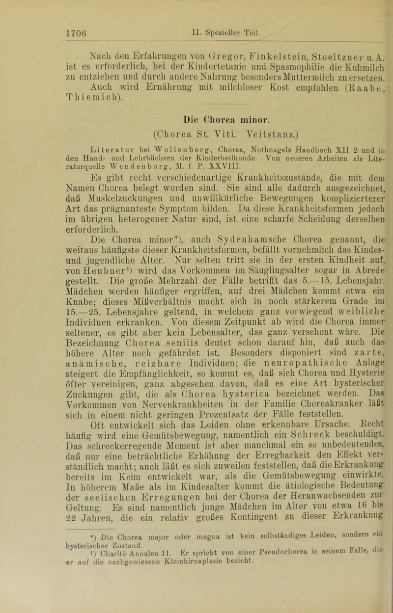 Nach den Erfahrungen von Gregor, Finkeistein, Stoeltzner u. A. ist es erforderlich, bei der Kindertetanie und Spasmophilie die Kuhmilch zu entziehen und durch andere Nahrung besonders Muttermilch zu ersetzen. Auch wird Ernährung mit milchloser Kost empfohlen (Raabe, T h i e m i c h). Die Chorea minor. (Chorea St. Viti. Veitstanz.) Literatur bei Wollenberg, Chorea, Nothnagels Handbuch XII 2 und in den Hand- und Lehrbüchern der Kinderheilkunde. Von neueren Arbeiten als Lite- raturquelle Wendenburg, M. f P. XXV11I. Es gibt recht verschiedenartige Krankheitszustände, die mit dem Namen Chorea belegt worden sind. Sie sind alle dadurch ausgezeichnet, daß Muskelzuckungen und unwillkürliche Bewegungen komplizierterer Art das prägnanteste Symptom bilden. Da diese Krankheitsformen jedoch im übrigen heterogener Natur sind, ist eine scharfe Scheidung derselben erforderlich. Die Chorea minor*), auch Sydenhamsche Chorea genannt, die weitaus häufigste dieser Krankheitsformen, befällt vornehmlich das Kindes- und jugendliche Alter. Nur selten tritt sie in der ersten Kindheit auf. von Heubuer* 1) wird das Vorkommen im Säuglingsalter sogar in Abrede gestellt. Die große Mehrzahl der Fälle betrifft das 5.—15. Lebensjahr. Mädchen werden häufiger ergriffen, auf drei Mädchen kommt etwa ein Knabe; dieses Mißverhältnis macht sich in noch stärkerem Grade im 15.—25. Lebensjahre geltend, in welchem ganz vorwiegend weibliche Individuen erkranken. Von diesem Zeitpunkt ab wird die Chorea immer seltener, es gibt aber kein Lebensalter, das ganz verschont wäre. Die Bezeichnung Chorea senilis deutet schon darauf hin, daß auch das höhere Alter noch gefährdet ist. Besonders disponiert sind zarte, anämische, reizbare Individuen; die neuropathische Anlage steigert die Empfänglichkeit, so kommt es, daß sich Chorea und Hysterie öfter vereinigen, ganz abgesehen davon, daß es eine Art hysterischer Zuckungen gibt, die als Chorea hysterica bezeichnet werden. Das Vorkommen von Nervenkrankheiten in der Familie Choreakranker läßt sich in einem nicht geringen Prozentsatz der Fälle feststellen. Oft entwickelt sich das Leiden ohne erkennbare Ursache. Recht häufig wird eine Gemütsbewegung, namentlich ein Schreck beschuldigt. Das schreckerregende Moment ist aber manchmal ein so unbedeutendes, daß nur eine beträchtliche Erhöhung der Erregbarkeit den Effekt ver- ständlich macht; auch läßt es sich zuweilen feststellen, daß die Erkrankung bereits im Keim entwickelt war, als die Gemütsbewegung einwirkte. In höherem Maße als im Kindesalter kommt die ätiologische Bedeutung der seelischen Erregungen bei der Chorea der Heranwachsenden zur Geltung. Es sind namentlich junge Mädchen im Alter von etwa 16 bis 22 Jahren, die ein relativ großes Kontingent zu dieser Erkrankung *) Hie Chorea major oder magna ist kein selbständiges Leiden, sondern ein hysterischer Zustand. . „ .. ,. i) Charite Annalen II. Er spricht von einer Pseudochorea in seinem ralie, me- er auf die nachgewiesene Kleinhirnaplasie bezieht.