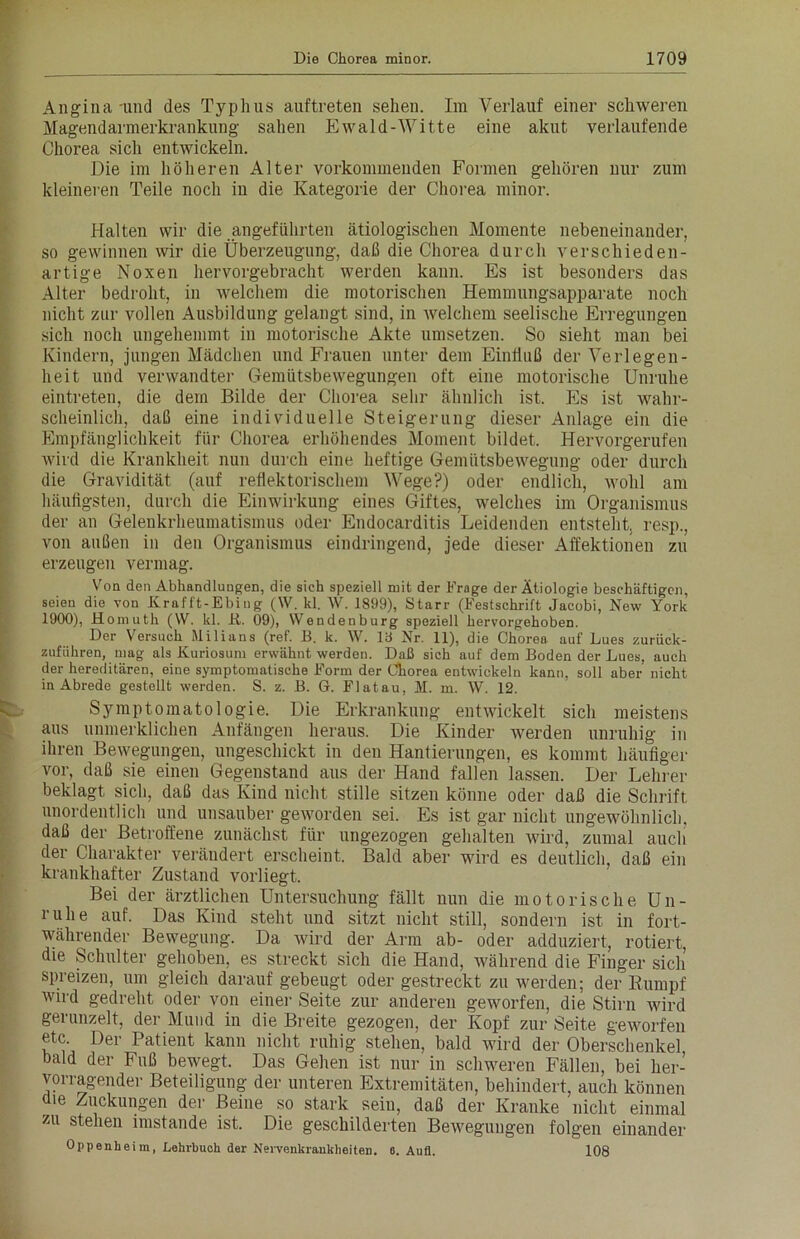 Angina und des Typhus auftreten sehen. Im Verlauf einer schweren Magendarmerkrankung sahen Ewald-Witte eine akut verlaufende Chorea sich entwickeln. Die im höheren Alter vorkommenden Formen gehören nur zum kleineren Teile noch in die Kategorie der Chorea minor. Halten wir die angeführten ätiologischen Momente nebeneinander, so gewinnen wir die Überzeugung, daß die Chorea durch verschieden- artige Noxen hervorgebracht werden kann. Es ist besonders das Alter bedroht, in welchem die motorischen Hemmungsapparate noch nicht zur vollen Ausbildung gelangt sind, in welchem seelische Erregungen sich noch ungehemmt in motorische Akte Umsetzern So sieht man bei Kindern, jungen Mädchen und Frauen unter dem Einfluß der Verlegen- heit und verwandter Gemütsbewegungen oft eine motorische Unruhe eintreten, die dem Bilde der Chorea sehr ähnlich ist. Es ist wahr- scheinlich, daß eine individuelle Steigerung dieser Anlage ein die Empfänglichkeit für Chorea erhöhendes Moment bildet. Hervorgerufen wird die Krankheit nun durch eine heftige Gemütsbewegung oder durch die Gravidität (auf reflektorischem Wege?) oder endlich, wohl am häufigsten, durch die Einwirkung eines Giftes, welches im Organismus der an Gelenkrheumatismus oder Endocarditis Leidenden entsteht, resp., von außen in den Organismus eindringend, jede dieser Affektionen zu erzeugen vermag. Von den Abhandlungen, die sich speziell mit der Frage der Ätiologie beschäftigen, seien die von Krafft-Ebing (W. kl. W. 1899), Starr (Festschrift Jacobi, New York 1900), Homuth (W. kl. N. 09), Wendenburg speziell hervorgehoben. Der Versuch Milians (ref. B. k. W. 19 Nr. 11), die Chorea auf Lues zurück- zufiihren, mag als Kuriosum erwähnt werden. Daß sich auf dem Boden der Lues, auch der hereditären, eine symptomatische Form der Chorea entwickeln kann, soll aber nicht in Abrede gestellt werden. S. z. B. G. Flatau, H. m. W. 12. Symptomatologie. Die Erkrankung entwickelt sich meistens aus unmerklichen Anfängen heraus. Die Kinder werden unruhig in ihren Bewegungen, ungeschickt in den Hantierungen, es kommt häufiger vor, daß sie einen Gegenstand aus der Hand fallen lassen. Der Lehrer beklagt sich, daß das Kind nicht stille sitzen könne oder daß die Schrift unordentlich und unsauber geworden sei. Es ist gar nicht ungewöhnlich, daß der Betroffene zunächst für ungezogen gehalten wird, zumal auch der Charakter verändert erscheint. Bald aber wird es deutlich, daß ein krankhafter Zustand vorliegt. Bei der ärztlichen Untersuchung fällt nun die motorische Un- ruhe auf. Das Kind steht und sitzt nicht still, sondern ist in fort- währender Bewegung. Da wird der Arm ab- oder adduziert, rotiert, die Schulter gehoben, es streckt sich die Hand, während die Finger sich’ Spreizen, um gleich darauf gebeugt oder gestreckt zu werden; der Rumpf wird gedreht oder von einer Seite zur anderen geworfen, die Stirn wird gerunzelt, der Mund in die Breite gezogen, der Kopf zur Seite geworfen etc. Der Patient kann nicht ruhig stehen, bald wird der Oberschenkel bald der Fuß bewegt. Das Gehen ist nur in schweren Fällen, bei her- vorragender Beteiligung der unteren Extremitäten, behindert, auch können die Zuckungen der Beine so stark sein, daß der Kranke nicht einmal zu stehen imstande ist. Die geschilderten Bewegungen folgen einander Oppenheim, Lehrbuch der Nervenkrankheiten. 6. Aufl. 108