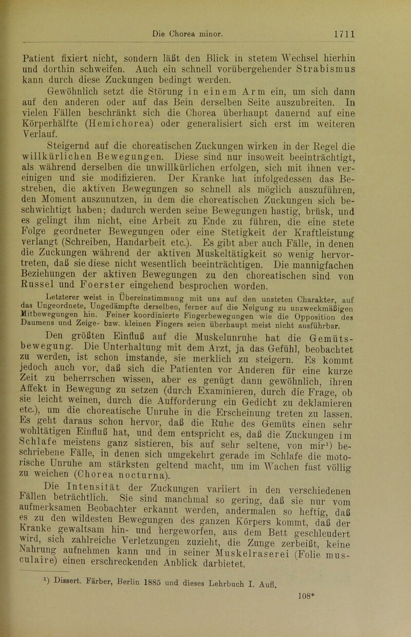 Patient fixiert nicht, sondern läßt den Blick in stetem Wechsel hierhin und dorthin schweifen. Auch ein schnell vorübergehender Strabismus kann durch diese Zuckungen bedingt werden. Gewöhnlich setzt die Störung in einem Arm ein, um sich dann auf den anderen oder auf das Bein derselben Seite auszubreiten. In vielen Fällen beschränkt sich die Chorea überhaupt dauernd auf eine Körperhälfte (Hemichorea) oder generalisiert sich erst im weiteren Verlauf. Steigernd auf die choreatischen Zuckungen wirken in der Regel die willkürlichen Bewegungen. Diese sind nur insoweit beeinträchtigt, als während derselben die unwillkürlichen erfolgen, sich mit ihnen ver- einigen und sie modifizieren. Der Kranke hat infolgedessen das Be- streben, die aktiven Bewegungen so schnell als möglich auszuführen, den Moment auszunutzen, in dem die choreatischen Zuckungen sich be- schwichtigt haben; dadurch werden seine Bewegungen hastig, brüsk, und es gelingt ihm nicht, eine Arbeit zu Ende zu führen, die eine stete Folge geordneter Bewegungen oder eine Stetigkeit der Kraftleistung verlangt (Schreiben, Handarbeit etc.). Es gibt aber auch Fälle, in denen die Zuckungen während der aktiven Muskeltätigkeit so wenig hervor- treten, daß sie diese nicht wesentlich beeinträchtigen. Die mannigfachen Beziehungen der aktiven Bewegungen zu den choreatischen sind von Rüssel und Foerster eingehend besprochen worden. Letzterer weist in Übereinstimmung mit uns auf den unsteten Charakter, auf das Ungeordnete, Ungedämpfte derselben, ferner auf die Neigung zu unzweckmäßigen Mitbewegungen hin. Feiner koordinierte Fingerbewegungen wie die Opposition des Daumens und Zeige- bzw. kleinen Fingers seien überhaupt meist nicht ausführbar. Den größten Einfluß auf die Muskelunruhe hat die Gemüts- bewegung. Die Unterhaltung mit dem Arzt, ja das Gefühl, beobachtet zu werden, ist schon imstande, sie merklich zu steigern. Es kommt jedoch auch vor, daß sich die Patienten vor Anderen für eine kurze Zeit zu beherrschen wissen, aber es genügt dann gewöhnlich, ihren Affekt in Bewegung zu setzen (durch Examinieren, durch die Frage ob sie leicht weinen, durch die Aufforderung ein Gedicht zu deklamieren etc.), um die choreatische Unruhe in die Erscheinung treten zu lassen. Es geht daraus schon hervor, daß die Ruhe des Gemüts einen sehr wohltätigen Einfluß hat, und dem entspricht es, daß die Zuckungen im Schlafe meistens ganz sistieren, bis auf sehr seltene, von mir1) be- schriebene Fälle, in denen sich umgekehrt gerade im Schlafe die moto- rische Unruhe am stärksten geltend macht, um im Wachen fast völlig; zu weichen (Chorea nocturna). Die Intensität der Zuckungen variiert in den verschiedenen allen beträchtlich. Sie sind manchmal so gering, daß sie nur vom aufmerksamen Beobachter erkannt werden, andermalen so heftig daß es zu den wildesten Bewegungen des ganzen Körpers kommt, daß der Kranke gewaltsam hin- und hergeworfen, aus dem Bett geschleudert wird, sich zahlreiche Verletzungen zuzieht, die Zunge zerbeißt, keine Nahrung aufnehmen kann und in seiner Muskelraserei (Folie nnis- culaire) einen erschreckenden Anblick darbietet. !) Disaert. Färber, Berlin 1885 und dieses Lehrbuch I. Aufl. 108*