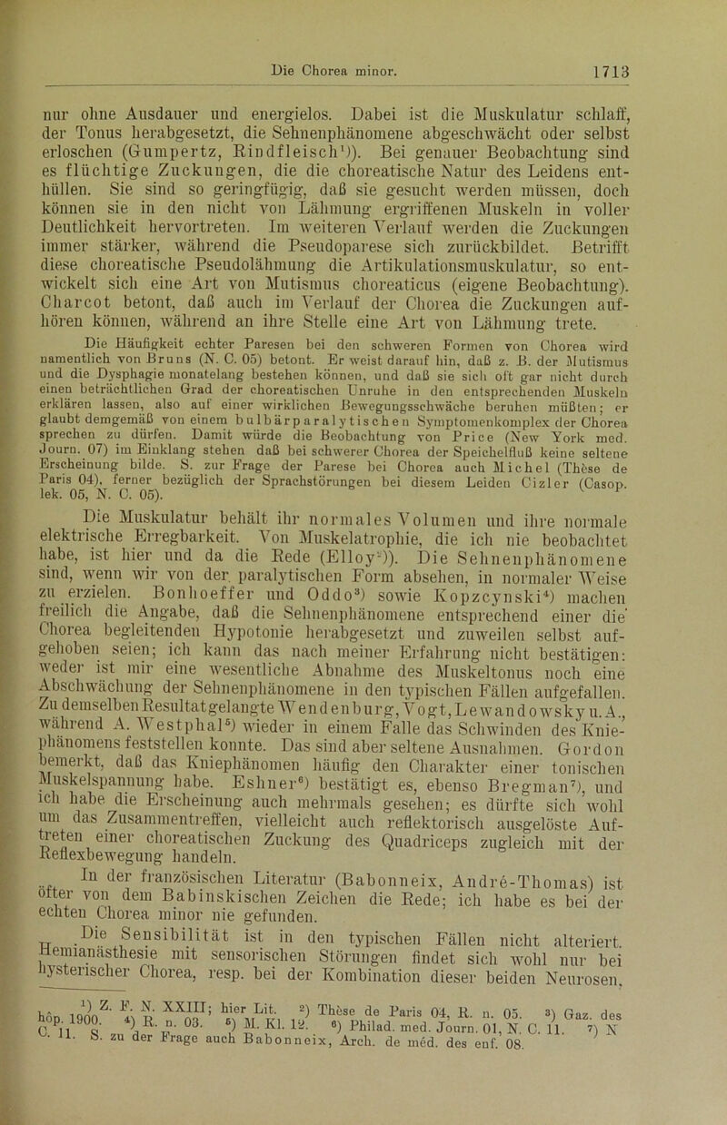 nur ohne Ausdauer und energielos. Dabei ist die Muskulatur schlaff, der Tonus herabgesetzt, die Sehnenphänomene abgeschwächt oder selbst erloschen (Gumpertz, Rindfleisch1)). Bei genauer Beobachtung sind es flüchtige Zuckungen, die die choreatische Natur des Leidens ent- hüllen. Sie sind so geringfügig, daß sie gesucht werden müssen, doch können sie in den nicht von Lähmung ergriffenen Muskeln in voller Deutlichkeit hervortreten. Im weiteren Verlauf werden die Zuckungen immer stärker, ivährend die Pseudoparese sich zurückbildet. Betrifft diese choreatische Pseudolähmung die Artikulationsmuskulatur, so ent- wickelt sich eine Art von Mutismus choreaticus (eigene Beobachtung). Charcot betont, daß auch im Verlauf der Chorea die Zuckungen auf- hören können, während an ihre Stelle eine Art von Lähmung trete. Die Häufigkeit echter Paresen bei den schweren Formen von Chorea wird namentlich von Bruns (N. C. 05) betont. Er weist darauf hin, daß z. B. der Jlutismus und die Dysphagie monatelang bestehen können, und daß sie sich oft gar nicht durch einen beträchtlichen Grad der choreatischen Unruhe in den entsprechenden Muskeln erklären lassen, also aut einer wirklichen Bewegungsschwäche beruhen müßten; er glaubt demgemäß von einem b ulbärparalytischen Symptomenkomplex der Chorea sprechen zu dürfen. Damit würde die Beobachtung von Price (New York med. Journ. 07) im Einklang stehen daß bei schwerer Chorea der Speichelfluß keine seltene Erscheinung bilde. S. zur Frage der Parese bei Chorea auch Michel (These de Paris 04), ferner bezüglich der Sprachstörungen bei diesem Leiden Cizler (Casop. lek. 05, N. C. 05). Die Muskulatur behält ihr normales Volumen und ihre normale elektrische Erregbarkeit. Von Muskelatrophie, die ich nie beobachtet habe, ist hier und da die Rede (Elloy-)). Die Sehnenphänomene sind, wenn wir von der paralytischen Form absehen, in normaler Weise zu erzielen. Bonhoeffer und Oddo3) sowie Kopzcynski4) machen freilich die Angabe, daß die Sehnenphänomene entsprechend einer die’ Chorea begleitenden Hypotonie herabgesetzt und zuweilen selbst auf- gehoben seien; ich kann das nach meiner Erfahrung nicht bestätigen: weder ist mir eine wesentliche Abnahme des Muskeltonus noch eine Abschwächung der Sehnenphänomene in den typischen Fällen aufgefallen. Zu demselben Resultat gelangte Wend en bürg, Vogt, Le wand owsky u. A., während A. V estphal5) wieder in einem Falle das Schwinden des Knie- phänomens feststellen konnte. Das sind aber seltene Ausnahmen. Gordon emeikt, daß das Kniephänomen häufig den Charakter einer tonischen Muskelspannung habe. Eshner6) bestätigt es, ebenso Bregman7), und ich habe die Erscheinung auch mehrmals gesehen; es dürfte sich wohl um das Zusammentreffen, vielleicht auch reflektorisch ausgelöste Auf- £e?\ e*ner choreatischen Zuckung des Quadriceps zugleich mit der Reflexbewegung handeln. In der französischen Literatur (Babonneix, Andre-Thomas) ist otter von dem Babinskischen Zeichen die Rede; ich habe es bei der echten Chorea minor nie gefunden. Die Sensibilität ist in den typischen Fällen nicht alteriert Hemianasthesie mit sensorischen Störungen findet sich wohl nur bei hysterischer Chorea, resp. bei der Kombination dieser beiden Neurosen, 3) Gaz. des 11. D N