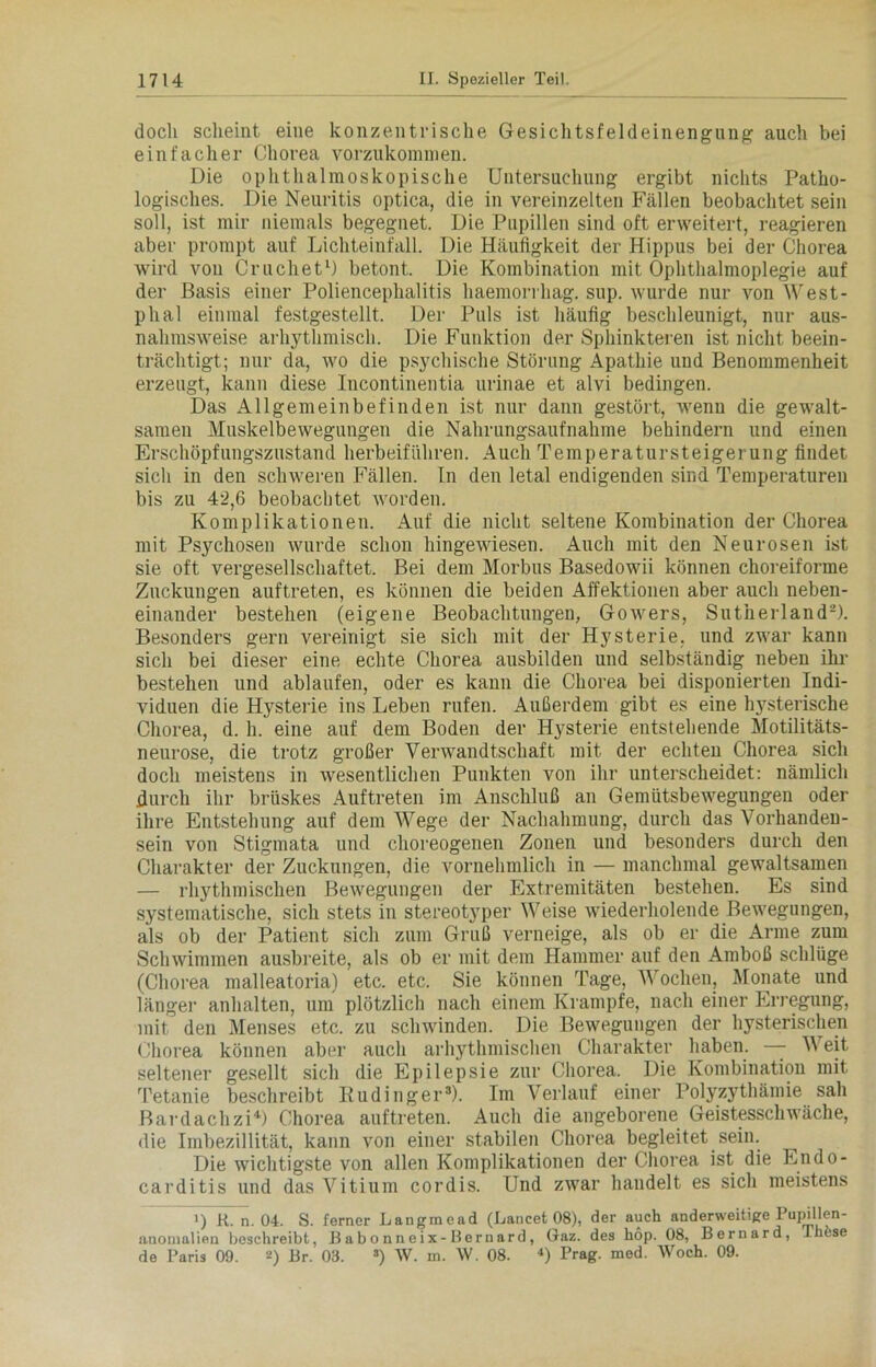 doch scheint eine konzentrische Gesichtsfeldeinengung auch bei einfacher Chorea vorzukommen. Die ophthalmoskopische Untersuchung ergibt nichts Patho- logisches. Die Neuritis optica, die in vereinzelten Fällen beobachtet sein soll, ist mir niemals begegnet. Die Pupillen sind oft erweitert, reagieren aber prompt auf Lichteinfall. Die Häufigkeit der Hippus bei der Chorea wird von Cruchet1) betont. Die Kombination mit Ophthalmoplegie auf der Basis einer Poliencephalitis haemorrhag. sup. wurde nur von West- phal einmal festgestellt. Der Puls ist häufig beschleunigt, nur aus- nahmsweise arhythmisch. Die Funktion der Sphinkteren ist nicht beein- trächtigt; nur da, wo die psychische Störung Apathie und Benommenheit erzeugt, kann diese Incontinentia urinae et alvi bedingen. Das Allgemeinbefinden ist nur dann gestört, wenn die gewalt- samen Muskelbewegungen die Nahrungsaufnahme behindern und einen Erschöpfungszustand herbeiführen. Auch Temperatursteigerung findet sich in den schweren Fällen. In den letal endigenden sind Temperaturen bis zu 42,6 beobachtet worden. Komplikationen. Auf die nicht seltene Kombination der Chorea mit Psychosen wurde schon hingetviesen. Auch mit den Neurosen ist sie oft vergesellschaftet. Bei dem Morbus Basedowii können choreiforme Zuckungen auftreten, es können die beiden Affektionen aber auch neben- einander bestehen (eigene Beobachtungen, Gowers, Sutherland2). Besonders gern vereinigt sie sich mit der Hysterie, und zwar kann sich bei dieser eine echte Chorea ausbilden und selbständig neben ihr bestehen und ablaufen, oder es kann die Chorea bei disponierten Indi- viduen die Hysterie ins Leben rufen. Außerdem gibt es eine hysterische Chorea, d. h. eine auf dem Boden der Hysterie entstehende Motilitäts- neurose, die trotz großer Verwandtschaft mit der echten Chorea sich doch meistens in wesentlichen Punkten von ihr unterscheidet: nämlich durch ihr brüskes Auftreten im Anschluß an Gemütsbewegungen oder ihre Entstehung auf dem Wege der Nachahmung, durch das Vorhanden- sein von Stigmata und choreogenen Zonen und besonders durch den Charakter der Zuckungen, die vornehmlich in — manchmal gewaltsamen — rhythmischen Bewegungen der Extremitäten bestehen. Es sind systematische, sich stets in stereotyper Weise wiederholende Bewegungen, als ob der Patient sich zum Gruß verneige, als ob er die Arme zum Schwimmen ausbreite, als ob er mit dem Hammer auf den Amboß schlüge (Chorea malleatoria) etc. etc. Sie können Tage, Wochen, Monate und längei1 anhalten, um plötzlich nach einem Krampfe, nach einer Erregung, mit den Menses etc. zu schwinden. Die Bewegungen der hysterischen Chorea können aber auch arhythmischen Charakter haben. — W eit seltener gesellt sich die Epilepsie zur Chorea. Die Kombination mit Tetanie beschreibt Kudinger3). Im Verlauf einer Polyzythämie sah Bardach zi4) Chorea auftreten. Auch die angeborene Geistesschwäche, die Imbezillität, kann von einer stabilen Chorea begleitet sein. Die wichtigste von allen Komplikationen der Chorea ist die Endo- carditis und das Vitium cordis. Und zwar handelt es sich meistens i) R. n. 04. S. ferner Langmead (Lancet 08), der auch anderweitige Pupillen- anonialien beschreibt, Babonneix-Bernard, Gaz. des höp. 08, Bernard, Thfese de Paris 09. 2) Br. 03. 3) W. m. \V. 08. 4) Prag. med. Woch. 09.