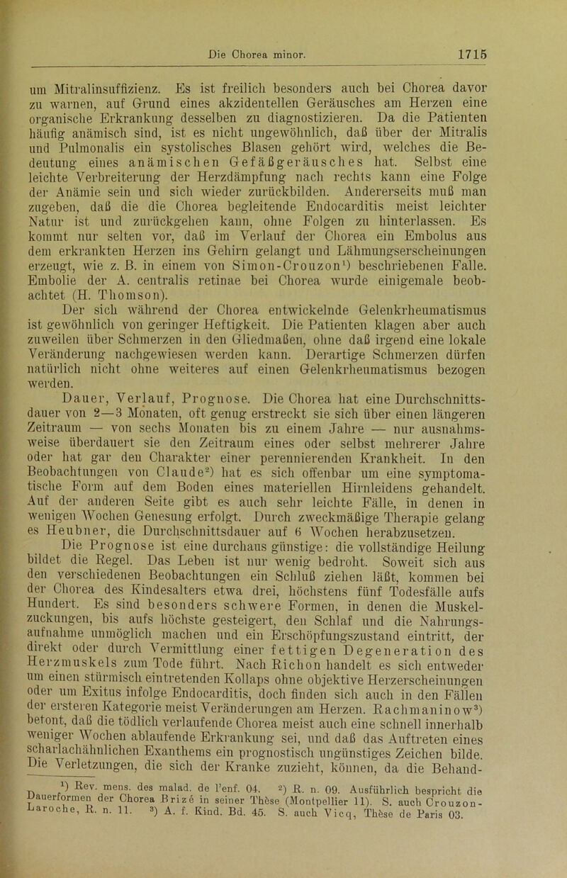 um Mitralinsuffizienz. Es ist freilich besonders auch bei Chorea davor zu warnen, auf Grund eines akzidentellen Geräusches am Herzen eine organische Erkrankung desselben zu diagnostizieren. Da die Patienten häufig anämisch sind, ist es nicht ungewöhnlich, daß über der Mitralis und Pulmonalis ein systolisches Blasen gehört wird, welches die Be- deutung eines anämischen Gefäßgeräusches hat. Selbst eine leichte Verbreiterung der Herzdämpfung nach rechts kann eine Folge der Anämie sein und sich wieder zurückbilden. Andererseits muß man zugeben, daß die die Chorea begleitende Endocarditis meist leichter Natur ist und zurückgehen kann, ohne Folgen zu hinterlassen. Es kommt nur selten vor, daß im Verlauf der Cliorea ein Embolus aus dem erkrankten Herzen ins Gehirn gelangt und Lähmungserscheinungen erzeugt, wie z. B. in einem von Simon-Crouzon1) beschriebenen Falle. Embolie der A. centralis retinae bei Chorea wurde einigemale beob- achtet (H. Thomson). Der sich während der Chorea entwickelnde Gelenkrheumatismus ist gewöhnlich von geringer Heftigkeit. Die Patienten klagen aber auch zuweilen über Schmerzen in den Gliedmaßen, ohne daß irgend eine lokale Veränderung nachgewiesen werden kann. Derartige Schmerzen dürfen natürlich nicht ohne weiteres auf einen Gelenkrheumatismus bezogen werden. Dauer, Verlauf, Prognose. Die Chorea hat eine Durchschnitts- dauer von 2—3 Monaten, oft genug erstreckt sie sich über einen längeren Zeitraum — von sechs Monaten bis zu einem Jahre — nur ausnahms- weise überdauert sie den Zeitraum eines oder selbst mehrerer Jahre oder hat gar den Charakter einer perennierenden Krankheit. In den Beobachtungen von Claude2) hat es sich offenbar um eine symptoma- tische Form auf dem Boden eines materiellen Hirnleidens gehandelt. Auf der anderen Seite gibt es auch sehr leichte Fälle, in denen in wenigen Wochen Genesung erfolgt. Durch zweckmäßige Therapie gelang es Heubner, die Durchschnittsdauer auf 6 Wochen herabzusetzen. Die Prognose ist eine durchaus günstige: die vollständige Heilung bildet die Regel. Das Leben ist nur wenig bedroht. Soweit sich aus den verschiedenen Beobachtungen ein Schluß ziehen läßt, kommen bei der Chorea des Kindesalters etwa drei, höchstens fünf Todesfälle aufs Hundert. Es sind besonders schwere Formen, in denen die Muskel- zuckungen, bis aufs höchste gesteigert, den Schlaf und die Nahrungs- aufnahme unmöglich machen und ein Erschöpfungszustand eintritt, der direkt oder durch Vermittlung einer fettigen Degeneration des Herzmuskels zum Tode führt. Nach Richon handelt es sich entweder um einen stürmisch eintretenden Kollaps ohne objektive Herzerscheinungen oder um Exitus infolge Endocarditis, doch finden sich auch in den Fällen der ersteren Kategorie meist Veränderungen am Herzen. Rachmaninow3) betont, daß die tödlich verlaufende Chorea meist auch eine schnell innerhalb weniger Wochen ablaufende Erkrankung sei, und daß das Auftreten eines scharlachähnlichen Exanthems ein prognostisch ungünstiges Zeichen bilde. Die Verletzungen, die sich der Kranke zuzieht, können, da die Belmnd- D Rev. mens des malad, de l’enf. 04. 2) R. n. 09. Ausführlich bespricht die Uauerformen der Chorea Brize in seiner Thbse (Montpellier 11). S. auch Crouzon- Laroche, R. n. 11. 3) A. f. Kiud. Bd. 45 s auch Vi ^ de Paris Q3