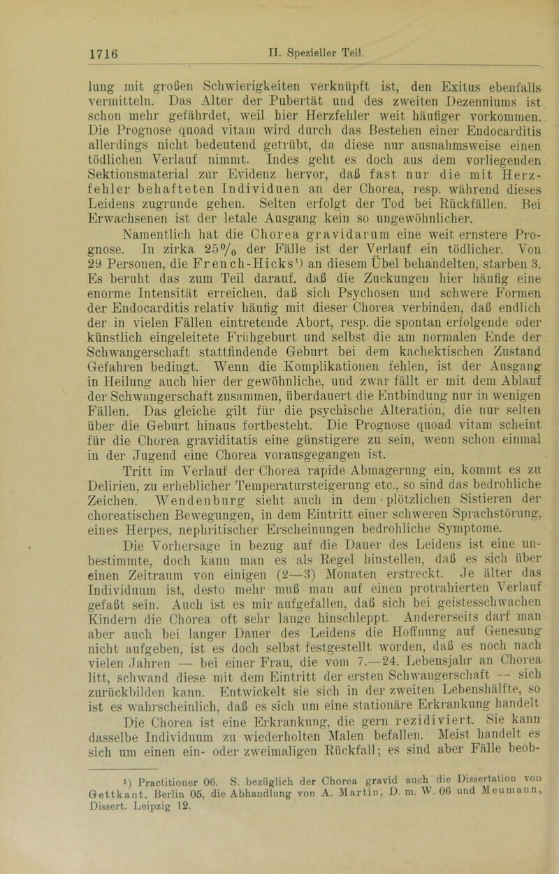 lung mit großen Schwierigkeiten verknüpft ist, den Exitus ebenfalls vermitteln. Das Alter der Pubertät und des zweiten Dezenniums ist schon mehr gefährdet, weil hier Herzfehler weit häufiger Vorkommen. Die Prognose quoad vitam wird durch das Bestehen einer Endocarditis allerdings nicht bedeutend getrübt, da diese nur ausnahmsweise einen tödlichen Verlauf nimmt. Indes geht es doch aus dem vorliegenden Sektionsmaterial zur Evidenz hervor, daß fast nur die mit Herz- fehler behafteten Individuen an der Chorea, resp. während dieses Leidens zugrunde gehen. Selten erfolgt der Tod bei Rückfällen. Bei Erwachsenen ist der letale Ausgang kein so ungewöhnlicher. Namentlich hat die Chorea gravidarum eine weit ernstere Pro- gnose. In zirka 25°/0 der Fälle ist der Verlauf ein tödlicher. Von 29 Personen, die French-Hicks1) an diesem Übel behandelten, starben 3. Es beruht das zum Teil darauf, daß die Zuckungen hier häufig eine enorme Intensität erreichen, daß sich Psychosen und schwere Formen der Endocarditis relativ häufig mit dieser Chorea verbinden, daß endlich der in vielen Fällen eintretende Abort, resp. die spontan erfolgende oder künstlich eingeleitete Frühgeburt und selbst die am normalen Ende der Schwangerschaft stattfindende Geburt bei dem kachektischen Zustand Gefahren bedingt. Wenn die Komplikationen fehlen, ist der Ausgang in Heilung auch hier der gewöhnliche, und zwar fällt er mit dem Ablauf der Schwangerschaft zusammen, überdauert die Entbindung nur in wenigen Fällen. Das gleiche gilt für die psychische Alteration, die nur selten über die Geburt hinaus fortbesteht. Die Prognose quoad vitam scheint für die Chorea graviditatis eine günstigere zu sein, wenn schon einmal in der Jugend eine Chorea vorausgegangen ist. Tritt im Verlauf der Chorea rapide Abmagerung ein, kommt es zu Delirien, zu erheblicher Temperatursteigerung etc., so sind das bedrohliche Zeichen. Wenden bürg sieht auch in dem • plötzlichen Sistieren der choreatischen Bewegungen, in dem Eintritt einer schweren Sprachstörung, eines Herpes, nephritischer Erscheinungen bedrohliche Symptome. Die Vorhersage in bezug auf die Dauer des Leidens ist eine un- bestimmte, doch kann man es als Regel hinstellen, daß es sich über einen Zeitraum von einigen (2—3) Monaten erstreckt. Je älter das Individuum ist, desto mehr muß man auf einen protrahierten \ erlauf gefaßt sein. Auch ist es mir aufgefallen, daß sich bei geistesschwachen Kindern die Chorea oft sehr lange hinschleppt. Andererseits darf man aber auch bei langer Dauer des Leidens die Hoffnung auf Genesung nicht aufgeben, ist es doch selbst festgestellt worden, daß es noch nach vielen Jahren — bei einer Frau, die vom 7.—24. Lebensjahr an Chorea litt, schwand diese mit dem Eintritt der ersten Schwangerschaft sich zurückbilden kann. Entwickelt sie sich in der zweiten Lebenshälfte, so ist es wahrscheinlich, daß es sich um eine stationäre Erkrankung handelt Die Chorea ist eine Erkrankung, die gern rezidiviert. Sie kann dasselbe Individuum zu wiederholten Malen befallen. Meist handelt es sich um einen ein- oder zweimaligen Rückfall; es sind aber Fälle beob- i) Practitioner 06. S. bezüglich der Chorea gravid auch die Dissertation von Gettkant, Berlin 05, die Abhandlung von A. Martin, D. m. W. 06 und Meumann. Dissert. Leipzig 12.