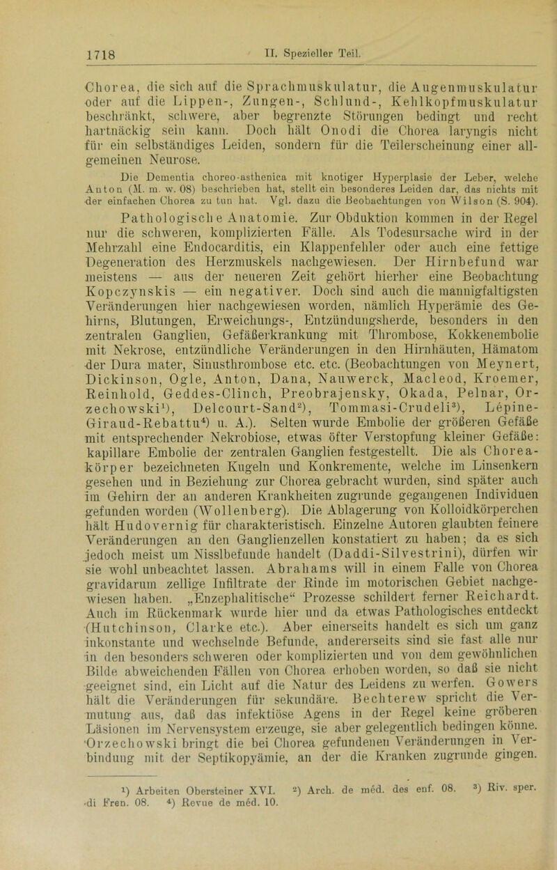 Chorea, die sich auf die Sprachmuskulatur, die Augenmuskulatur oder auf die Lippen-, Zungen-, Schlund-, Kehlkopfmuskulatur beschränkt, schwere, aber begrenzte Störungen bedingt und recht hartnäckig sein kann. Doch hält Onodi die Chorea laryngis nicht für ein selbständiges Leiden, sondern für die Teilerscheinung einer all- gemeinen Neurose. Die Dementia choreo-astbenica mit knotiger Hyperplasie der Leber, welche Anton (31. m. w. 08) beschrieben hat, stellt ein besonderes Leiden dar, das nichts mit der einfachen Chorea zu tun hat. Vgl. dazu die Deobachtungen von Wilson (S. 904). Pathologisch e Anatomie. Zur Obduktion kommen in der Pegel nur die schweren, komplizierten Fälle. Als Todesursache wird in der Mehrzahl eine Endocarditis, ein Klappenfehler oder auch eine fettige Degeneration des Herzmuskels nachgewiesen. Der Hirnbefund war meistens — aus der neueren Zeit gehört hierher eine Beobachtung Kopczynskis — ein negativer. Doch sind auch die mannigfaltigsten Veränderungen hier nachgewiesen worden, nämlich Hyperämie des Ge- hirns, Blutungen, Erweichungs-, Entzündungsherde, besonders in den zentralen Ganglien, Gefäßerkrankung mit Thrombose, Kokkenembolie mit Nekrose, entzündliche Veränderungen in den Hirnhäuten, Hämatom der Dura mater, Sinusthrombose etc. etc. (Beobachtungen von Meynert, Dickinson, Ogle, Anton, Dana, Nauwerc.k, Macleod, Kroemer, Reinhold, Geddes-Clinch, Preobrajensky, Okada, Pelnar, Or- zechowski1), Delcourt-Sand2), Tommasi-Crudeli3), Lepine- Giraud-Rebattu4) u. A.). Selten wurde Embolie der größeren Gefäße mit entsprechender Nekrobiose, etwas öfter Verstopfung kleiner Gefäße: kapillare Embolie der zentralen Ganglien festgestellt. Die als Chorea- körper bezeichneten Kugeln und Konkremente, welche im Linsenkern gesehen und in Beziehung zur Chorea gebracht wurden, sind später auch im Gehirn der an anderen Krankheiten zugrunde gegangenen Individuen gefunden worden (Wollenberg). Die Ablagerung von Kolloidkörperchen hält Hudovernig für charakteristisch. Einzelne Autoren glaubten feinere Veränderungen an den Ganglienzellen konstatiert zu haben; da es sich jedoch meist um Nisslbefuude handelt (Daddi-Silvestrini), dürfen wir sie wohl unbeachtet lassen. Abrahams will in einem Falle von Chorea gravidarum zellige Infiltrate der Rinde im motorischen Gebiet nachge- wiesen haben. „Enzephalitische“ Prozesse schildert ferner Reicluirdt. Auch im Rückenmark wurde hier und da etwas Pathologisches entdeckt (Hutchinson, Clarke etc.). Aber einerseits handelt es sich um ganz inkonstante und wechselnde Befunde, andererseits sind sie fast alle nur in den besonders schweren oder komplizierten und von dem gewöhnlichen Bilde abweichenden Fällen von Chorea erhoben worden, so daß sie nicht geeignet sind, ein Licht auf die Natur des Leidens zu werfen. Gowers hält die Veränderungen für sekundäre. Bechterew spricht die Ver- mutung aus, daß das infektiöse Agens in der Regel keine gröberen Läsionen im Nervensystem erzeuge, sie aber gelegentlich bedingen könne. Orzechowski bringt die bei Chorea gefundenen Veränderungen in Ver- bindung mit der Septikopyämie, an der die Kranken zugrunde gingen. !•) Arbeiten Obersteiner XVI. ‘-) Arck. de med. des enf. 08. 3) ßiv. sper. -di Fren. 08. 4) Revue de med. 10.