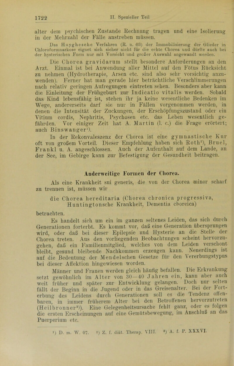 alter dem psychischen Zustande Rechnung tragen und eine Isolierung in der Mehrzahl der Fälle anstreben müssen. Das Huyghesclie Verfahren (R. n. 03) der Immobilisierung der Glieder in Chloroformnarkose eignet sich sicher nicht für die echte Chorea und dürfte auch bei der hysterischen Form nur mit Vorsicht und großer Auswahl angewandt werden. Die Chorea gravidarum stellt besondere Anforderungen an den Arzt, Einmal ist bei Anwendung aller Mittel auf den Fötus Rücksicht zu nehmen (Hydrotherapie, Arsen etc. sind also sehr vorsichtig anzu- wenden). Ferner hat man gerade hier beträchtliche Verschlimmerungen nach relativ geringen Aufregungen eintreten sehen. Besonders aber kann die Einleitung der Frühgeburt zur Indicatio vitalis werden. Sobald das Kind lebensfähig ist, stehen ihr ja keine wesentliche Bedenken im Wege, andererseits darf sie nur in Fällen vorgenommen werden, in denen die Intensität der Zuckungen, der Erschöpfungszustand oder ein Vitium cordis, Nephritis, Psychosen etc. das Leben wesentlich ge- fährden. Vor einiger Zeit hat A. Martin (1. c.) die Frage erörtert; auch Binswanger1). In der Rekonvaleszenz der Chorea ist eine gymnastische Kur oft von großem Vorteil. Dieser Empfehlung haben sich Roth2), Bruel, Frankl u. A. angeschlossen. Auch der Aufenthalt auf dem Lande, an der See, im Gebirge kann zur Befestigung der Gesundheit beitragen. Anderweitige Formen der Chorea. Als eine Krankheit sui generis, die von der Chorea minor scharf zu trennen ist, müssen wir die Chorea hereditaria (Chorea chronica progressiva, Huntingtonsche Krankheit, Dementia cboreica) betrachten. Es handelt sich um ein im ganzen seltenes Leiden, das sich durch Generationen forterbt. Es kommt vor, daß eine Generation übersprungen wird, oder daß bei dieser Epilepsie und Hysterie an die Stelle der Chorea treten. Aus den vorliegenden Beobachtungen scheint hervorzu- gehen, daß ein Familienmitglied, welches von dem Leiden verschont bleibt, gesund bleibende Nachkommen erzeugen kann. Neuerdings ist auf die Bedeutung der Mendelschen Gesetze für den \ ererbungstypus bei dieser Affektion hingewiesen worden. Männer und Frauen werden gleich häufig befallen. Die Erkrankung setzt gewöhnlich im Alter von 30—40 Jahren ein, kann aber auch weit früher und später zur Entwicklung gelangen. Doch nur selten fällt der Beginn in die .Jugend oder in das Greisenalter. Bei der hort- erbung des Leidens durch Generationen soll es die 'lendenz otten- baren, in immer früherem Alter bei den Betroffenen hervorzutreten (Heilbronner3)). Eine Gelegenheitsursache fehlt ganz, oder es folgen die ersten Erscheinungen auf eine Gemütsbewegung, im Anschluß an das Puerperium etc.