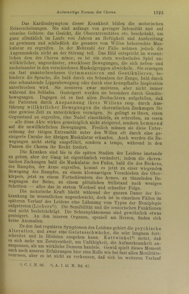 Das Kardinalsymptom dieser Krankheit bildeu die motorischen . Reizerscheinungen. Sie sind anfangs von geringer Intensität und auf einzelne Gebiete: das Gesicht, die Oberextremitäten etc. beschränkt, um ganz allmählich im Laufe von Jahren au Heftigkeit und Ausbreitung zu gewinnen und schließlich die gesamte vom Willen beherrschte Mus- kulatur zu ergreifen. In der Mehrzahl der Fälle nehmen jedoch die Augenmuskeln nicht an der Störung teil. Das Bild entspricht im wesent- lichen dem der Chorea minor; es ist ein stets wechselndes Spiel un- willkürlicher, ungeordneter, zweckloser Bewegungen, die sich neben- und nacheinander in den verschiedenen Muskelgruppen abwickeln. Sie erzeugen ein fast ununterbrochenes Grimmassieren und Gestikulieren, be- hindern die Sprache, die bald durch ein Schnalzen der Zunge, bald durch eine schmatzende Lippenbewegung oder durch eine krampfhafte Inspiration unterbrochen wird. Sie zessieren zwar meistens, aber nicht immer während des Schlafes. Gesteigert werden sie besonders durch Gemüts- bewegungen. Dagegen ist es fast allen Beobachtern aufgefallen, daß die Patienten durch Anspannung ihres Willens resp. durch Aus- führung willkürlicher Bewegungen die choreatischen Zuckungen für eine gewisse Zeit zu unterdrücken vermögen. So gelingt es ihnen, einen Gegenstand zu ergreifen, eine Nadel einzufädeln, zu schreiben, zu essen - alle diese Akte wirken gemeiniglich nicht steigernd, sondern hemmend auf die unwillkürlichen Bewegungen. Freilich müssen sie diese Unter- ordnung der tätigen Extremität unter den Willen oft durch eine ge- steigerte Unruhe der übrigen Muskulatur erkaufen. Auch werden die Be- wegungen nicht stetig ausgefühlt, sondern a tempo, während in den Pausen die Chorea ihr Recht fordert. Die Kranken sind bis in die späten Stadien des Leidens imstande zu gehen, aber der Gang ist eigentümlich verändert; indem die chorea- tischen Zuckungen bald die Muskulatur des Fußes, bald die des Beckens, des Rumpfes, der Arme ergreifen, kommt es jetzt zu einer wiegenden Bewegung des Rumpfes, zu einem klownartigen Vorschieben des Ober- körpers, jetzt zu einem Fortschleudern des Armes, zu tänzelnden Be- wegungen der Beine, zu einem plötzlichen Stillstand nach wenigen Schritten — alles das in stetem AVechsel und schneller Folge. Die motorische Kraft bleibt während der ganzen Dauer der Er- krankung im wesentlichen ungeschwächt, doch ist in einzelnen Fällen im spateren Verlauf des Leidens eine Lähmung vom Typus der Hemiplegie autgetreten (Liebers1)). Die Sensibilität und die sensorischen Funktionen sind nicht beeinträchtigt. Die Sehnenphänomene sind gewöhnlich etwas gesteigert. An den inneren Organen, speziell am Herzen, finden sich keine Anomalien. Zu den fast regulären Symptomen des Leidens gehört die psychisch e teration und zwar eine Geistesschwäche, die sehr langsam fort- scineitet und in Blödsinn ausgehen kann. Kattwinkel2) meint daß 7.KnipThli Um Zerf11.‘e1lltl'(;it> um Unfähigkeit, die Aufmerksamkeit an- zuspannen, als um wirkliche Demenz handele. Gewiß spielt dieses Moment Neurosen1 »bt™ El;fal!r?^en hier eine Rolle wie bei fast allen Motilitäts- 1 °sen, aber es ist nicht zu verkennen, daß sich im weiteren Verlauf D c- f- N. 05. 2) A. f. kl. M. Bd. 67.