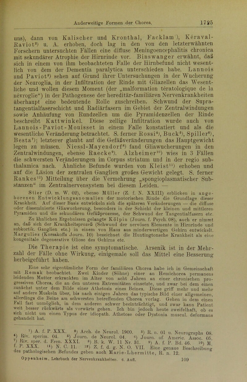 uns), dann von Kalisclier und Krontlial, Facklam ), Keraval- Raviot2) u. A. erhoben, doch lag in den von den letzterwähnten Forschern untersuchten Fällen eine diffuse Meningoencephalitis chronica mit sekundärer Atrophie der Hirnrinde vor. Binswanger erwähnt, daß sich in einem von ihm beobachteten Falle der Hirnbefund nicht wesent- lich von dem der Dementia paralytica unterschieden habe. Lannois und Paviot3) sehen auf Grund ihrer Untersuchungen in der Wucherung der Neuroglia, in der Infiltration der Rinde mit Gliazellen das Wesent- liche und wollen diesem Moment (der „malformation teratologique de la nevroglie“) in der Pathogenese der hereditär-familiären Nervenkrankheiten Überhaupt eine bedeutende Rolle zuschreiben. Schwund der Supra- tangentialfaserschicht und Radiärfasern im Gebiet der Zentralwindungen sowie Anhäufung von Rundzellen um die Pyramidenzellen der Rinde beschreibt Kattwinkel. Diese zellige Infiltration wurde auch von Lannois - Paviot - Mouisset in einem Falle konstatiert und als die wesentliche Veränderung betrachtet. S. ferner Rossi4), Buck6), Spiller6), Besta7); letzterer glaubt auf die Gefäßveränderungen das Hauptgewicht legen zu müssen. Niessl-Mayendorf8) fand Gliawucherungen in den Zentralwindungen, ebenso Raecke9). Alzheimer10) wies in 3 Fällen die schwersten Veränderungen im Corpus Striatum und in der regio sub- thalamica nach. Ähnliche Befunde wurden von Kleist11) erhoben und auf die Läsion der zentralen Ganglien großes Gewicht gelegt. S. ferner Rankes1-) Mitteilung über die Vermehrung „spongioplasmatischer Sub- stanzen“ im Zentralnervensystem bei diesem Leiden. — Stier (D. m. W. 02), ebenso Müller (Z. f. X. XXIII) erblicken in ange- borenen Entwicklungsanomalien der motorischen Rinde die Grundlage dieser Krankheit. Auf dieser Basis entwickeln sich die späteren Veränderungen — die diffuse oder disseminierte Gliawucherung, besonders in der Schicht der kleinen und mittleren Pyramiden und die sekundären Gefäßprozesse, der Schwund der Tangentialfasern etc. Zu ähnlichen Ergebnissen gelangte Kölpin (Journ. f. Psych. 08), auch er nimmt an, daß sich der Krankheitsprozeß (Schwund der nervösen Elemente in Hirnrinde und subkortik. Ganglien etc.) in einem von Haus aus minderwertigen Gehirn entwickelt. Margulies (Korsakoffs Journ. 10) bezeichnet die Huntingtonsche Krankheit als eine kongenitale degenerative Gliose des Gehirns etc. Die Therapie ist eine symptomatische. Arsenik ist in der Mehr- zahl der Fälle ohne Wirkung, einigentale soll das Mittel eine Besserung herbeigeführt haben. Eine sehr eigentümliche Form der familiären Chorea habe ich in Gemeinschaft mit Remak beobachtet. Zwei Kinder (Söhne) einer an Hemichorea permanens leidenden Mutter erkrankten im Alter von acht Jahren an einer chronischen pro- gressiven Chorea, die an den unteren Extremitäten einsetzte, UDd zwar bei dem einen zunächst unter dem Bilde einer Athetosis eines Beines. Diese griff mehr und mehr auf andere Muskeln über, bis nach einigen Jahren das typische Bild einer allgemeinen, allerdings die Beine am schwersten betreffenden Chorea vorlag. Gehen in dem einen lall fast unmöglich, in dem anderen schwer beeinträchtigt, und zwar kann Patient weit besser rückwärts, als vorwärts gehen. Ich bin jedoch heute zweifelhaft, ob es sich nicht um einen Typus der idiopath. Athetose oder Dystonia muscul. deformans gehandelt hat. r) A. f. P. XXX. 2) Arch. de Neurol. 1900. 3) R. n. 01 u. Neurographs 08 ) Riv. sperim. 04. s) Journ. de Neurol. 04. ß) Journ. of. Americ. Assoc. 05 ) Riv. sper. d. Fren. XXXI. 8) k. \y. n Nr. 31. ») A. f. P. Bd. 46. i<0 m' • . XXX. u) X C. 11. 12) Z. f. d. g. N. 0. VII. Eine genaue Beschreibung des pathologischen Befundes geben auch Marie-Lhermitte, R. n. 12. Oppeuheim, Lehrbuch der Nervenhranldieiten. c. Aufl. 109